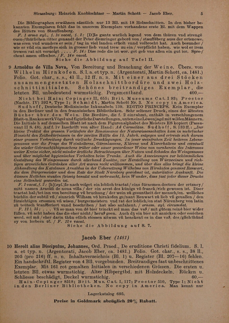 Die Bibliographen erwahnen sdmtlich nur 13 Bll. mit 18 Holzschnitten. In den bisher be- kannten Exemplaren fehlt das in unserem Exemplare vorhandene erste Bl. mit dem Wappen des Ritters von Stauffenberg. F. 1 arma xyl., f. Iv vacat, f. 2: [D]le gantz warlich legend von dem thiiren vnd strengé ouen-/thiirlichen ritter genandt der Peter diemringer geboré von / staufféberg auss der ortenowe. was eren vnd wunders er sein / tag in viel landen erholt vnnd volbrocht hat. Auch besunder / wie er vind ein merfeye sich in grosser lieb vnnd trew zu ein/ verpflicht haben. wie wol er irem trewen rat nit veruolgt .... F. 14: Dise rede die ist wor. got geb vns allen ein gut ior. Spre-/ chent amen offenbor. /F. 14v vacat. Siehe die Abbildung auf Tafel ILI. Wilhelm Hirnkofen. 8.1.a.ettyp.n. (Argentorati, Martin Schott, ca. 1481.) Folio. Got. char., s..s., 41 ll., 12 ff.n.n. Mit einer aus drei Stécken Zusammengesetzten Holzschnittbordtre und zwei Holz- schnittinitialen. Schodnes breitrandiges Exemplar, die letzten Bll. unbedeutend wurmstichig. Pergamentband. 400.— Nicht bei Hain; CopingerlTl, 655; Brit. Museums Cat. 193; Proctor {Nachtr. IV) 392 4, Type 1; Schmidt, Martin Schott Nr. 3. No copy in America. Sudhoff, Deutsche Medizinische Inkunabeln 139. EDITIO PRINCEPS. Kein Exemplar in den Berliner und in den franzosischen Bibliotheken. Sehr seltener Druck, eines der altesten Biicher tiiber den Wein. Die Bordiire, die f. 2 einrahmt, enthalt in verschlungenem Blatt-u.Rankenwerk Vogel und figiirlicheDarstellungen, unteneine_Léwenjagd mit wildenMannern. Die Initiale h auf demselben Blatt ist nach dem Figurenalphabet des Meisters ES kopiert (Passa- vant II S. 48). Auff. lv Inschrift von alter Hand: Ad Carmelitas. Sudhoff, S.133ff.: ,,Der kleine Traktat des grossen Vorldufers der Renaissance der N aturwissenschaften kam in mehrfacher Hinsichi den Zeitbediirfnissen in der zweiten Hdlfte des 15. Jahrh. entgegen und erfreute sich darum einer grossen Verbrettung durch vielfache Drucklegungen. In jener weinfrohen Zeit heiteren Lebens- weiter Kreise sicher, nicht minder drztliche Betrachtungen tiber Nutzen und Schaden des W eingenusses und iiber méglichst hygienisches Verhaiten beim Trunke. Auch die Anweisungen zur bekémmlichen Gestaltung des Weingenusses durch allerhand Zusdtze, zur Herstellung von Wiirzweinen und rich- tigen arzneilichen Getranken aller Art waren recht willkommen, und tiber dies alles bringt die kleine Abhandlung des Katalanen Arnaldus in der Uebersetzung Wilhelms von Hirnkofen genannt Renwart, die dem Biirgermeisier und dem Rate der Stadt Niirnberg gewidmet ist, autoritative Auskunft. Die diinnen Hefichen wurden fleissig benutzt und verbraucht, kein Wunder, dass fast jeder dieser Drucke eine Seltenhert geworden ist. F. 1vacat,f. 2: [h](xyl.)le nach volget ein loblich tractat/ eins fiirnemen doctors der ertzney / mitt namen Arnoldi de noua villa / der ein arczt des kinigs vo franck/rich gewesen ist. Diser tractat hal-/tet inn von bereitung vn bruchung / der wein zt gesuntheit der mensch/en. welliches biichlin der subtil vn / sinnrich Wilham v6 hirnkofen ge/nant Renwart zt lieb vii geuallen / den fiirsichtigen ersamen vi wisen / burgermeistern ynd rat der loblich/en stat Nirenberg von latin zu tetitsch tranfferiert vnnd beschriben / hat also anfahent. / ornam. «yl. circumdat. F. 121. 35: Vf so man von dé bier trinckt sol man das vaf/ mit gitem reiné bier wider fiillen. vn acht haben das die eher nicht / heruf geen. Auch d3 ein bier nit anzicken oder essichen werd. sol ma /eher darin thin etlich stossen zitwan vn henckent es in das va. des /glich thind 10 Siehe die Abbildung auf 5S. 7. Jacob Eber (1481) Herolt alias Discipulus, Johannes, Ord. Praed., De eruditione Christi fidelium. S. 1. a. et typ. n. (Argentorati, Jacob Eber, ca. 1481.) Folio. Got. char., s.s., 38 Il., 205 (pro 216) ff. n. n. Inhaltsverzeichnis (Bl. 1) u. Register (Bl. 207—16) fehlen. Kin handschriftl. Register von 4 Bll. vorgebunden. Breitrandiges fast unbeschnittenes Exemplar. Mit 161 rot gemalten Initialen in verschiedenen Gréssen. Die ersten u. letzten Bll. etwas wurmstichig. Alter Hlbpergtbd. mit Holzdeckeln. Riicken u. Schliesse beschadigt, Deckel wurmstichig. 60.— Hain-Copinger 8518; Brit. Mus. Cat. 1,117; Proctor 510, Typel; Nicht inden Berliner Bibliotheken. No copy in America. Man kennt nur Lagerkatalog 695.