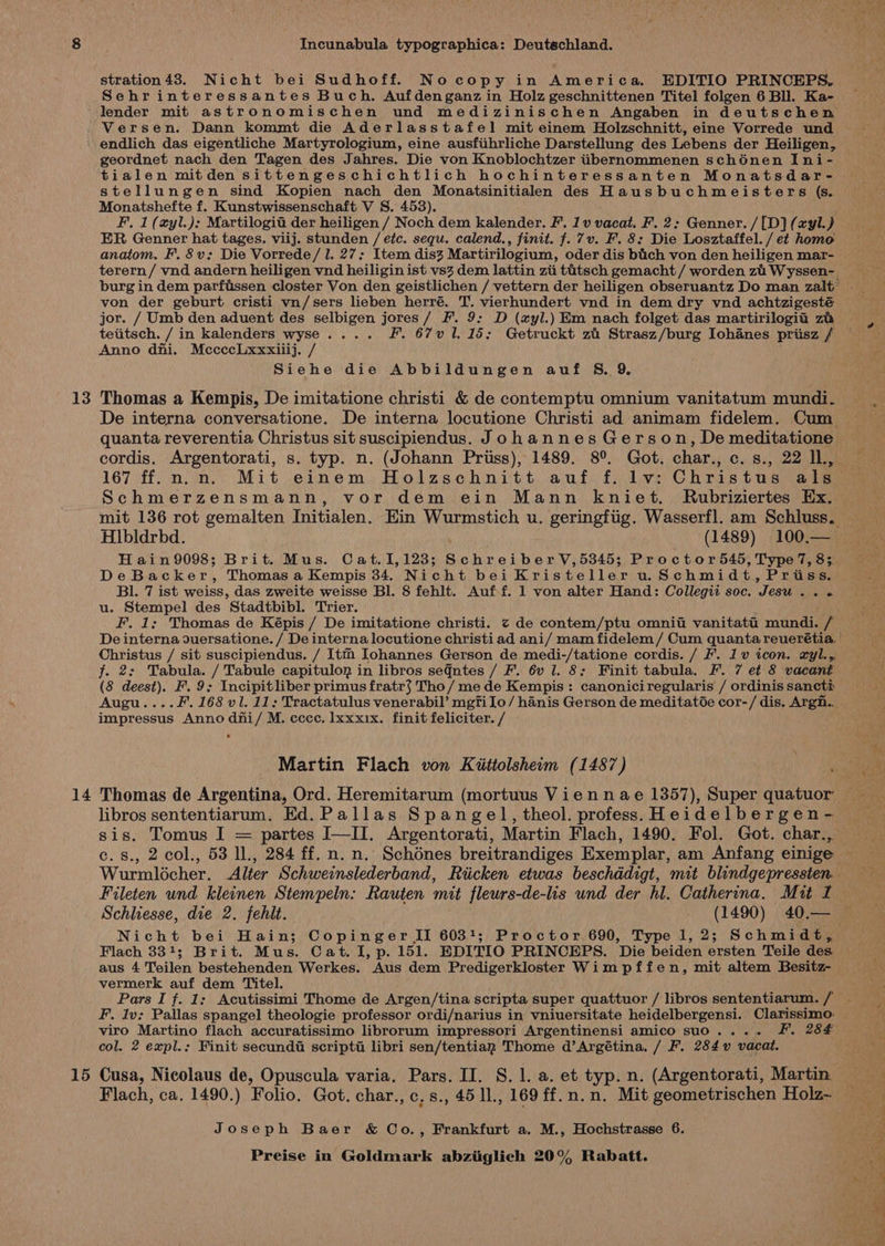 stration 43. Nicht bei Sudhoff. Nocopy in America. EDITIO PRINCEPS. Sehrinteressantes Buch. Aufdenganz in Holz geschnittenen Titel folgen 6 Bll. Ka- lender mit astronomischen und medizinischen Angaben in deutschen -Versen. Dann kommt die Aderlasstafel mit einem Holzschnitt, eine Vorrede und endlich das eigentliche Martyrologium, eine ausfiihrliche Darstellung des Lebens der Heiligen, geordnet nach den Tagen des Jahres. Die von Knoblochtzer iibernommenen schénen Ini- tialen mitden sittengeschichtlich hochinteressanten Monatsdar- stellungen sind Kopien nach den Monatsinitialen des Hausbuchmeisters (s. Monatshefte f. Kunstwissenschaft V S. 453). F. 1 (xyl.): Martilogia der heiligen / Noch dem kalender. F. 1v vacat. F. 2: Genner./[D}(azyl.) ER Genner hat tages. viij. stunden / etc. sequ. calend., finit. f. 7v. F. 8: Die Losztaffel. / et homo anatom. F’.8v: Die Vorrede/ 1. 27: Item dis3 Martirilogium, oder dis bich von den heiligen mar- terern/ vnd andern heiligen vnd heiligin ist vs3 dem lattin zi titsch gemacht / worden zi Wyssen- burg in dem parfissen closter Von den geistlichen / vettern der heiligen obseruantz Do man zalt von der geburt cristi vn/sers lieben herré. T. vierhundert vnd in dem dry vnd achtzigesté jor. / Umb den aduent des selbigen jores/ F. 9: D (ayl.) Em nach folget das martirilogia za teiitsch. / in kalenders wyse.... F. 67v 1. 15; Getruckt zi Strasz/burg Iohanes priisz / Anno dni. McccecLxxxiiij. / . Siehe die Abbildungen auf §S. 9. 13 Thomas a Kempis, De imitatione christi &amp; de contemptu omnium vanitatum mundi. De interna conversatione. De interna locutione Christi ad animam fidelem. Cum quanta reverentia Christus sit suscipiendus. Johannes Gerson, De meditatione — cordis. Argentorati, s. typ. n. (Johann Priiss), 1489. 8°. Got. char., c. s., 22 lL, 167 ff. n.n. Mit einem Holzschnitt auf f. lv: Christus als Schmerzensmann, vor dem ein Mann kniet. Rubriziertes Ex. mit 136 rot gemalten Initialen. Ein Wurmstich u. geringfiig. Wasserfl. am Schluss. Hlbldrbd. (1489) 100.— | Hain9098; Brit. Mus. Cat.1,123; Schreiber V,5345; Proctor545, Type 7, 83 pa, DeBacker, Thomas a Kempis 34. Nicht bei Kristeller 0 Schmidt, Priss. we BI. 7 ist weiss, das zweite weisse Bl. 8 fehlt. Auf f. 1 von alter Hand: Collegii soc. Jesu Aap Ws Os ites u. Stempel des Stadtbibl. Trier. F. 1; Thomas de Képis / De imitatione christi. ¢ de contem/ptu omnit vanitatti mundi. / De interna duersatione. / De interna locutione christi ad ani/ mam fidelem / Cum quanta reuerétia. a Christus / sit suscipiendus. / Itm Johannes Gerson de medi-/tatione cordis. / F. 1v icon. xyl.,, f. 2: Tabula. / Tabule capitulog in libros seqntes / F. 6v l. 8: Finit tabula. F. 7 et 8 vacant (8 deest). F. 9: Incipitliber primus fratr$ Tho/ me de Kempis: canoniciregularis / ordinis sancti Augu....F. 168 vl. 11: Tractatulus venerabil’ mgfilo/ hanis Gerson de meditatGe cor-/ dis. Argn.. impressus Anno dhi/ M. cccc. lxxxix. finit feliciter. / Martin Flach von Kiittolsheim (1487) a 14 Thomas de Argentina, Ord. Heremitarum (mortuus Viennae 1357), Super quatuor libros sententiarum. Ed.Pallas Spangel,theol. profess. Heidelbergen- | sis. Tomus I = partes I—II. Argentorati, Martin Flach, 1490. Fol. Got. char., , 2 col., 53 11, 284 ff. n. n. Schdnes breitrandiges Exemplar, am Anfang einige Wurmloécher. Alter Schweinslederband, Riicken etwas beschddigt, mit blindgepressien. Fileten und kleinen Stempeln: Rauten mit fleurs-de-lis und der hl. Catherina. Mit If Schliesse, die 2. fehlt. (1490) 40.—_ Nicht bei Hain; Copinger II 6031; Proctor 690, Type 1,2; Schmidt, Flach 331; Brit. Mus. Cat. I, p. 151. EDITIO PRINCEPS. Die beiden ersten Teile des — aus 4 Teilen bestehenden Werkes. Aus dem Predigerkloster Wimpffen, mit altem Besitz- vermerk auf dem Titel. Pars I f. 1: Acutissimi Thome de Argen/tina scripta super quattuor / libros sententiarum. / _ F.. Iv; Pallas spangel theologie professor ordi/narius i in vniuersitate heidelbergensi. Clarissimo- viro Martino flach accuratissimo librorum impressori Argentinensi amico suo.... J. 284 : col. 2 expl.; Finit secundi scripti libri sen/tentian Thome d’Argétina. / F. 284 vacat. hice 15 Cusa, Nicolaus de, Opuscula varia. Pars. II. S. 1. a. et typ. n. (Argentorati, Martin. ie Flach, ca. 1490.) Folio. Got. char., c,s., 45 1l., 169 ff.n.n. Mit geometrischen Holz~ Joseph Baer &amp; Co., Frankfurt a. M., Hochstrasse 6. a> Sieg ‘eB