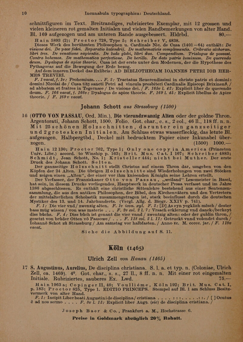 16 17 ~_ schnittfiguren im Text. Breitrandiges, rubriziertes Exemplar, mit 12 grossen und vielen kleineren rot gemalten Initialen und vielen Randbemerkungen von alter Hand. Bl. 169 aufgezogen und am unteren Rande ausgebessert. Hldrbd. 80.— Hain 5893 (2); Proctor 728, Type 5; Schreiber V, 4838. visione dei. De pace fidei. Reparatio kalendrij. De mathematicis complementis. Cribratio alchoran. libri tres. De venatione sapientie. De ludo globi, libri duo. Compendium. Trialogus de possest. Contra bohemos. De mathematica perfectione. De berillo. De dato patris luminum. De querendo deum. Dyalogus de apice theorie. Cusa ist der erste unter den Modernen, der die Hypothese des Pythagoras auf die Bewegung der Erde bezog. Auf dem inneren Deckel das Exlibris: AD BIBLIOTHECAM IOANNES PETRI IOB HER- MES TREVIRI. F. 1vacat,f. Iv; Prohemium.... F. 2; Tractatus Reuerendissimi in christo patris et domini: ad abbatem et fratres in Tegernsee / De visione dei. / F. 165v l. 42: Explicit liber de querendo theorie. / F. 169v vacat. Johann Schott aus Strassburg (1500) (OTTO VON PASSAU, Ord. Min.), Die vierundzwanzig Alten oder der goldne Thron. Argentorati, Johann Schott, 1500. Folio. Got. char., c.s., 2 col., 46 ll., 118 ff. n. n. a und2grotesken Initialen. Am Schluss etwas wasserfleckig, das letzte Bl. Druck des Johann Schott. Selten. Der ganzseitige Holzschnitt stellt Christus auf einem Thron dar, umgeben von den Kopfen der 24 Alten. Die tibrigen Holzschnitte sind Wiederholungen von zwei Stécken und zeigen einen ,,Alten‘‘, der einer vor ihm knieenden K6nigin seine Lehren erteilt. Der Verfasser, der Franziskaner Otto von Passau, ,,weiland‘‘ Lesemeister in Basel, 1386 abgeschlossen. Es enthalt eine christliche Sittenlehre bestehend aus einer Sentenzen- Mystiker des 13. und 14. Jahrhunderts. (Vergl. Allg. d. Biogr.. XXIV p. 741). bass miig wissen / von was materie ... F. 2v col. 21. 7: Vrsach erklerung yvnd danck-/berkeyt diss bichs. F. 4: Diss bitch ist genant die vier vnnd / zwentzig alten: oder der guldin thron, / vacat. Siehe die Abbildung auf 5S. 11. Koln (1465) Ulrich Zell von Hanau (1465) 8. Augustinus, Aurelius, De disciplina christiana. S.1. a. et typ. n. (Coloniae, Ulrich © Hain1963a; CopingerII,40; Voulliéme, K61n 192; Brit. Mus. Cat. I, Wetnewlk von alter Hand. é ad nossermo.... F, 8v l, 13; Explicit liber Aug9. (sic) de discipline eeeanh. ff Joseph Baer &amp; Co., Frankfurt a. M., Hochstrasse 6.