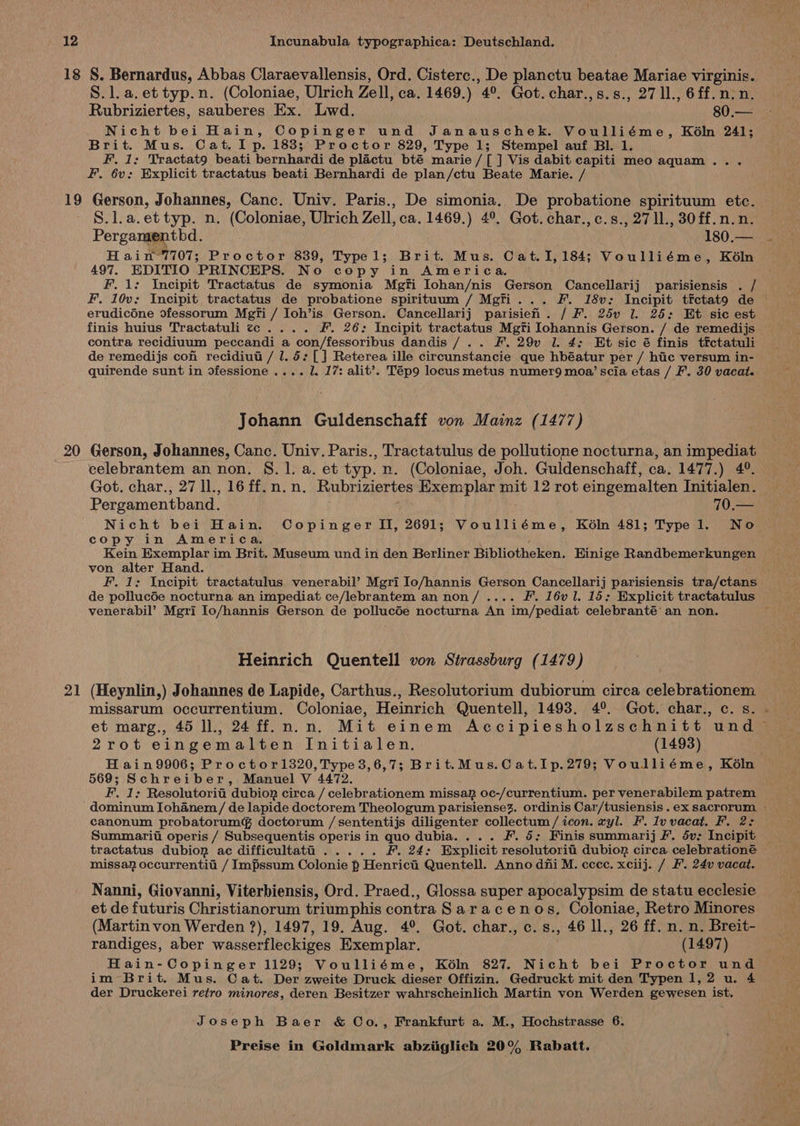 18 19 20 21 S. Bernardus, Abbas Claraevallensis, Ord. Cisterc., De planctu benias Mariae virginis. S.l.a.et typ.n. (Coloniae, Ulrich Zell, ca. 1469.) 4°. Got. char.,s.s., 27 11., 6ff.n:n. Rubriziertes, sauberes Ex. Lwd. 80.— Nicht bei Hain, Copinger und Janauschek. Voulliéme, Kéln 241; Brit. Mus. Cat. Ip. 183; Proctor 829, Type 1; Stempel auf Bl. 1. F. 1: Tractato beati bernhardi de plactu bté marie /[ ] Vis dabit capiti meo aquam... F. 6v; Explicit tractatus beati Bernhardi de plan/ctu Beate Marie. / Gerson, Johannes, Canc. Univ. Paris., De simonia. De probatione spirituum etc. S.l.a.et typ. n. (Coloniae, Ulrich Zell, ca. 1469.) 4°. Got. char., c.s., 27 11., 30ff.n.n. Pergamenthd. 180.— H ain-7707; Proctor 839, Typel; Brit. Mus. Cat.1I,184; Voulliéme, Kéln 497. EDITIO PRINCEPS, No copy in America. F. 1: Incipit Tractatus de symonia Mgfi Iohan/nis Gerson Cancellarij parisiensis . / F. 10v: Incipit tractatus de probatione spirituum / Mgfi... F. 18v: Incipit tictato de © erudicOne dfessorum Megfi / Ioh’is Gerson. Cancellarij parisieh. / F. 25v 1. 25: Et sic est finis huius Tractatuli ¢c.... F. 26: Incipit tractatus Mgfi Iohannis Gerson. / de remedijs contra recidiuum peccandi a con/fessoribus dandis /.. F. 29v l. 4: Et sic é finis tfctatuli de remedijs con recidiut / 1. 5: [] Reterea ille circunstancie que hbéatur per / hic versum in- quirende sunt in ofessione .... 1. 17: alit’. Tép9 locus metus numer9 moa’ scia etas / F'. 30 vacat. Johann Guldenschaff von Mainz (1477) Gerson, Johannes, Canc. Univ. Paris., Tractatulus de pollutione nocturna, an impediat celebrantem an non. 8.1. a. et typ. n. (Coloniae, Joh. Guidenschaff, ca. 1477.) 4°. Got. char., 27 ll., 16 ff. n.n. Rubriziertes Exemplar mit 12 rot eingemalten Initialen. Pergamentband. 70.— Nicht bei Hain. Copinger II, 2691; Voulliéme, Kéln 481; Type 1. No copy in America. Kein Exemplar im Brit. Museum und in den Berliner Bibliotheken. Hinige Randbemerkungen von alter Hand. F. 1: Incipit tractatulus venerabil’ Mgri Io/hannis Gerson Cancellarij parisiensis tra/ctans de pollucde nocturna an impediat ce/lebrantem an non/.... F. 16vl. 15: Explicit tractatulus venerabil’ Mgri lo/hannis Gerson de pollucde nocturna An im/pediat celebranté an non. Heinrich Quentell von Strassburg (1479) (Heynlin,) Johannes de Lapide, Carthus., Resolutorium dubiorum circa celebrationem missarum occurrentium. Coloniae, Heinrich Quentell, 1493. 4°. Got. char., c. s. . et marg., 45 ll., 24 ff.n.n. Mit einem Accipiesholzschnitt und ~ 2rot eingemalten Initialen. (1493) a Hain9906; Proctor1320, Type 3,6,7; Brit.Mus.Cat.Ip.279; Voulliéme, Kéln 569; Schreiber, Manuel V 4472. F. 1: Resolutorit dubiog circa / celebrationem missag oc-/currentium. per venerabilem patrem canonum probatorumg doctorum /sententijs diligenter collectum/ icon. yl. F. Iv vacat. F. 2: Summarii operis / Subsequentis operis in quo dubia. ... F. 5: Finis summarij F. dv: Incipit — tractatus dubion ac difficultatd ..... F, 24: Explicit resolutorit: dubion circa celebrationé missap occurrentia / Impssum Colonie p Henrici Quentell. Anno dni M. cccc. xciij. / F. 24v vacat. Nanni, Giovanni, Viterbiensis, Ord. Praed., Glossa super apocalypsim de statu ecclesie et de futuris Christianorum triumphis contra Saracenos, Coloniae, Retro Minores (Martin von Werden ?), 1497, 19. Aug. 4°. Got. char., c.s., 46 ll., 26 ff. n. n. Breit- randiges, aber wasserfleckiges Exemplar. (1497) Hain-Copinger 1129; Voulliéme, Kéln 827. Nicht bei Proctor und im Brit. Mus. Cat. Der zweite Druck dieser Offizin. Gedruckt mit den Typen 1,2 u. 4 der Druckerei retro minores, deren Besitzer wahrscheinlich Martin von Werden gewesen ist. Joseph Baer &amp; Co., Frankfurt a. M., Hochstrasse 6.