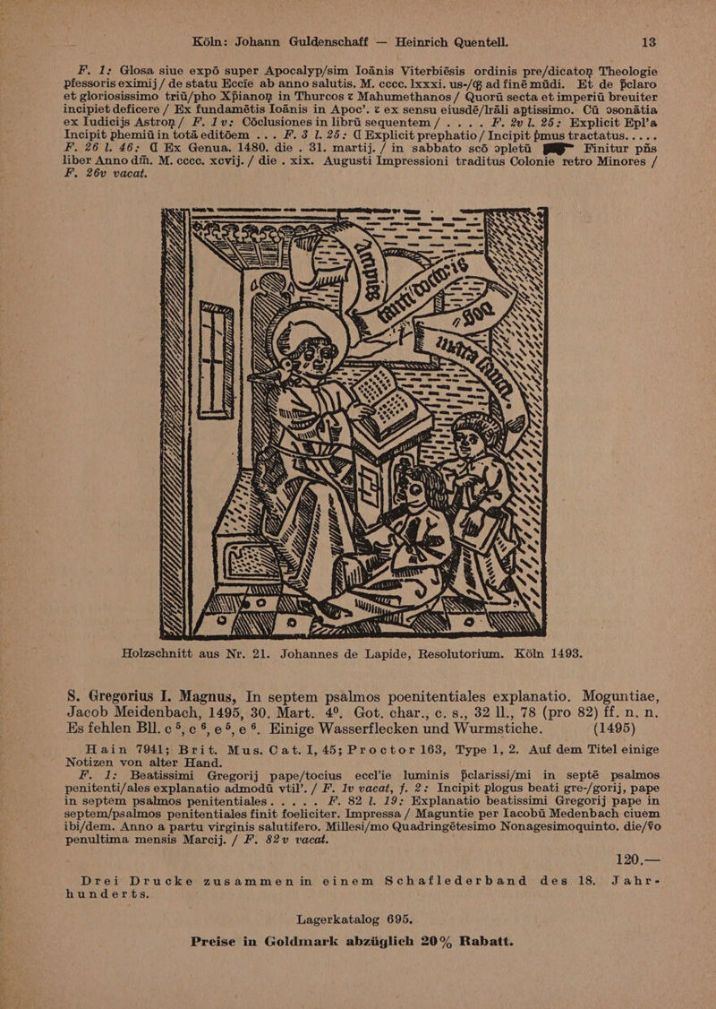F. 1; Glosa siue exp6 super Apocalyp/sim Ioanis Viterbiésis ordinis pre/dicaton Theologie pfessoris eximij / de statu Eccie ab anno salutis. M. cccc. lxxxi. us-/@ adfiné midi. Et de fclaro et gloriosissimo trii/pho Xpianop in Thurcos t Mahumethanos/ Quori secta et imperiti breuiter incipiet deficere / Ex fundamétis Ioanis in Apoc’. z ex sensu eiusdé/Irali aptissimo. Ci osonatia ex Iudicijs Astron / F. 1v: Cédclusiones in libri sequentem/.... F. 2vl. 25: Explicit Epl’a Incipit phemiiiin tota edit6em ... F. 3 1. 25: C Explicit prephatio/ Incipit pmus tractatus..... F. 26 1. 46: @ Ex Genua. 1480. die . 31. martij. / in sabbato scéd opleti PAB Finitur pis liber Anno di. M. ccce. xevij. / die . xix. Augusti Impressioni traditus Colonie retro Minores / F. 26v vacat. MOTT ROR STTOID ey AUR AN\\\\\\S Re \, A\\ Ye o ANI My « é SSS) ar [KAW eZ. EUW Holzschnitt aus Nr. 21. Johannes de Lapide, Resolutorium. K6ln 1493. S. Gregorius I. Magnus, In septem psalmos poenitentiales explanatio. Moguntiae, Jacob Meidenbach, 1495, 30. Mart. 4°. Got. char., c. s., 32 ll., 78 (pro 82) ff. n. n. Ks fehlen Bll. c ®, c §, e 5, e ®&amp;. Einige Wasserflecken und Wurmstiche. (1495) Hain 7941; Brit. Mus. Cat. I, 45; Proctor 163, Type 1, 2. Auf dem Titel einige Notizen von alter Hand. F. 1: Beatissimi Gregorij pape/tocius eccl’ie luminis fclarissi/mi in septé psalmos penitenti/ales explanatio admodi vtil’. / F. 1v vacat, f. 2: Incipit plogus beati gre-/gorij, pape in septem psalmos penitentiales. .... F, 82 1. 19; Explanatio beatissimi Gregorij pape in septem/psalmos penitentiales finit foeliciter. Impressa / Maguntie per lacobii Medenbach ciuem ibi/dem. Anno a partu virginis salutifero. Millesi/mo Quadringétesimo Nonagesimoquinto. die/¥o penultima mensis Marcij. / Ff. 82v vacat. 120,.— Drei Drucke zusammenin einem Schaflederband des 18 Jahr- hunderts. Lagerkatalog 695.