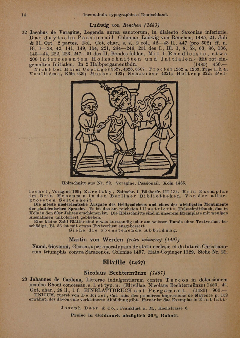 Ludwig von Renchen (1483) 22 Jacobus de Voragine, Legenda aurea sanctorum, in dialecto Saxoniae inferioris. Dat duytsche Passionail. Coloniae, Ludwig von Renchen, 1485, 21. Juli &amp; 31. Oct. 2 partes. Fol. Got. char., s.s., 2 col., 42—43 ll., 447 (pro 502) ff. n. Bl. 1—28, 42, 141, 149, 154, 221, 244246, 251 des I., Bl. 1, 8, 58, 63, 86, 136, 140—44, 222, 223, 247-51 des II. Bandes fehlen. Mit 1 Randleiste, etwa 200 interessanten Holzaschnitten und Initialen.: Mit rot ein- gemalten Initialen. In 2 Halbpergamenthbdn. (1485) 450,— Nicht bei Hain; Copinger 3527, 4626, 6507; Proctor 1262 u. 1263, Type 1, 2, 4; Voulliéme, Kéln 626; Muther 403; Schreiber 4321; Holtrop 322; Pel- Holzschnitt aus Nr. 22. Voragine, Passionail. K6In 1485. im Brit. Museumu.inden Berliner Bibliotheken. Vonder aller- gréssten Seltenheit. Die alteste niederdeutsche Ausgabe des Heiligenlebens und eines der wichtigsten Monumente der plattdeutschen Sprache. Hs ist das am reichstenillustrierte Holzschnittbuch, das in Ausnahmen unkoloriert geblieben. Hine kleine Zahl Blatter sind etwas kurzrandig oder am weissen Rande ohne Textverlust be- schadigt, Bl. 56 ist mit etwas Textverlust ausgebessert. Siehe die obenstehende Abbildung. Martin von Werden (retro minores) (1497) Nanni, Giovanni, Glossa super apocalypsim de statu ecclesie et de futuris Christiano- rum triumphis contra Saracenos. Coloniae 1497. Hain-Copinger 1129. Siehe Nr. 21. Eltville (1467) Nicolaus Bechtermiinze (1467) 23 Johannes de Cardona, Litterae indulgentiarum contra Turcos in defensionem insulae Rhodi concessae.s. 1. et typ.n. (Eltvillae, Nicolaus Bechtermiinze) 1480, 4°. Got. char., 28 ll., 1 f. EINBLATTDRUCK auf Pergament. (1480) 900.— UNICUM, zuerst von De Ricci, Cat. rais. des premiéres impressions de Mayence p. 152 erwahnt, der davon eine verkleinerte Abbildung gibt. Ferner ist das Exemplar in Hinblatt- Joseph Baer &amp; Co., Frankfurt a. M., Hochstrasse 6.