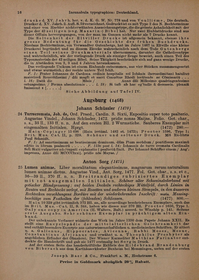 24 drucked. XV. Jahrh. her. v. d. K. G. W. Nr. 778 und von Voulliéme, Die deutsch. Drucker d. XV. Jahrh. 2. Aufl. 8.59 verzeichnet. Gedrucktist es mit Type 2 des N. Bechtermiinze und einer von Haebler nichterwahnten Auszeichnungstype, die die grésste Aehnlichkeit mit der Type der 42 zeiligen (sog. Mazarin-) Bibel hat. Nur zwei Hinblattdrucke sind aus dieser Offizin hervorgegangen, von der man im Ganzen nicht mehr als 7 Drucke kennt. Die Seltenheit der Hltviller Drucke ist allgemein bekannt, ebenso ihre grosse Bedeutung fiir die Geschichte des frihen Buchdrucks.. Nicolaus Bechtermiinze, ein Verwandter Gutenbergs, hat im Jahre 1467 in Eltville eine kleine Druckerei begriindet und zu diesem Zwecke wahrscheinlich nach dem Tode Gutenbergs einen Teil seines Druckmaterials tibernommen, darunter die Catholicontype und wahrscheinlich, wie der vorliegende Druck als einziger Zeuge beweist, auch einen Teil des ' Typenmaterials der 42 zeiligen Bibel. Seine Tatigkeit beschrankte sich auf ganz wenige Drucke, © die in Abstanden von 2, 3 und 4 Jahren herauskamen. Das vorliegende Unikum ist einem Einbande entnommen, aus vier Stiicken zusammengesetzt und etwas wurmstich.; der rechte untere Teil fehlt. F. 1; Frater Iohannes de Cardona ordinis hospitalis sci Iohanis iherosolimitani baiuliu9 | maioriceh Reuerédissimi / dii magfi et sacri Conuétus Rhodi locitenés ac Cémissari9... l. 16: Datu die Mésis / Anno dni Millesimo quadringentesimo octuagesimo. / Forma absolutionis... 1. 28: Si tam ab hac eg’tudie fi decesseis. plenaia Fmissioné z[..... J Siehe Abbildung auf Tafel IV. Augsburg (1468) Johann Schiissler (1470) Turrecremata, Joh. de, Ord. Praed., Cardin. 8. Sixti, Expositio super toto psalterio. Augustae Vindel., Johann Schissler, 1472. pridie nonas Maijas. Folio. Got. char., s.s., 35 1l., 133 ff.n.n. Auf den ersten Bll. 2 Wurmstiche. Sauberes Exemplar mit eingemalten Initialen. Hprgt. (1472) 280.— Hain-Copinger 15696 (Hain irrtiiml. 1482 st. 1472); Proctor 1596, Type 1; Brit. Mus. Cat. II, p. 329. Schéner und seltener Druck. Mit Ex-libris Paul Schmidt. fF. 1; Ad sanctissimum ac beatissimum dominum. dim Pium sectidum / pontificem maximt editio in librum psalmorti..... F. 133v post l. 24: Iohannis de turre cremata Cardinalis Scti Sixti vulgariter ni-/cupati explanatio i psalteria finit. Per Iohanné Schiifler ciuem / Aug’. impressa, Anno dni MCCCClxxij. pridie nis Mayas. / Anton Sorg (1475) Lumen animae. Liber moralitatum elegantissimus, magnarum rerum naturalium lumen animae dictus. Augustae Vind., Ant. Sorg, 1477. Fol. Got. char., s.s. et c., 36—39 ll., 370 ff. n. n. Breitrandiges rubriziertes Exemplar mit rot ausgemalten Initialen. Schéner alter Schweinslederband mit gotischer Blindpressung: auf beiden Deckeln rechteckiges Muttelfeld, durch Linen in Rauten und Rechtecke zerlegt, mit Rosetten und anderen kleinen Stempeln, in den Gusseren Rechtecken verschlungene Bordiire mit der wiederkehrenden Inschrift: maria. Messing- beschlage zum Festhalten der (fehlenden) Schliessen. (1477). 800.— H ain 10 329 gibt irrtiimlich 372 Bll. an, alle neuerdings beschriebenen Exemplare, auch das im Brit. Mus. -Cat. II, S. 344, haben wie dieses nur 370 Bll. Proctor 1650, Type 1. Only one copy in America (H. Walters, Balt.) accord. to Winship p. 141. Seltene Gy hi Ausgabe. Sehr schénes Exemplar in prachtigem alten Hin- and. Der unbekannte Verfasser widmete das Werk im Jahre 1330 dem Papste Johann XXII. Es stellt eine Encyclopadie der mittelalterlichen Gelehrsamkeit dar und enthalt besonders Excerpte aus naturwissenschaftlichen u. medicinischen Schriften. Er zitiert u. a Galienus, Hippocrates, Avicenna, Rabbi Moses, Mesue, Constantinus Africanus und erwahnt u. a Theophilus Presbyter als angeblichen Erfinder der Olmalerei. Der Wiener Karmeliter Matthias Farinator ent- deckte die Handschrift und gab sie 1477 erstmalig bei Sor g in Druck. Auf der ersten Seite das handschriftliche Exlibris des Hildebrand Brandenburg von Biberach aus dem Karthauserkloster Buxheim bei Memmingen, unten auf der ersten Joseph Baer &amp; Co., Frankfurt a. M., Hochstrasse 6.