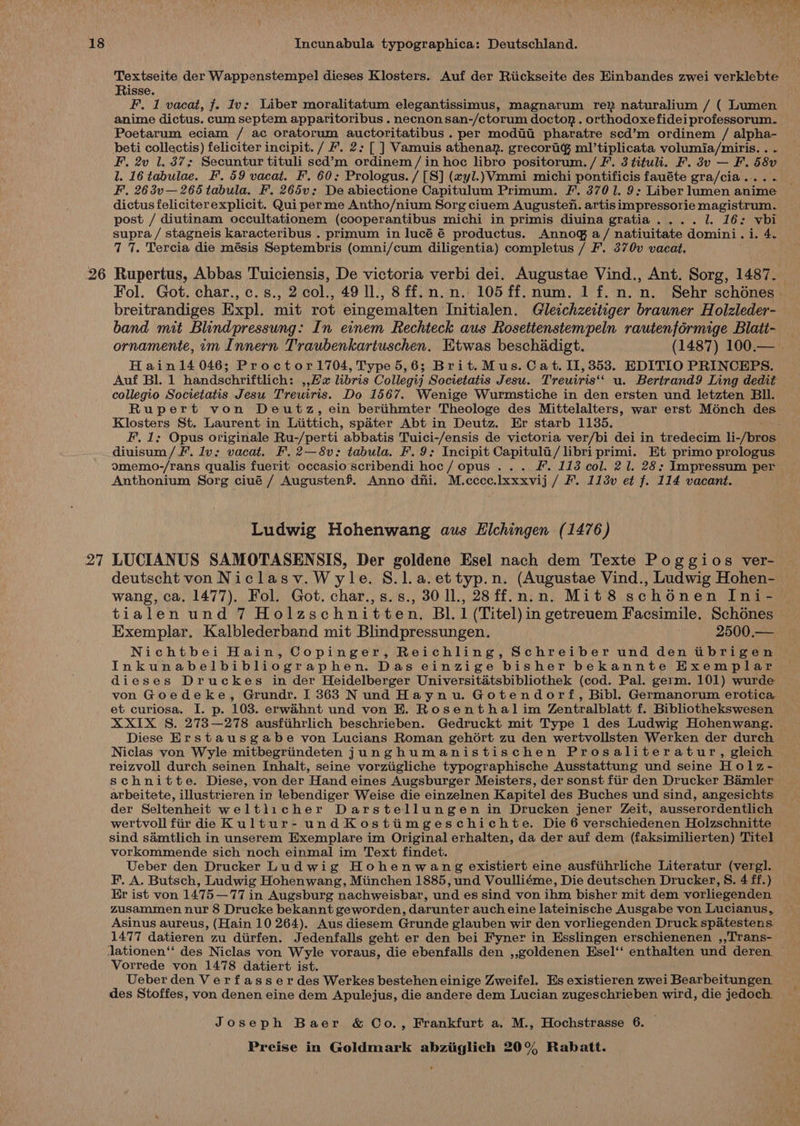 Textseite der Wappenstempel dieses Klosters. Auf der Riickseite des Hinbandes zwei verklebte Risse. F. 1 vacat, f. Iv: Liber moralitatum elegantissimus, magnarum re? naturalium / ( Lumen anime dictus. cum septem apparitoribus . necnon san-/ctorum doctor . orthodoxefidei professorum. Poetarum eciam / ac oratorum auctoritatibus . per modit pharatre scd’m ordinem / alpha- beti collectis) feliciter incipit. / #’. 2: [ ] Vamuis athenar. grecortig ml’tiplicata volumia/miris. . . F. 2v 1. 37; Secuntur tituli sed’m ordinem/ in hoc libro positorum. / F’. 3 tituli. F. 3v — F. 58v l. 16 tabulae. F. 59 vacat. F. 60: Prologus. / [S] (xyl.)Vmmi michi pontificis fauéte gra/cia... . F. 263v—265 tabula. F. 265v;: De abiectione Capitulum Primum. F'. 3701. 9: Liber lumen anime dictus feliciterexplicit. Qui perme Antho/nium Sorg ciuem Auguste. artis impressorie magistrum. post / diutinam occultationem (cooperantibus michi in primis diuina gratia. ... 1. 16: vbi supra / stagneis karacteribus . primum in lucé é productus. Annog a/ natiuitate domini. i. 4. 7 7. Tercia die mésis Septembris (omni/cum diligentia) completus / F. 370v vacat. 26 Rupertus, Abbas Tuiciensis, De victoria verbi dei. Augustae Vind., Ant. Sorg, 1487. Fol. Got. char., c.s., 2 col., 49 ll., 8ff.n.n. 105 ff. num. 1 f.n.n. Sehr schénes - breitrandiges Expl. mit rot eingemalten Initialen. Gleichzeitiger brauner Holzleder- band mit Blindpressung: In einem Rechteck aus Rosettenstempeln rautenformige Blati- — ornamente, im Innern Traubenkartuschen. Etwas beschadigt. (1487) 100.— . Hainl4 046; Proctor1704, Type 5,6; Brit.Mus. Cat. II, 353. EDITIO PRINCEPS. Auf Bl. 1 handschriftlich: ,,fax libris Collegij Societatis Jesu. Treuiris‘‘ u. Bertrand9 Ling dedit collegio Societatis Jesu Treuiris. Do 1567. Wenige Wurmstiche in den ersten und letzten Bll. Rupert von Deutz, ein beriihmter Theologe des Mittelalters, war erst Ménch des Klosters St. Laurent in Liittich, spater Abt in Deutz. Er starb 1135. : F. 1: Opus originale Ru-/perti abbatis Tuici-/ensis de victoria ver/bi dei in tredecim li-/bros diuisum/ fF’. lv: vacat. F. 2—8v: tabula. F. 9: Incipit Capitult/ libri primi. Et primo prologus omemo-/rans qualis fuerit occasio scribendi hoc/ opus ... F. 113 col. 21. 28: Impressum per Anthonium Sorg ciué / Augustenf. Anno dni. M.cccce.lxxxvij / F. 113v et f. 114 vacant. Ludwig Hohenwang aus Elchingen (1476) 27 LUCIANUS SAMOTASENSIS, Der goldene Esel nach dem Texte Poggios ver- deutscht von Niclasv.Wyle. S.l.a.ettyp.n. (Augustae Vind., Ludwig Hohen- wang, ca, 1477). Fol. Got. char.,s.s., 3011, 28ff.n.n. Mit8 schénen Ini- tialen und 7 Holzschnitten. Bl. 1 (Titel)in getreuem Facsimile. Schénes Exemplar. Kalblederband mit Blindpressungen. 2500.— Nichtbei Hain, Copinger, Reichling, Schreiber und den tibrigen Inkunabelbibliographen. Das einzige bisher bekannte Exemplar dieses Druckes in der Heidelberger Universitatsbibliothek (cod. Pal. germ. 101) wurde von Goedeke, Grundr. I 363 Nund Haynu. Gotendorf, Bibl. Germanorum erotica et curiosa. I. p. 103. erwahnt und von E. Rosenthal im Zentralblatt f. Bibliothekswesen XXIX S. 273—278 ausfiihrlich beschrieben. Gedruckt mit Type 1 des Ludwig Hohenwang. Diese Erstausgabe von Lucians Roman gehort zu den wertvollsten Werken der durch Niclas von Wyle mitbegriindeten junghumanistischen Prosaliteratur, gleich reizvoll durch seinen Inhalt, seine vorziigliche typographische Ausstattung und seine Holz- schnitte. Diese, von der Hand eines Augsburger Meisters, der sonst fir den Drucker Bamler arbeitete, illustrieren in lebendiger Weise die einzelnen Kapitel des Buches und sind, angesichts: der Seltenheit weltlicher Darstellungen in Drucken jener Zeit, ausserordentlich wertvoll fir die Kultur- undKostiimgeschichte. Die 6 verschiedenen Holzschnitte sind samtlich in unserem Exemplare im Original erhalten, da der auf dem (faksimilierten) Titel vorkommende sich noch einmal im Text findet. Ueber den Drucker Ludwig Hohenwang existiert eine ausfihrliche Literatur (vergl. F. A. Butsch, Ludwig Hohenwang, Miinchen 1885, und Voulliéme, Die deutschen Drucker, S. 4 ff.) Er ist von 1475—77 in Augsburg nachweisbar, und es sind von ihm bisher mit dem vorliegenden zusammen nur 8 Drucke bekannt geworden, darunter auch eine lateinische Ausgabe von Lucianus, Asinus aureus, (Hain 10 264). Aus diesem Grunde glauben wir den vorliegenden Druck spatestens. 1477 datieren zu diirfen. Jedenfalls geht er den bei Fyner in Esslingen erschienenen ,,Trans- lationen‘‘ des Niclas von Wyle voraus, die ebenfalls den ,,goldenen Esel‘‘ enthalten und deren ~ Vorrede von 1478 datiert ist. Ueber den Verfasserdes Werkes bestehen einige Zweifel. Es existieren zwei Bearbeitungen. des Stoffes, von denen eine dem Apulejus, die andere dem Lucian zugeschrieben wird, die jedoch — Joseph Baer &amp; Co., Frankfurt a. M., Hochstrasse 6.