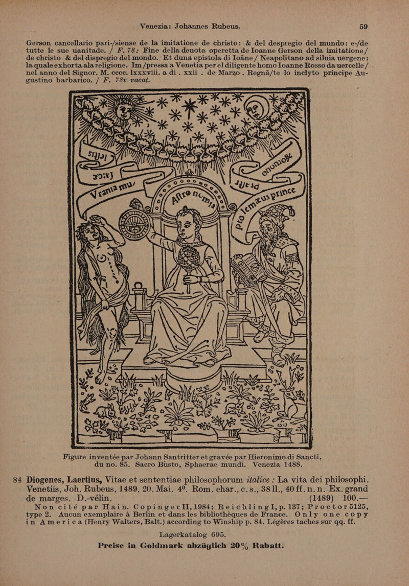 Gerson cancellario 'pari-/siense de la imitatione de christo: & del despregio del mundo: e-/de tutte le sue uanitade. / F. 78: Fine della deuota operetta de Joanne Gerson della imitatione / de christo & del dispregio del mondo.’ Et duna epistola di loane / Neapolitano ad siluia uergene: la quale exhortaalareligione. Im /pressa a Venetia per el diligente homo Joanne Rosso da uercelle / nel anno del Signor. M. cccc. lxxxvili. a di. xxii . de Marzo. Regna/te lo inclyto principe Au- gustino barbarico. / F. 78v vacat. SWB ne a ; é ? N iN L 3 ae o Bey a oe eh ae Figure inventée par Johann Santritter et gravée par Hieronimo di Sancti, du no. 85. Sacro Busto, Sphaerae mundi. Venezia 1488. 84 Diogenes, Laertius, Vitae et sententiae philosophorum ztalice : La vita dei philosophi. Venetiis, Joh. Rubeus, 1489, 20. Mai. 4°. Rom. char.,c.s., 3811., 40ff.n.n. Ex. grand ‘de marges. D.-vélin. (1489) 100.— Non cité par Hain. CopingerII,1984; ReichlinglI,p. 137; Proctor 5125, type 2. Aucun exemplaire 4 Berlin et dans les bibliothéques de France. Only one copy in America (Henry Walters, Balt.) according to Winship p. 84. Légéres taches sur qq. ff. Lagerkatalog 695.
