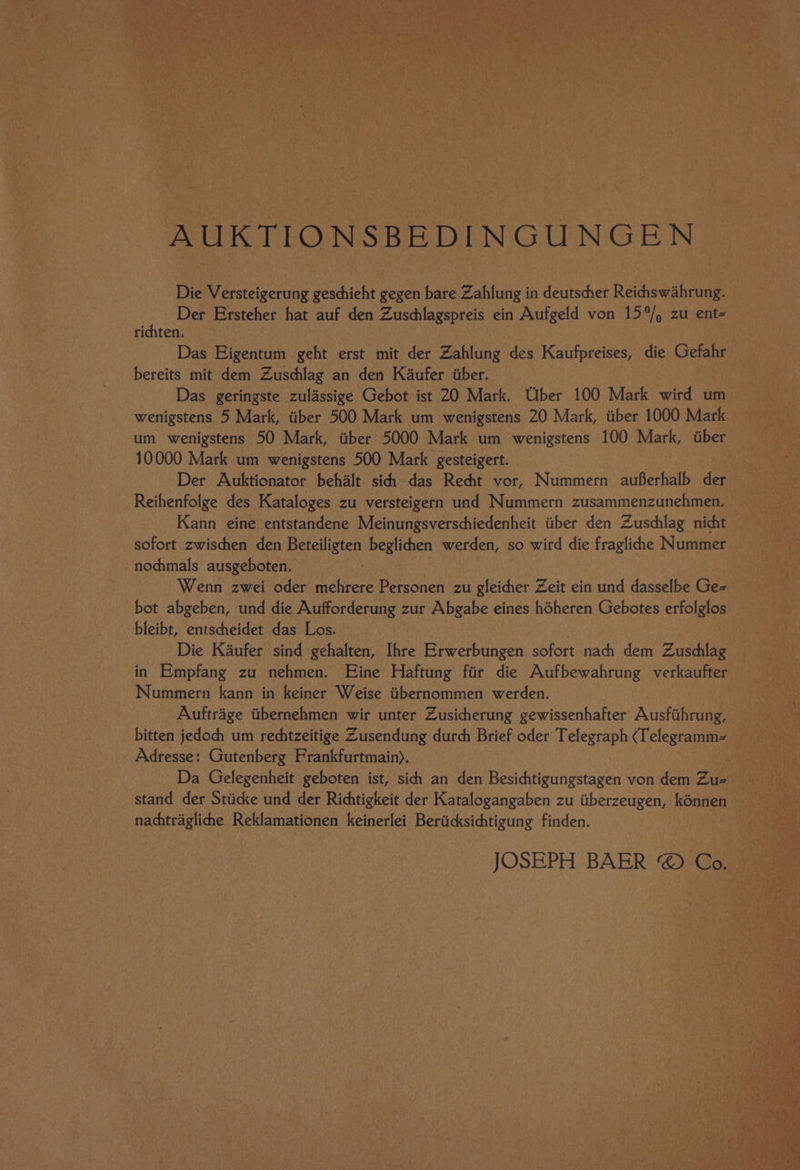 AUKTIONSBEDINGUNGEN Die Versteigerung geschieht gegen bare Zahlung in deutscher Reichswahrung. “ Der Ersteher hat auf den Zuschlagspreis ein Aufgeld von 15°/, zu ent- rijten. Das Eigentum geht erst mit der Zahlung des Kaufpreises, die Gefahr bereits mit dem Zuschlag an den Kaufer iiber. Das geringste zulassige Gebot ist 20 Mark. Uber 100 Mark wird um wenigstens 5 Mark, tiber 500 Mark um wenigstens 20 Mark, ttber 1000 Mark um wenigstens 50 Mark, aber 5000 Mark. um wenigstens 100 Mark, tber 10000 Mark um wenigstens 500 Mark gesteigert. Der Auktionator behalt sichh das Recht vor, Nummern auferhalb der Reihenfolge des Kataloges zu versteigern und Nummern zusammenzunehmen, Kann eine entstandene Meinungsverschiedenheit titber den Zuschlag nicht — sofort zwischen den Beteiligten beglichen werden, so wird die fragliche Nummer nochmals ausgeboten. Wenn zwei oder mehrere Personen zu gleicher Zeit ein und dasselbe Ge- bot abgeben, und die Aufforderung zur Abgabe eines héheren Gebotes erfolglos bleibt, entscheidet das Los. Die Kaufer sind gehalten, Ihre Erwerbungen sofort nach dem Zusdlag in Empfang zu nehmen. Eine Haftung fiir die Aufbewahrung verkaufter Nummern kann in keiner Weise ttbernommen werden. Auftrage titbernehmen wir unter Zusicherung gewissenhafter Ausfithrung, bitten jedoch um rechtzeitige Zusendung durch Brief oder Telegraph (Telegramm= Adresse: Gutenberg Frankfurtmain). Da Gelegenheit geboten ist, sidhi an den Ses aurdngeness von dem Zu= — stand der Stiicke und der Richtigkeit der Katalogangaben zu tiberzeugen, kénnen nachtraglichhe Reklamationen keinerlei Beriicksichtigung finden. JOSEPH BAER @ Co,