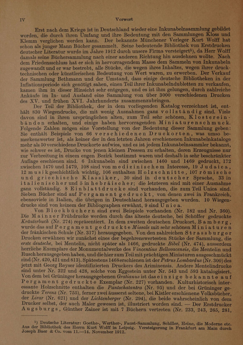 worden, die durch ihren Umfang und ihre Bedeutung mit den Sammlungen Kloss und deutscher Literatur wurde im Jahre 1912 durch unsere Firma versteigert*), da Herr Wolff ; dem Friedensschluss hat er sich in hervorragendem Masse dem Sammeln von Inkunabeln zugewandt und er war bestrebt, alle Stiicke, die wegen ihres Inhaltes, wegen ihrer druck- der Sammlung Bethmann und der Umstand, dass einige deutsche Bibliotheken in der Inflationsperiode sich genétigt .sahen, einen Teil ihrer Inkunabelndubletten zu verkaufen, kamen ihm in dieser Hinsicht sehr entgegen, und es ist ihm gelungen, durch zahlreiche Ankiufe im In- und Ausland eine Sammlung von tiber 3000 verschiedenen Drucken des XV. und friihen XVI. Jahrhunderts zusammenzubringen. Metal Der Teil der Bibliothek, der in dem vorliegenden Katalog verzeichnet ist, ent- halt 830 Wiegendrucke, die mit wenig Ausnahmen ganz vollstandig sind. Viele davon sind in ihren urspriinglichen alten, zum Teil sehr schénen, Klosterein - banden erhalten, und einige haben hervorragenden Miniaturenschmuck. Folgende Zahlen mégen eine Vorstellung von der Bedeutung dieser Sammlung geben: Sie enthalt Beispiele von 66 verschiedenen Druekorten, was umso be- merkenswerter ist, als keiner der in den letzten Jahren erschienenen Inkunabelnkataloge mehr als 50 verschiedene Druckorte aufwies, und es ist jedem Inkunabelnsammler bekannt, wie schwer es ist, Drucke von jenen kleinen Pressen zu erhalten, deren Erzeugnisse nur zur Verbreitung in einem engen Bezirk bestimmt waren und deshalb in sehr beschrankter Auflage erschienen sind. 6 Inkunabeln sind zwischen 1460 und 1469 gedruckt, 172 zwischen 1470 und 1479, 108 sind von medizinischem Interesse, 19 Judaica, 12 musik geschichtlich wichtig, 106 enthalten Holzschnitte, 107 rémische und griechische Klassiker, 30 sind in deutscher Sprache, 33 in ganz vollstandig. 8 Einblattdrucke sind vorhanden, die zum Teil Unica sind. drucke sind von keinem der Bibliographen erwahnt, 9 sind U nica. Die Mainzer Friihdrucke werden durch das alteste deutsche, bei Schdffer gedruckte wurde das auf Pergament gedruckte Missale mit sehr schénen Miniaturen der frankischen Schule (Nr. 317) herausgegeben. Von den zahlreichen Strassburger Drucken erwaéhnen wir zunachst eines der begehrenswertesten Stiicke der Sammlung, die sind (Nr. 420, 421 und 813). Spiatestens 1468erschienen ist der Petrus Lombardus (Nr. 300) des Von dem bei Griininger herausgegebenen Gratianus ist daseinzige bekannte auf Pergament gedruckte Exemplar (Nr. 227) vorhanden. Kulturhistorisch inter- essante Holzschnitte enthalten die Pantschatantra (Nr. 95) und der bei Griininger ge- druckte T'erenz (Nr. 755), ferner zwei ausserst seltene, bei Kistler erschienene Volksbiicher, Drucker selbst, der auch Maler gewesen ist, illustriert worden sind. — Der Erstdrucker Augsburgs, Giinther Zainer ist mit 7 Biichern vertreten (Nr. 233, 243, 265, 281, 1) Deutsche Literatur: Goethe-, Werther-, Faust-Sammlung, Schiller, Heine, die Modeme etc. Aus der Bibliothek des Herrn Kurt Wolff in Leipzig. Versteigerung in Frankfurt am Main durch > Joseph Baer &amp; Co. vom 11.—14. November 1912. <i * ’ . ¢ q ; : c a ¥ ‘..