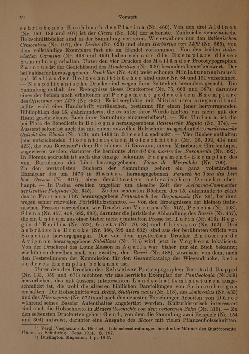 (Nr. 150, 189 und 407) ist der Cicero (Nr. 150) der seltenste. Zahlreiche venezianische Holzschnittbiicher sind in der Sammlung vertreten. Wir erwahnen nur den ttalienischen Crescentius (Nr. 167), den Livius (Nr. 623) und einen Herbarius von 1499 (Nr. 565), von dem vollstandige Exemplare fast nie im Handel vorkommen. Von den beiden ttalie- Sammlung erhalten. Unter den vier Drucken des Mailainder Prototypographen Zarotus ist der Gedichtband des Mombritius (Nr. 320) besonders bemerkenswert. Der bei Valdarfer herausgegebene Bandellus (Nr. 456) weist schonen Miniaturenschmuck auf. Mailander Holzschnittbicher sind unter Nr. 84 und 121 verzeichnet. — Neapolitanische Drucke sind wegen ihrer Seltenheit besonders gesucht. Die Sammlung enthalt drei Erzeugnisse dieses Druckortes (Nr. 75, 663 und 387), darunter eines der beiden noch erhaltenen auf Pergament gedruckten Exemplare des Offictums von 1478 (Nr. 663). Es ist sorgfaltig mit Miniaturen ausgemalt und sollte wohl eine Handschrift vortaéuschen, bestimmt ftir einen jener hervorragenden Bibliophilen des 15. Jahrhunderts, die es unter ihrer Wiirde hielten, ein nicht mit der Hand geschriebenes Buch ihrer Sammlung einzuverleiben!). — Ein Unicum ist die bei Plato de Benedictis in Bolo gna herausgegebene ttalienische Regula (Nr. 374). — Ausserst selten ist auch das mit einem reizvollen Holzschnitt ausgeschmiickte medizinische Gedicht des Rhasis (Nr. 713), um 1499 in Brescia gedruckt. — Vier Bicher enthalten jene entziickenden florentinischen Holzschnitte (Nr. 35, 392, 414 und 423), die von Berenson?) dem Bartolomeo di Giovanni, einem Mitarbeiter Ghirlandajos, zugewiesen werden, darunter die beriihmte Arte del ben morire des Savonarola (Nr. 392). In Florenz gedruckt ist auch das einzige bekannte Pergament-EKxemplar des von Bartolomeo dei Libri herausgegebenen Picus de Mirandola (Nr. 700). — Zu den wertvollsten Biichern der Sammlung gehért ein ganz vollstandiges Exemplar des um 1476 in Mantua herausgegebenen Perusch ha Tora des Levi ben Gerson (Nr. 619), eines deraltesten hebraischen Drucke iber- haupt. — In Padua erschien ungefahr um dieselbe Zeit der Avicenna-Commentar des Gentilis Fulginas (Nr. 545). — Zu den schénsten Biichern des 15. Jahrhunderts zahlt das in Ferrara 1497 herausgegebene Frauenbuch des Bergomensis (Nr. 80), bertihmt wegen seiner reizvollen Portratholzschnitte. — Von den Erzeugnissen der kleinen italie- nischen Pressen verzeichnen wir Drucke von Verona (Nr. 515), Pescia (Nr. 498), Siena (Nr. 457, 458, 682, 683), darunter die juristische Abhandlung des Barsis (Nr. 457), ee ee ae re | Ae . 404.1 ap a . gio d’Emilia (Nr. 522), Gaeta (Nr. 70, 88) und Chivasso (Nr. 152). Drei hebraische Drucke (Nr. 386, 592 und 602) sind aus der beriihmten Officin von Soncino hervorgegangen. Der von dem mysteriésen Drucker Antonius de Avignon herausgegebene Sabellicus (Nr. 715) wird jetzt in Voghera lokalisiert. Von der Druckerei des Louis Masson in Aquila war bisher nur ein Buch bekannt; wir kénnen derselben noch ein zweites, den Bruni (Nr. 488), zuweisen, von dem, nach den Feststellungen der Kommission ftir den Gesamtkatalog der Wiegendrucke, kein anderes Exemplai bekannt ist. Unter den drei Drucken des Schweizer Prototypographen Berthold Ruppel (Nr. 133, 359 und 671) méchten wir das herrliche Exemplar der Pantheologia (Nr.359) hervorheben, das mit ausserst interessanten Landschaftsminiaturen ausge- schmiickt ist, die wohl die altesten bildlichen Darstellungen von Schneebergen enthalten. Die Holzschnitte von Brant, Stultifera navis (Nr. 118), des Ambrosius (Nr. 433) und des Hieronymus (Nr. 572) sind nach den nevesten Forschungen Arbeiten von Diirer wahrend seines Baseler Aufenthaltes angefertigt worden. Kulturhistorisch interessant sind auch die Holzschnitte in Meders Geschichte von dem verlorenen Sohn (Nr. 315). — Zu den seltensten Druckorten gehért Ge nf, von dem die Sammlung zwei Beispiele (Nr. 154 und 304) aufweist, darunter eine Ausgabe des Macer mit vielen Pflanzenholzschnitten. 1) Vergl. Vespasiano da Bisticci, Lebensbeschreibungen beriihmter Manner des Quattrocento. Ubers. v. Schubring. Jena 1914. S. 197. aise *) Burlington Magazine. I p. 18 ff.