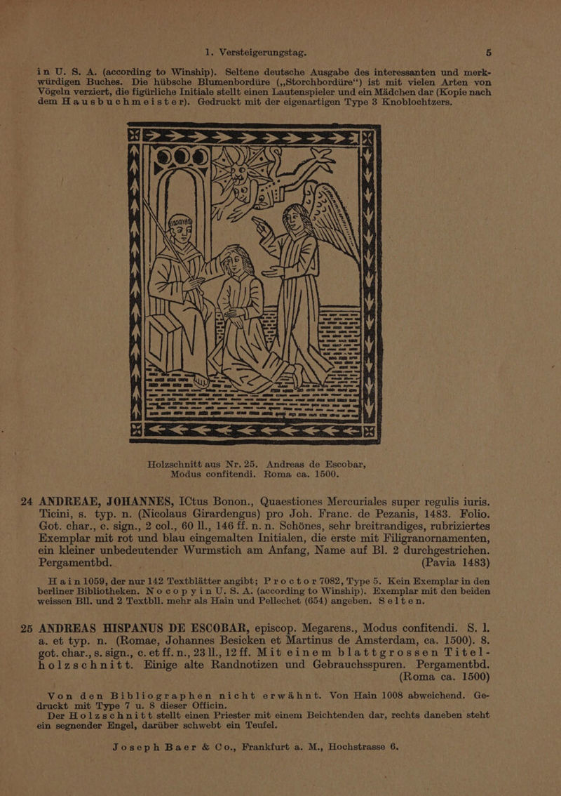 in U. S. A. (according to Winship). Seltene deutsche Ausgabe des interessanten und merk- wurdigen Buches. Die hiibsche Blumenbordiire (,,Storchbordiire‘‘) ist mit vielen Arten von Végeln verziert, die figiirliche Initiale stellt einen Lautenspieler und ein Madchen dar (Kopie nach dem Hausbuchmeister). Gedruckt mit der eigenartigen Type 3 Knoblochtzers. 24 ANDREAE, JOHANNES, ICtus Bonon., Quaestiones Mercuriales super regulis iuris. Ticini, s. typ. n. (Nicolaus Girardengus) pro Joh. Franc. de Pezanis, 1483. Folio. Got. char., c. sign., 2 col., 60 ll., 146 ff. n.n. Schénes, sehr breitrandiges, rubriziertes Exemplar mit rot und blau eingemalten Initialen, die erste mit Filigranornamenten, ein kleiner unbedeutender Wurmstich am Anfang, Name auf Bl. 2 durchgestrichen. Pergamentbd.. (Pavia 1483) H ain 1059, der nur 142 Textblitter angibt; Proctor 7082, Type 5. Kein Exemplar in den berliner Bibliotheken. NocopyinU.S. A. (according to Winship). Exemplar mit den beiden weissen Bll. und 2 Textbll. mehr als Hain und Pellechet (654) angeben. Selten. 25 ANDREAS HISPANUS DE ESCOBAR, episcop. Megarens., Modus confitendi. 8. 1. a. et typ. n. (Romae, Johannes Besicken et Martinus de Amsterdam, ca. 1500). 8. got. char., s. sign., c.etff.n.,2311.,12ff. Mit einem blattgrossen Titel- holzschnitt. Einige alte Randnotizen und Gebrauchsspuren. Pergamenthd. (Roma ca. 1500) Von den Bibliographen nicht erwahnt. Von Hain 1008 abweichend. Ge- druckt mit Type 7 u. 8 dieser Officin. Der Holzschnitt stellt einen Priester mit einem Beichtenden dar, rechts daneben steht ein segnender Engel, dariiber schwebt ein Teufel. |