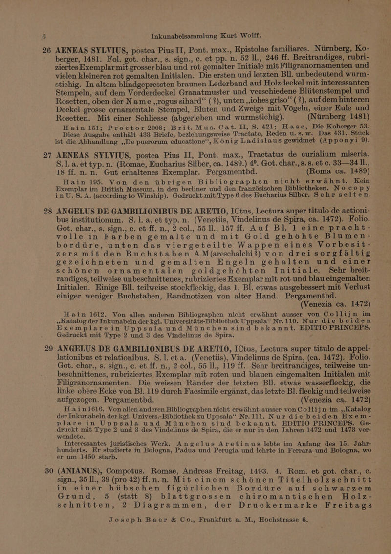 26 27 28 29 30 AENEAS SYLVIUS, postea Pius II, Pont. max., Epistolae familiares. Nurnberg, Ko- berger, 1481. Fol. got. char., s. sign., c. et pp. n. 52 Il., 246 ff. Breitrandiges, rubri- ziertes Exemplar mit grosser blau und rot gemalter Initiale mit Filigranornamenten und vielen kleineren rot gemalten Initialen. Die ersten und letzten Bll. unbedeutend wurm- stichig. In altem blindgepressten braunen Lederband auf Holzdeckel mit interessanten Stempeln, auf dem Vorderdeckel Granatmuster und verschiedene Bliitenstempel und Rosetten, oben der Name ,,rogus sihard“ (?), unten ,lohes griso (2), auf dem hinteren Deckel grosse ornamentale Stempel, Bliiten und Zweige mit Végeln, einer Eule und Rosetten. Mit einer Schliesse (abgerieben und wurmstichig). (Nirnberg 1481) Hain 151; Proctor 2008; Brit. Mus. Cat. II, S. 421; Hase, Die Koberger 53. Diese Ausgabe enthalt 433 Briefe, beziehungsweise Tractate, Reden u. S. W. Das 431. Stiick ist die Abhandlung ,,De puerorum educatione’, Kénig Ladislaus gewidmet (Apponyi 9). AENEAS SYLVIUS, postea Pius II, Pont. max., Tractatus de curialium miseria. S. 1. a. et typ. n. (Romae, Eucharius Silber, ca. 1489.) 4°. Got. char.,s.s. et c. 33—34 iL 18 ff. n. n. Gut erhaltenes Exemplar. Pergamenthd. (Roma ca. 1489) Hain 195. Von den itibrigen Bibliographen nicht erwahnt. Kein Exemplar im British Museum, in den berliner und den franzdsischen Bibliotheken. Nocopy in U.S. A. (according to Winship). Gedruckt mit Type 6 des Eucharius Silber. Sehr selten. ANGELUS DE GAMBILIONIBUS DE ARETIO, ICtus, Lectura super titulo de actioni- bus institutionum. 8. 1. a. et typ. n. (Venetiis, Vindelinus de Spira, ca. 1472). Folio. Got. char., s. sign., c. et ff. n., 2 col., 55 ll., 157 ff. Auf Bl. 1 eine pracht- volle in Farben gemalte und mit Gold gehéhte Blumen- bordiire, unten das viergeteilte Wappen eines Vorbesit- zers mit den Buchstaben A M(areschalchi?) von drei sorgfaltig gezeichneten und gemalten Engeln gehalten und einer schénen ornamentalen goldgehéhten Initiale. Sehr breit- randiges, teilweise unbeschnittenes, rubriziertes Exemplar mit rot und blau eingemalten Initialen. Einige Bll. teilweise stockfleckig, das 1. Bl. etwas ausgebessert mit Verlust einiger weniger Buchstaben, Randnotizen von alter Hand. Pergamentbd. (Venezia ca. 1472) Hain 1612. Von allen anderen Bibliographen nicht erwaihnt ausser von Collijn im Katalog der Inkunabeln der kgl. Universitiats-Bibliothek Uppsala‘ Nr.110. Nur die beiden Exemplarein Uppsala und Minchen sind bekannt. EDITIO PRINCEPS. Gedruckt mit Type 2 und 3 des Vindelinus de Spira. ANGELUS DE GAMBILIONIBUS DE ARETIO, ICtus, Lectura super titulo de appel- lationibus et relationibus. S. 1. et a. (Venetiis), Vindelinus de Spira, (ca. 1472). Folio. Got. char., s. sign., c. et ff. n., 2 col., 55 ll., 119 ff. Sehr breitrandiges, teilweise un- beschnittenes, rubriziertes Exemplar mit roten und blauen eingemalten Initialen mit Filigranornamenten. Die weissen Rander der letzten Bll. etwas wasserfleckig, die linke obere Ecke von BI. 119 durch Facsimile erganzt, das letzte B].fleckig und teilweise aufgezogen. Pergamenthd. (Venezia ca. 1472) H ain1616. Vonallen anderen Bibliographen nicht erwahnt ausser von Collijn im ,,Katalog der Inkunabeln der kg]. Univers.-Bibliothek zu Uppsala‘ Nr.111. Nur die beiden Exem- plare in Uppsala und Miinchen sind bekannt. EDITIO PRINCEHPS. Ge- druckt mit Type 2 und 3 des Vindelinus de Spira, die er nur in den Jahren 1472 und 1473 ver- wendete. Interessantes juristisches Werk. Angelus Aretinus lebte im Anfang des 15. Jahr- hunderts. Er studierte in Bologna, Padua und Perugia und lehrte in Ferrara und Bologna, wo er um 1450 starb. ‘ (ANIANUS), Compotus. Romae, Andreas Freitag, 1493. 4. Rom. et got. char., c. - sign., 35 ll., 39 (pro 42) ff.n.n. Mit einem schénen Titelholzschnitt in einer htitbschen figttrlichen Bordiire auf schwarzem Grund, 5 (statt 8) blattgrossen chiromantischen Holz- schnitten, 2 Diagrammen, der Druckermarke Freitags