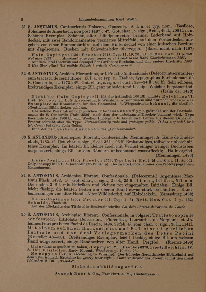 31 32 33 34 35 S. ANSELMUS, Cantuariensis Episcop., Opuscula. §S. 1. a. et typ. nom. (Basileae, Johannes de Amerbach, non post 1497). 4°. Got. char., c. sign., 2 col., 49 Il., 208 ff. n. n. Schénes Exemplar. Schéner, alter, blindgepresster, brauner Lederband auf Holz- deckel, mit zwei Bandornamenten verziertes Mittelfeld, auf dem Vorderdeckel um- geben von einer Blumenbordiire, auf dem Hinterdeckel von einer hiibschen Bordiire mit Jagdscenen. Riicken mit Schweinsleder tiberzogen. (Basel nicht nach 1497) Hain-Copingerl1136; Proctor 7648, Type 11,19, 26; Brit. Mus. C at. III p. 759: Not after 1497 . . . Amerbach gave four copies of this book to the Basel Charterhouse in 1497. - Auf dem Titel Inschrift und Stempel der Carthause Buxheim, und eine andere Inschrift: 1503 / Hic liber ptinet fitis mathie Schach | ordinis Carthusiensiv .... §. ANTONINUS, Archiep. Florentinus, ord. Praed., Confessionale (Defecerunt scrutantes) cum tractatu de restitutione. S. 1. a. et typ. n. (Italiae, typographus Bartholomaei de S. Concordio, ca. 1473.) 4°. Got. char., s. sign. et cust., 32—34 Il., 86 ff. Sehr schénes, breitrandiges Exemplar, einige BI. ganz unbedeutend fleckig. Weicher Pergamentbd. (Italia ca. 1473) Nicht bei Hain. CopingerlII, 498, der irrtiimlich 160 Bll. angibt; Reichling VI, 1674. No copy in U.S.A. (according to Winship). Ausser diesem sind nur noch drei andere Exemplare der Kommission fiir den Gesamtkat. d.. Wiegendrucke bekannt, die samtlich 6ffentlichen Bibliotheken gehéren. 3 Das seltene Werk ist mit der gleichen interessanten T ype gedruckt wie der Bartholo- maeus de S. Concordio (Hain 2526), nach dem der unbekannte Drucker benannt wird. Type Facsimile Society 1900 bb und Woolley Photogr. 340 bilden zwei Seiten aus diesem Druck ab. Proctor schreibt tiber die Type: Esxtraordinarily rude and grotesque gothic. It has a spanish look (cf. Coria) but is no doubt italian. ‘ Hine der frihesten Ausgaben des ,,Confessionale“. S. ANTONINUS, Archiepisc. Florent., Confessionale. Memmingae, A. Kune de Duder- stadt, 1483. 4°. Got. char. c. sign., 2 col. 32 I., 95 ff. Breitrandiges, teilweise unbeschnit- tenes Exemplar. Im letzten Bl. kleines Loch mit Verlust einiger weniger Buchstaben ausgebessert, einige Bll. an den Randern unbedeutend wasserfleckig. Halbpergtbd. (Memmingen 1483) Hain-Copinger 1190; Proctor 2773, Type 1c, 2; Brit. Mus. Cat. II, S. 602. Only one copy in U.S. A. (according to Winship). Der zweite Druck Kunnes, des Prototypographen Memmingens. 8. ANTONINUS, Archiepisc. Florent., Confessionale. (Defecerunt.) Argentinae, Mar- tinus Flach, 1492. 4°. Got. char., c. sign., 2 col., 35 l., 1 f. n. n., 141 ff. n., 5 ff. n. n. Die ersten 3 Bll. mit Rubriken und kleinen rot eingemalten Initialen. Kinige Bll. leicht fleckig, die letzten Seiten am oberen Rand etwas stark beschnitten. Rand- bemerkungen von alter Hand... Alter Wildlederbd. auf Holzdeckeln. (Strassburg 1492) Hain-Copinger 1200; Proctor 694, Type 1, 5; Brit. Mus. Cat. I p. 152; Schmidt, Flach 42. Auf der Riickseite des Titels alte Besitzerinschrift: Soi dela libreria delcarmen de Toledo. 8. ANTONINUS, Archiepisc. Florent., Confessionale, in volgare: Trattato sopra le confessioni, intitolato Defecerunt. Florentiae, Laurentius de Morgianis et Jo- hannes Petri pro Petro Pacini da Pescia, 1496, 22 feb. 4°. rom. char., c. sign., 36 1l., 114 ff. Mit einem schénen Holzschnitt auf BL 1, einer figiirlichen Initiale und den drei Verlegermarken des Petro Pacini (Kristeller 48—50). Breitrandiges Exemplar, leicht fleckig, einige Bll. am weissen Rand ausgebessert, einige Randnotizen von alter Hand. Pergtbd. (Firenze 1496) Hain (ohne es gesehen zu haben)- Copinger 1211; Proctor6370, Type 4; ReichlingIV, | 8. 113; Kristeller, Early Florent. Woodcuts p. 10 no. 26. - — No co py in U.S.A. (according to Winship). Der hiibsche florentinische Holzschnitt auf dem Titel ist nach Kristeller im ,,early finer style“. Ganz vollstaéndiges Exemplar mit den meist fehlenden 2 Bil. ,,Tauola‘. Siehe die Abbildung auf S. 9,