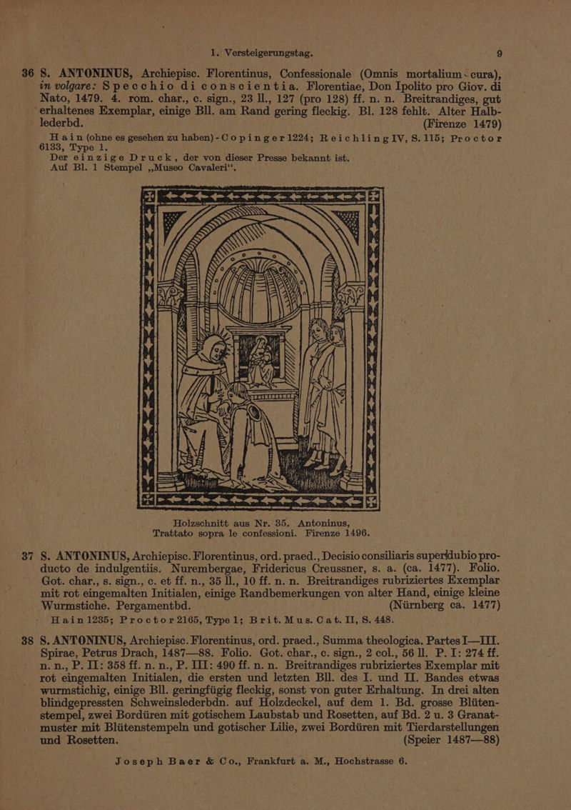 36 8. ANTONINUS, Archiepisc. Florentinus, Confessionale (Omnis mortalium < cura), in volgare: Specchio di conscientia. Florentiae, Don Ipolito pro Giov. di Nato, 1479. 4. rom. char., c. sign., 23 ll., 127 (pro 128) ff. n. n. Breitrandiges, gut erhaltenes Exemplar, einige Bll. am Rand gering fleckig. Bl. 128 fehlt. Alter Halb- lederbd. ; (Firenze 1479) H ain (ohne es gesehen zu haben)-Co pinger1224; ReichlingIV,S.115; Proctor 6133, Type 1. Der einzige Druck, der von dieser Presse bekannt ist. Auf Bl. 1 Stempel ,,Museo Cavaleri‘‘. De OT EE LIRR) VET > Cae mane a eens *] +e ee Y Y i Gy “Ny QV Zz Y) K<P lz Y/ eae Sin, fa) VL 55 1 Ani : ATVI err S ! ~ Ne ts. 2 eatnsseeaas | se A, w = \iict nas line a inal a pi! ip teeeeeeeete Holzschnitt aus Nr. 35. Antoninus, Trattato sopra le confessioni. Firenze 1496. 37 §. ANTONINUS, Archiepisc. Florentinus, ord. praed., Decisio consiliaris superidubio pro- ducto de indulgentiis. Nurembergae, Fridericus Creussner, s. a. (ca. 1477). Folio. Got. char., s. sign., c. et ff. n., 35 Il., 10 ff. n. n. Breitrandiges rubriziertes Exemplar mit rot eingemalten Initialen, einige Randbemerkungen von alter Hand, einige kleine Wurmstiche. Pergamentbd. (Niirnberg ca. 1477) Hain 1235; Proctor 2165, Typel; Brit.Mus. Cat. II, S. 448. 38 S. ANTONINUS, Archiepisc. Florentinus, ord. praed., Summa theologica. Partes I—III. Spirae, Petrus Drach, 1487—88. Folio. Got. char., c. sign., 2 col., 56 ll. P. I: 274 ff. n.n., P. Il: 358 ff. n. n., P. IIT: 490 ff. n. n. Breitrandiges rubriziertes Exemplar mit rot eingemalten Initialen, die ersten und letzten Bll. des I. und II. Bandes etwas wurmstichig, einige Bll. geringfiigig fleckig, sonst von guter Erhaltung. In drei alten blindgepressten Schweinslederbdn. auf Holzdeckel, auf dem 1. Bd. grosse Bliiten- stempel, zwei Bordiiren mit gotischem Laubstab und Rosetten, auf Bd. 2 u. 3 Granat- muster mit Bliitenstempeln und gotischer Lilie, zwei Bordiiren mit Tierdarstellungen und Rosetten. aan 7 (Speier 1487—88)