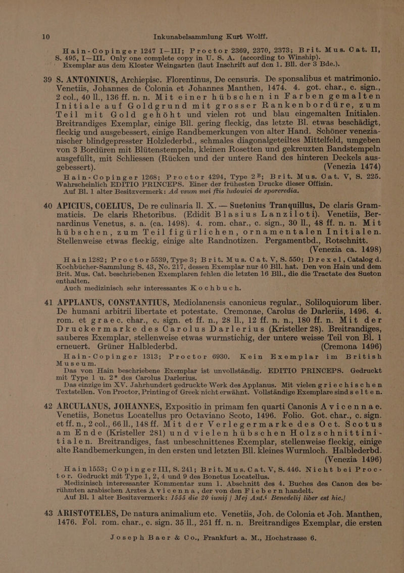 Hain-Copinger 1247 I—III; Proctor 2369, 2370, 2373; Brit. Mus. Cat. I, 39 40 4] 42 Exemplar aus dem Kloster Weingarten (laut Inschrift auf den 1. Bll. der 3 Bde.). S. ANTONINUS, Archiepisc. Florentinus, De censuris. De sponsalibus et matrimonio. Venetiis, Johannes de Colonia et Johannes Manthen, 1474. 4. got. char., c. sign., 2 col., 40 1l., 136 ff.n.n. Mit einer hiibschen in Farben gemalten Initiale auf Goldgrund mit grosser Rankenbordire, zum Teil mit Gold gehéht und vielen rot und blau eingemalten Initialen. Breitrandiges Exemplar, einige Bll. gering fleckig, das letzte Bl. etwas beschadigt, fleckig und ausgebessert, einige Randbemerkungen von alter Hand. Schdéner venezia- nischer blindgepresster Holzlederbd., schmales diagonalgeteiltes Mittelfeld, umgeben von 3 Bordiiren mit Bliitenstempeln, kleinen Rosetten und gekreuzten Bandstempeln ausgefiillt, mit Schliessen (Riicken und der untere Rand des hinteren Deckels aus- gebessert). (Venezia 1474) Hain-Copinger 1268; Proctor 4294, Type 28; Brit. Mus, Cat. V, 8. 225. Wahrscheinlich EDITIO PRINCEPS. Einer der friihesten Drucke dieser Offizin. Auf Bl. 1 alter Besitzvermerk: Ad vsum mei ftis ludouici de sporeredia. APICIUS, COELIUS, De re culinaria ll. X.— Suetonius Tranquillus, De claris Gram- maticis. De claris Rhetoribus. (Edidit Blasius Lanziloti). Venetiis, Ber- nardinus Venetus, s. a. (ca. 1498). 4. rom. char., c. sign., 30 Il., 48 ff. n. n. Mit hibschen, zum Teil figitirlichen, ornamentalen Initialen. Stellenweise etwas fleckig, einige alte Randnotizen. Pergamentbd., Rotschnitt. (Venezia ca. 1498) H ain1282; Proctor 5539, Type 3; Brit. Mus. Cat. V,S. 550; Drexel, Catalog d. Kochbiicher-Sammlung S. 48, No. 217, dessen Exemplar nur 40 Bll. hat. Den von Hain und dem Hevghrete, Cat. beschriebenen Exemplaren fehlen die letzten 16 BIL, die die Tractate des Sueton enthalten. Auch medizinisch sehr interessantes Kochbuch. APPLANUS, CONSTANTIUS, Mediolanensis canonicus regular., Soliloquiorum liber. De humani arbitrii libertate et potestate. Cremonae, Carolus de Darleriis, 1496. 4. rom. et graec. char., c. sign. et ff. n., 28 ll., 12 ff. n. n., 180 ff. n. Mit der Druckermarke des Carolus Darlerius (Kristeller 28). Breitrandiges, sauberes Exemplar, stellenweise etwas wurmstichig, der untere weisse Teil von Bl. 1 erneuert. Griiner Halblederbd. (Cremona 1496) Hain-Copinger 1313; Proctor 6930. Kein Exemplar im British Museum. ; Das von Hain beschriebene Exemplar ist unvollsténdig. EDITIO PRINCEPS. Gedruckt mit Type 1 u. 2* des Carolus Darlerius. Das einzige im XV. Jahrhundert gedruckte Werk des Applanus. Mit vielengriechischen Textstellen. Von Proctor, Printing of Greek nicht erwahnt. Vollstindige Exemplare sinds elten. ARCULANUS, JOHANNES, Expositio in primam fen quarti Canonis Avicennae. Venetiis, Bonetus Locatellus pro Octaviano Scoto, 1496. Folio. Got. char., c. sign. et ff.n., 2col., 661., 148ff. Mit der Verlegermarke des Oct. Scotus am Ende (Kristeller 281) und vielen hibschen Holzschnittini- tialen. Breitrandiges, fast unbeschnittenes Exemplar, stellenweise fleckig, einige alte Randbemerkungen, in den ersten und letzten Bll. kleines Wurmloch. Halblederbd. (Venezia 1496) Hain1553; CopingerIII,S. 241; Brit.Mus.Cat. V,S.446. Nicht bei Proc- 43 Medizinisch interessanter Kommentar zum 1. Abschnitt des 4. Buches des Canon des be- rihmten arabischen Arztes Avicenna, der von den Fie bern handelt. Auf Bl. 1 alter Besitzvermerk: 1555 die 20 iunij | Mej Ant.t Benedelij liber est hic.| ARISTOTELES, De natura animalium etc. Venetiis, Joh. de Colonia et Joh. Manthen, 1476. Fol. rom. char., c. sign. 35 Il., 251 ff.n. n. Breitrandiges Exemplar, die ersten