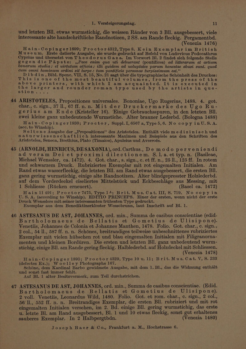 At 45 46 47 1. Versteigerungstag. 11 und letzten Bll. etwas wurmstichig, die weissen Rander von 3 Bll. ausgebessert, viele interessante alte handschriftliche Randnotizen, 2 SS. am Rande fleckig. Pergamentbd. (Venezia 1476) Hain-Copinger1699; Proctor 4312, Type8. Kein Exemplarim British Museum. Erste datierte Ausgabe, sie wurde gedruckt auf Befehl von Ludovicus Podocathrus Cyprius und tibersetzat von Theodorus Gaza. Im Vorwort BI. 2 findet sich folgende Stelle gegendie Papste: ,,Pace enim qua uti debuerant (pontifices) ad litterarum et artium bonarum studia: et uirtutum officia: illi quidem ad uoluptates parum honestae abusi sunt. quod cum omni hominum ordini sit turpe: tum pontificis personae turpissimum est.‘ Dib d in, Bibl. Spenc. VII, S. 15, No. 21 sagt iiber die typographische Schénheit des Druckes: This is one of the most beautiful volumes, from the press of the above printers, with which I am acquainted. It is executed in es larger and rounder roman type used by the artists in que- SOO TOF 5 k ; ARISTOTELES, Propositiones universales. Bononiae, Ugo Rugerius, 1488. 4. got. char., c. sign., 37 ll., 67 ff.n.n. Mit der Druckermarke des Ugo Ru- gerius am Ende (Kristeller 16). Hinige Gebrauchsspuren, in den letzten BI. zwei kleine ganz unbedeutende Wurmstiche. Alter brauner Lederbd. (Bologna 1488) Hain-Copinger1930; Proctor, Suppl. I, 6567 a, Type 5,6. No copy inU.S.A. (aec. to Winship). Seltene Ausgabe der ,,Propositiones‘‘ des Aristoteles. Enthalt viele medizinisch und naturwissenschaftlich interessante Maximen und Beispiele aus den Schriften des Aristoteles, Seneca, Boethius, Plato (Timaios), Apuleius und Averroés. (ARNOLDI, HENRICUS, DE SAXONIA), ord.Carthus. De modo perveniendi ad veram Dei et proximi dilectionem. S.l.a. et typ. n. (Basileae, Michael Wenssler, ca. 1472). 4. Got. char., s. sign., c. et ff. n., 25 ll., 125 ff. In rotem und schwarzem Druck. Rubriziertes Exemplar mit rot eingemalten Initialen. Am Rand etwas wasserfleckig, die letzten Bll. am Rand etwas ausgebessert, die ersten Bll. ganz gering wurmstichig, einige alte Randnotizen. Alter blindgepresster Holzlederbd. auf dem Vorderdeckel ciseliertes Mittelstiick und Eckbeschlige aus Messing, mit 1 Schliesse (Riicken erneuert). — (Basel ca. 1472) Hain11491; Proctor 7475, Type 14; Brit. Mus. Cat. III, S. 719. No copyin U.S. A. (according to Winship). EDITIO PRINCEPS. Einer der ersten, wenn nicht der erste Druck Wensslers mit.seiner interessanten friihesten Type gedruckt. Exemplar aus dem Benediktinerkloster Wessobrunn, laut Inschrift auf BI. 1. ASTESANUS DE AST, JOHANNES, ord. min., Summa de casibus conscientiae (edid. Bartholomaeus de Bellatis et Gometius de Ulisipone). Venetiis, Johannes de Colonia et Johannes Manthen, 1478. Folio. Got. char., c. sign., 2 col., 54 ll., 587 ff. n. n. Schones, breitrandiges teilweise unbeschnittenes rubriziertes Exemplar mit vielen hiibschen rot und blau eingemalten Initialen mit Filigranorna- menten und kleinen Bordiiren. Die ersten und letzten Bll. ganz unbedeutend wurm- stichig, einige Bll. am Rande gering fleckig. Halblederbd. auf Holzdeckel mit Schliessen. (Venezia 1478) Hain-Copinger 1893; Proctor 4329, Type 10 u. 11; Brit. Mus. Cat. V, S, 233 (defectes Ex.);} Woolley Photographs 167. Schone, dem Kardinal Barbo gewidmete Ausgabe, mit dem 1. Bl., das die Widmung enthalt und sonst fast immer fehlt. Auf Bl. 1 alter Besitzvermerk, zum Teil durchstrichen. ASTESANUS DE AST, JOHANNES, ord. min., Summa de casibus conscientiae. (Edid. Bartholomaeus de Bellatis et Gometius de Ulisipone). 2 voll. Venetiis, Leonardus Wild, 1480. Folio. Got. et rom. char., c. sign., 2 col., 56 ll., 552 ff. n. n. Breitrandiges Exemplar, die ersten Bll. rubriziert und mit rot eingemalten Initialen versehen, im 2. Bd. einige Bll. gering wurmstichig, das erste sauberes Exemplar. In 2 Halbpergtbdn. (Venezia 1480)