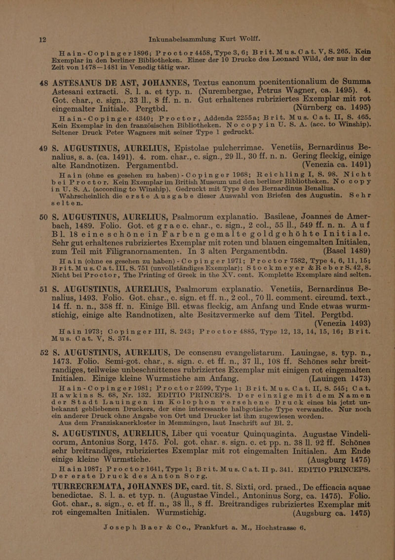 48 49 | Hain-Copinger1896; Proctor 4458, Type 3,6; Brit.Mus.Cat.V, s. 265. Kein Exemplar in den berliner Bibliotheken. Einer der 10 Drucke des Leonard Wild, der nur in der Zeit von 1478—1481 in Venedig tatig war. ASTESANUS DE AST, JOHANNES, Textus canonum poenitentionalium de Summa Astesani extracti. S. 1. a. et typ. n. (Nurembergae, Petrus Wagner, ca. 1495). 4. Got. char., c. sign., 33 Il., 8 ff. n. n. Gut erhaltenes rubriziertes Exemplar mit rot eingemalter Initiale. Pergtbd. (Niirnberg ca. 1495) Hain-Copinger 4340; Proctor, Addenda 2255a; Brit. Mus. Cat. II, S. 465. Kein Exemplar in den franzésischen Bibliotheken. No copyin U. S. A. (ace. to Winship). Seltener Druck Peter Wagners mit seiner Type 1 gedruckt. S. AUGUSTINUS, AURELIUS, Epistolae pulcherrimae. Venetiis, Bernardinus Be- nalius, s. a. (ca. 1491). 4. rom. char., c. sign., 29 ll., 30 ff. n.n. Gering fleckig, einige alte. Randnotizen. Pergamenthd. (Venezia ca. 1491) H ain (ohne es gesehen zu haben)- Copinger 1968; Reichling I, S. 98. Nicht 50 51 52 in U. S. A. (according to Winship). Gedruckt mit Type 9 des Bernardinus Benalius. _ Wahrscheinlich die erste Ausgabe dieser Auswahl von Briefen des Augustin. Sehr selten. S. AUGUSTINUS, AURELIUS, Psalmorum explanatio. Basileae, Joannes de Amer- bach, 1489. Folio. Got. et graec. char., c. sign., 2 col., 55 Il., 549 ff. n.n. Auf Bl. 18 eine schénein Farben gemalte goldgehoéhte Initiale. Sehr gut erhaltenes rubriziertes Exemplar mit roten und blauen eingemalten Initialen, zum Teil mit Filigranornamenten. In 3 alten Pergamentbdn. (Basel 1489) H ain (ohne es gesehen zu haben)-Copinger1971; Proctor 7582, Type 4, 6, 11, 15; Brit.Mus.C at. III, 8. 751 (unvollstandiges Exemplar); Stockmeyer &amp;ReberS. 42,8. Nicht bei Proctor, The Printing of Greek in the XV. cent. Komplette Exemplare sind selten. S. AUGUSTINUS, AURELIUS, Psalmorum explanatio. Venetiis, Bernardinus Be- nalius, 1493. Folio. Got. char., c. sign. et ff. n., 2 col., 70 ll. comment. circumd. text., 14 ff. n. n., 358 ff. n. Einige Bll. etwas fleckig, am Anfang und Ende etwas wurm- stichig, einige alte Randnotizen, alte Besitzvermerke auf dem Titel. Pergtbd. (Venezia 1493) Hain 1978; Copinger III, S. 243; Proctor 4885, Type 12, 13, 14, 15, 16; Brit. Mus. Cat. V, S. 374. S. AUGUSTINUS, AURELIUS, De consensu evangelistarum. Lauingae, s. typ. n., 1473. Folio. Semi-got. char., s. sign. c. et ff. n., 37 Il., 108 ff. Schénes sehr breit- randiges, teilweise unbeschnittenes rubriziertes Exemplar mit einigen rot eingemalten Initialen. Einige kleine Wurmstiche am Anfang. (Lauingen 1473) Hain-Copinger1981; Proctor 2599, Typel; Brit.Mus. Cat. II, S. 545; Cat. Hawkins S. 68, Nr. 1382. EDITIO PRINCEPS. Der einzige mit dem Namen der Stadt Lauingen im Kolophon versehene Druck eines bis jetzt un- bekannt gebliebenen Druckers, der eine interessante halbgotische Type verwandte. Nur noch ein anderer Druck ohne Angabe von Ort und Drucker ist ihm zugewiesen worden. Aus dem Franziskanerkloster in Memmingen, laut Inschrift auf Bl. 2. S. AUGUSTINUS, AURELIUS, Liber qui vocatur Quinquaginta. Augustae Vindeli- corum, Antonius Sorg, 1475. Fol. got. char. s. sign. c. et pp. n. 38 ll. 92 ff. Schénes sehr breitrandiges, rubriziertes Exemplar mit rot eingemalten Initialen. Am Ende einige kleine Wurmstiche. (Ausgburg 1475) Hain1987; Proctor1641, Typel; Brit.Mus. Cat. II p. 341. EDITIO PRINCEPS. Der erste Druck des Anton Sorg. TURRECREMATA, JOHANNES DE, card. tit. S. Sixti, ord. praed., De efficacia aquae benedictae. 8S. 1. a. et typ. n. (Augustae Vindel., Antoninus Sorg, ca. 1475). Folio. Got. char., s. sign., c. et ff. n., 38 ll., 8 ff. Breitrandiges rubriziertes Exemplar mit rot eingemalten Initialen. Wurmstichig. (Augsburg ca. 1475)