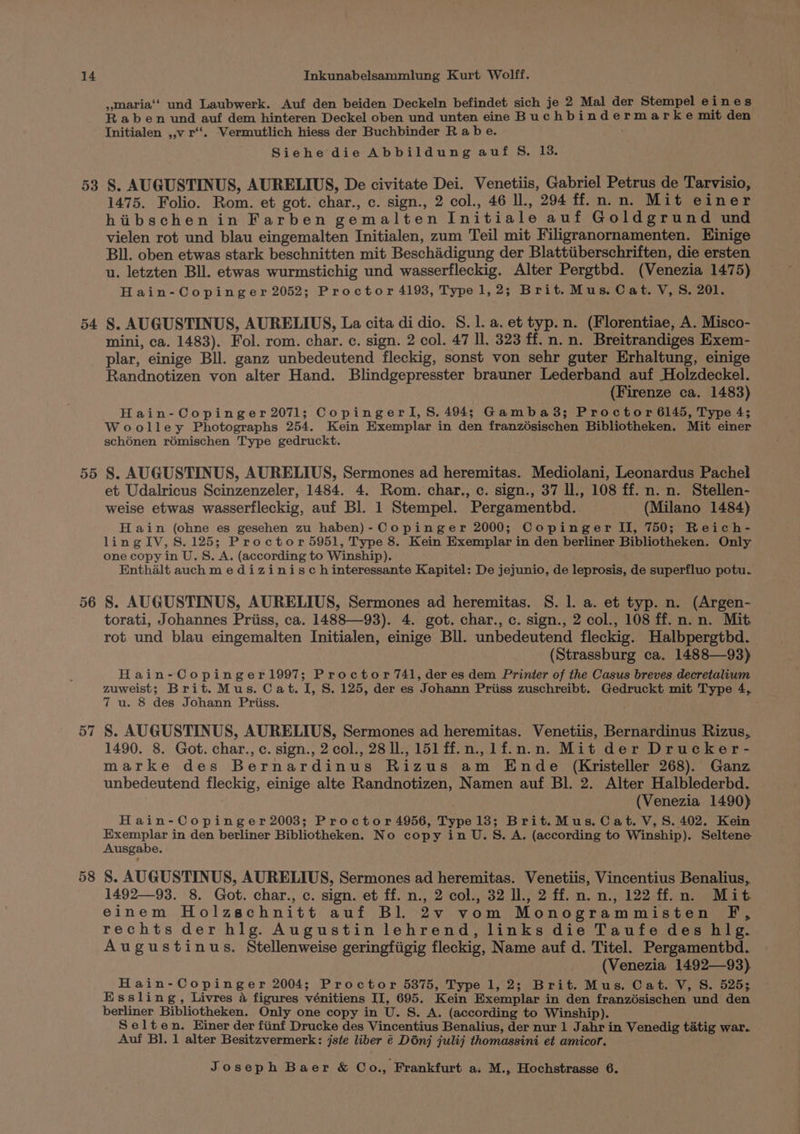 5 es) 54 ,maria‘‘ und Laubwerk. Auf den beiden Deckeln befindet sich je 2 Mal der Stempel e i nes Raben und auf dem hinteren Deckel oben und unten eine Buchbindermarke mit den Initialen ,,v r‘‘. Vermutlich hiess der Buchbinder R ab e. ay Siehe die Abbildung auf S. 13. S. AUGUSTINUS, AURELIUS, De civitate Dei. Venetiis, Gabriel Petrus de Tarvisio, 1475. Folio. Rom. et got. char., c. sign., 2 col., 46 Il., 294 ff.n.n. Mit einer hibschen in Farben gemalten Initiale auf Goldgrund und vielen rot und blau eingemalten Initialen, zum Teil mit Filigranornamenten. Einige Bll. oben etwas stark beschnitten mit Beschadigung der Blattiiberschriften, die ersten u. letzten Bll. etwas wurmstichig und wasserfleckig. Alter Pergtbd. (Venezia 1475) Hain-Copinger 2052; Proctor 4193, Typel, 2; Brit. Mus. Cat. V,S. 201. S. AUGUSTINUS, AURELIUS, La cita di dio. 8. 1. a. et typ. n. (Florentiae, A. Misco- mini, ca. 1483). Fol. rom. char. c. sign. 2 col. 47 Il. 323 ff. n. n. Breitrandiges Exem- 55 57 58 Randnotizen von alter Hand. Blindgepresster brauner Lederband auf Holzdeckel. (Firenze ca. 1483) Hain-Copinger 2071; CopingerI,S. 494; Gamba3; Proctor 6145, Type 4; Woolley Photographs 254. Kein Exemplar in den franzésischen Bibliotheken. Mit einer sch6nen rémischen Type gedruckt. S. AUGUSTINUS, AURELIUS, Sermones ad heremitas. Mediolani, Leonardus Pachel et Udalricus Scinzenzeler, 1484. 4. Rom. char., c. sign., 37 ll., 108 ff. n. n. Stellen- weise etwas wasserfleckig, auf Bl. 1 Stempel. Pergamentbd. (Milano 1484) Hain (ohne es gesehen zu haben)-Copinger 2000; Copinger II, 750; Reich- ling IV, 8.125; Proctor 5951, Type 8. Kein Exemplar in den berliner Bibliotheken. Only one copy in U.S. A. (according to Winship). Enthalt auch medizinisch interessante Kapitel: De jejunio, de leprosis, de superfluo potu. S. AUGUSTINUS, AURELIUS, Sermones ad heremitas. 8. 1. a. et typ. n. (Argen- torati, Johannes Priiss, ca. 1488—93). 4. got. char., c. sign., 2 col., 108 ff. n. n. Mit rot und blau eingemalten Initialen, einige Bll. unbedeutend fleckig. Halbpergtbd. (Strassburg ca. 1488—93) Hain-Copinger1997; Proctor /74l, der es dem Printer of the Casus breves decretalium zuweist; Brit. Mus. Cat. I, S. 125, der es Johann Priiss zuschreibt. Gedruckt mit Type 4, 7 u. 8 des Johann Priiss. S. AUGUSTINUS, AURELIUS, Sermones ad heremitas. Venetiis, Bernardinus Rizus, 1490. 8. Got. char., c. sign., 2 col., 28 ll., 151 ff.n.,lf.n.n. Mit der Drucker- marke des Bernardinus Rizus am Ende (Kristeller 268). Ganz unbedeutend fleckig, einige alte Randnotizen, Namen auf Bl. 2. Alter Halblederbd. : (Venezia 1490) Hain-Copinger 2003; Proctor 4956, Type 13; Brit.Mus. Cat. V,S. 402. Kein Exemplar in den berliner Bibliotheken. No copy in U.S. A. (according to Winship). Seltene Ausgabe. S. AUGUSTINUS, AURELIUS, Sermones ad heremitas. Venetiis, Vincentius Benalius, 1492—93. 8. Got. char., c. sign. et ff. n., 2 col., 32 ., 2 ff.n.n., 122 ff.n. Mit einem Holzschnitt auf Bl. 2v vom Monogrammisten F, rechts der hlg. Augustin lehrend, links die Taufe des hlg. Augustinus. Stellenweise geringfiigig fleckig, Name auf d. Titel. Pergamenthd. (Venezia 1492—93) Hain-Copinger 2004; Proctor 5875, Type 1, 2; Brit. Mus. Cat. V, S. 525; Essling, Livres 4 figures vénitiens II, 695. Kein Exemplar in den franzésischen und den berliner Bibliotheken. Only one copy in U. S. A. (according to Winship). Selten. Einer der fiinf Drucke des Vincentius Benalius, der nur 1 Jahr in Venedig tatig war. Auf Bl. 1 alter Besitzvermerk: jste liber @ Dinj julij thomassini et amicor.