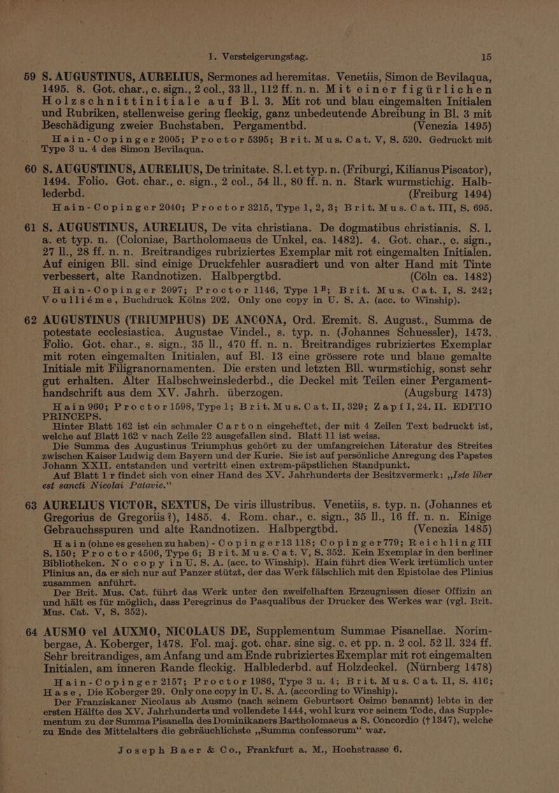59 60 1. Versteigerungstag. 15 1495. 8. Got. char., c. sign., 2 col., 33 ll., 112ff.n.n. Mit einer figiirlichen Holzschnittinitiale auf Bl. 3. Mit rot und blau eingemalten Initialen und Rubriken, stellenweise gering fleckig, ganz unbedeutende Abreibung in Bl. 3 mit Beschadigung zweier Buchstaben. Pergamentbd. | (Venezia 1495) Hain-Copinger 2005; Proctor 5395; Brit. Mus. Cat. V, S. 520. Gedruckt mit Type 3 u. 4 des Simon Bevilaqua. S. AUGUSTINUS, AURELIUS, De trinitate. S.1. et typ. n. (Friburgi, Kilianus Piscator), 61 62 63 64 lederbd. (Freiburg 1494) Hain-Copinger 2040; Proctor 3215, Type 1, 2,3; Brit. Mus. Cat. III, S. 695. S. AUGUSTINUS, AURELIUS, De vita christiana. De dogmatibus christianis. S. 1. a. et typ. n. (Coloniae, Bartholomaeus de Unkel, ca. 1482). 4. Got. char., c. sign., 27 Il., 28 ff. n. n. Breitrandiges rubriziertes Exemplar mit rot eingemalten Initialen. Auf einigen Bll. sind einige Druckfehler ausradiert und von alter Hand mit Tinte verbessert, alte Randnotizen. Halbpergthd. (CélIn ca. 1482) Hain-Copinger 2097; Proctor 1146, Type 18; Brit. Mus. Cat. I, S. 242; Voulliéme, Buchdruck Kélns 202. Only one copy in U. S. A. (acc. to Winship). AUGUSTINUS (TRIUMPHUS) DE ANCONA, Ord. Eremit. S. August., Summa de potestate ecclesiastica. Augustae Vindel., s. typ. n. (Johannes Schuessler), 1473. | Folio. Got. char., s. sign., 35 ll., 470 ff. n. n. Breitrandiges rubriziertes Exemplar mit roten eingemalten Initialen, auf Bl.-13 eine gréssere rote und blaue gemalte Initiale mit Filigranornamenten. Die ersten und letzten Bll. wurmstichig, sonst sehr gut erhalten. Alter Halbschweinslederbd., die Deckel mit Teilen einer Pergament- handschrift aus dem XV. Jahrh. tiberzogen. (Augsburg 1473) Hain 960; Proctor 1598, Typel; Brit.Mus. Cat. II, 329; ZapfI, 24.11. EDITIO PRINCEPS. Hinter Blatt 162 ist ein schmaler Carton eingeheftet, der mit 4 Zeilen Text bedruckt ist, welche auf Blatt 162 v nach Zeile 22 ausgefallen sind. Blatt 11 ist weiss. Die Summa des Augustinus Triumphus gehort zu der umfangreichen Literatur des Streites zwischen Kaiser Ludwig dem Bayern und der Kurie. Sie ist auf persénliche Anregung des Papstes Johann XXII. entstanden und vertritt einen extrem-papstlichen Standpunkt. Auf Blatt 1 r findet sich von einer Hand des XY. Jahrhunderts der Besitzvermerk: ,,Jste liber est sancti Nicolai Patavie.‘‘ AURELIUS VICTOR, SEXTUS, De viris illustribus. Venetiis, s. typ. n. (Johannes et Gregorius de Gregoriis?), 1485. 4. Rom. char., c. sign., 35 ll., 16 ff. n. n. Einige Gebrauchsspuren und alte Randnotizen. Halbpergthd. (Venezia 1485) H ain (ohnees gesehen zu haben) - Copinger13118; Copinger779; ReichlingIII S.150; Proctor 4506, Type 6; Brit.Mus. Cat. V, 8.352. Kein Exemplar in den berliner Bibliotheken. No copy inU.S. A. (acc. to Winship). Hain fiihrt dies Werk irrtiimlich unter Plinius an, da er sich nur auf Panzer stiitzt, der das Werk falschlich mit den Epistolae des Plinius zusammen anfihrt. Der Brit. Mus. Cat. fiihrt das Werk unter den zweifelhaften Erzeugnissen dieser Offizin an und halt es fiir méglich, dass Peregrinus de Pasqualibus der Drucker des Werkes war (vgl. Brit. Mus. Cat. V, S. 352). AUSMO vel AUXMO, NICOLAUS DE, Supplementum Summae Pisanellae. Norim- bergae, A. Koberger, 1478. Fol. maj. got. char. sine sig. c. et pp. n. 2 col. 52 ll. 324 ff. Sehr breitrandiges, am Anfang und am Ende rubriziertes Exemplar mit rot eingemalten Initialen, am inneren Rande fleckig. Halblederbd. auf Holzdeckel. (Niirnberg 1478) Hain-Copinger 2157; Proctor 1986, Type 3 u. 4; Brit. Mus. Cat. II, S, 416; Hase, Die Koberger 29. Only one copy in U. S. A. (according to Winship). Der Franziskaner Nicolaus ab Ausmo (nach seinem Geburtsort Osimo benannt) lebte in der ersten Halfte des XV. Jahrhunderts und vollendete 1444, wohl kurz vor seinem Tode, das Supple- zu Ende des Mittelalters die gebrauchlichste ,,SSumma confessorum“ war.