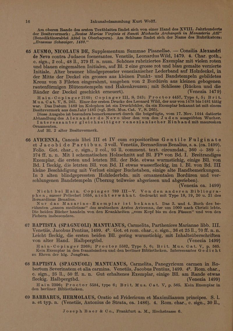 65 66 67 68 69 Am oberen Rande des ersten Textblattes findet sich von einer Hand des XVIII. Jahrhunderts (Benediktinerabtei Attel in Oberbayern). Am Schlusse findet sich der Name des Rubrikators: » rasmus Schwaiger. 1480.‘ AUSMO, NICOLAUS DE, Supplementum Summae Pisanellae. — Consilia Alexandri de Nevo contra Judaeos foenerantes. Venetiis, Leonardus Wild, 1479. 4. Char. goth., c. sign., 2 col., 48 ll., 379 ff. n. num. Schdnes rubriziertes Exemplar mit vielen roten und blauen eingemalten Initialen, auf Bl. 2 eine grosse rot und blau gemalte verzierte Initiale. Alter brauner blindgepresster venezianischer Lederband auf Holzdeckel, in der Mitte der Deckel ein grosses aus kleinen Punkt- und Bandstempeln gebildetes Kreuz von 3 Fileten eingerahmt, umgeben von 2 Bordiirén aus kleinen gebogenen rautenférmigen Bliitenstempeln und Hakenkreuzen; mit Schliesse (Riicken und die Hain-Copinger 2169; Copinger III, S. 248; Proctor 4457, Type 4,5; Brit. M us. Cat. V, S. 265. Hiner der ersten Drucke des Leonard Wild, der nur von 1478 bis 1481 tatig war. Das Datum 1489 im Kolophon ist ein Druckfehler, da ein Exemplar bekannt ist mit einem Besitzvermerk aus demJahr 1485 (vgl. Brit. Mus. Cat. V, S. 265). Diese Ausgabe ist besonders bemerkenswert durch die beigefiigte, vom 17. Nov. 1444 datierte Abhandlung des Alexander de Nevo itiber den von den Juden ausgeiibten Wucher. Interessanter gleichzeitiger venezianischer Hinband mit mauresken Ornamenten. Auf Bl. 2 alter Besitzvermerk. AVICENNA, Canonis libri III et IV cum expositoribus Gentile Fulginate et Jacobide Partibus. 3voll. Venetiis, Bernardinus Benalius, s. a. (ca. 1499). Folio. Got. char., c. sign., 2 col., 95 ll. comment. text. circumdat., 360 + 389 + 374 ff.n. n. Mit 1 schematischen Holzschnitt auf Bl. FF§ von Bd. I. Breitrandiges Exemplar, die ersten und letzten Bll. der Bde. etwas wurmstichig, einige Bll. von Bd. I fleckig, die letzten Bll. von Bd. II etwas wasserfleckig, im 1. Bl. von Bd. III kleine Beschidigung mit Verlust einiger Buchstaben, einige alte Randbemerkungen. In 38 alten blindgepressten Holzlederbdn. mit ornamentalen Bordiiren und ver- schlungenen Bandstempeln (Uberzug teilweise abgerissen und abgerieben). (Venezia ca. 1499) Nicht bei Hain. Copinger 789 III—-V. Vonden anderen Bibliogra- phen, ausser Pellechet 1658, nicht erwahnt. Gedruckt mit Type 18, 19, 20 u. 21 des Bernardinus Benalius. Nur das Mazarine-Hxemplar ist bekannt. Das 3. und 4. Buch des be- rihmten ,,canon medicinae“‘ des arabischen Arztes Avicenna, der um 1000 nach Christi lJebte. Die beiden Biicher handeln von den Krankheiten ,,vom Kopf bis zu den Fiissen‘‘ und von den Fiebern insbesondere. BAPTISTA (SPAGNUOLI) MANTUANUS, Carmelita, Parthenices Marianae libb. III. Venetiis, Jacobus Pentius, 1499. 4°. Got. et rom. char., c. sign., 36 et 25 ll., 70 ff. n. n. Leicht fleckig, die ersten beiden Bll. gering wurmstichig, mit Inhaltsiiberschriften von alter Hand. Halbpergthd. (Venezia 1499) Hain-Copinger 2368; Proctor 5582, Type 5, 6; Brit. Mus. Cat. V, p. 565. Kein Exemplar in den franzésischen und den berliner Bibliotheken. Interessantes Gedicht zu Ehren der hig. Jungfrau. . BAPTISTA (SPAGNUOLI) MANTUANUS, Carmelita, Panegyricum carmen in Ro- bertum. Severinatem et alia carmina. Venetiis, Jacobus Pentius, 1499. 4°. Rom. char., ce. sign., 25 ll., 50 ff. n. n. Gut erhaltenes Exemplar, einige Bll. am Rande etwas fleckig. Halbpergthd. (Venezia 1499) Hain 2396; Proctor 5584, type 6; Brit. Mus. Cat. V, p. 565. Kein Exemplar in den berliner Bibliotheken. BARBARUS, HERMOLAUS, Oratio ad Fridericum et Maximilianum principes. 8. iB a. et typ. n. (Venetiis, Antonius de Strata, ca. 1486). 4. Rom. char., c. sign., 30 Il.,