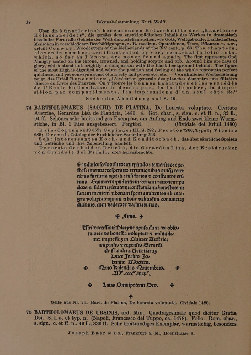 14 75 Wher die kiinstlerisch bedeutenden Holzschnitte des ,Haarlemer Holzschneiders, die gemiéss dem encyklopddischen Inhalt des Werkes in dramatisch fesselnder Form alle Gebiete der Welt darzustellen suchen, wie Gott, Weltgebaude, Landschaften, Menschen in verschiedenen Beschaftigungen, z. B. medizin. Operationen, Tiere, Pflanzen u. s.w., urteilt Conway , Woodcutters of the Netherlands of the XV cent., p. 68: The chapters, elevenin number, areillustrated by very remarkable folio cuts, which, so far as I know, are never found again. The first represents God Almigty seated on his throne, crowned, and holding sceptre and orb. Around him are rays of glory, which stand out brightly in comparison with the black background behind. The figure of the Most High is dignified and calm; the position and feeling of the whole represents perfect quietness, and yet conveys a sense of majesty and power etc. etc. — Von ahnlicher Wertschatzung zeugt das Urteil Renouviers: ,,L’exécution générale des planches démontre une filiation directe du Livre des Pauvres. On y trouve lesbonnes habitudes et les procédés de l’Ecole hollandaise: le dessin pur, la taille sobre, la dispo- sition par compartiments, les impressions d’un seul cété etc. Siehe die Abbildung auf S. 19. BARTHOLOMAEUS (SACCHI) DE PLATINA, De honesta voluptate. Civitate Austriae, Gerardus Lisa de Flandria, 1480. 4. Got. char., s. sign. c. et ff. n., 32 IL., 94 ff. Schénes sehr breitrandiges Exemplar, am Anfang und Ende zwei kleine Wurm- stiche, in Bl. 1 Riss ausgebessert. Pergtbd. . (Cividale del Friuli 1480) H ain-Copinger13 052; CopingerlIII,S.282; Proctor7266, Type5; Vicaire 689; Drexel, Catalog der Kochbiicher-Sammlung 2938. Sehrinteressantes Koch- und Konditorbuch, dasiiber simtliche Speisen und Getrinke und ihre Zubereitung handelt. Dererste der beiden Drucke, die Gerardus Lisa, der Erstdrucker von Cividale del Friuli, dort herausbrachte. trandatiosfeclus:furo2sturpitudo : temeritae: eges taf: amentia:vefperatio rerum:quibus tangs teter rims furturis agitatt : nift fo2ztes z conftantes ert. mus. Lquitatem:pudicitiam: bonam rationem:pu dozem fidem:pietatem:conftantiam:boneltatem: fanam mentem 2.bonam fpem amittentes ab meee gra voluptatesquam 2 bone valitudint. comunctas dicinius. cum oedecoze occlinabiinus, % Finis. % Uiri ooctiffimi Platyne opufculum ve obfo. nuszac de honefta voluptate 2 valitudic ne: imp2eMfu3z in Liuitate Auftries impenfis zerpenfis Serardi de §landria.Qenetiarus Duce Fnclito Jo- banne ZWocéico. % Mono Ralendas Qouembais. * 2I0° ccc”. Ieee”. * Laue OmnipotentiDe. * * Seite aus Nr. 74. Bart. de Platina, De honesta voluptate. Cividale 1480. BARTHOLOMAEUS DE URSINIS, ord. Min., Quadragesimale quod dicitur Gratia Dei. 8.1. a. et typ. n. (Napoli, Francesco del Tuppo, ca. 1478). Folio. Rom. char., 8. sign., c. et ff. n.. 40 Il., 336 ff. Sehr breitrandiges Exemplar, wurmstichig, besonders