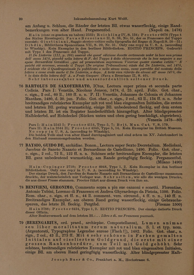 76 am Anfang u. Schluss, die Rander der letzten Bll. etwas wasserfleckig, einige Rand- H ain (ohne es gesehen zu haben) 2532; ReichlingIV,S.1384; Proctor 6676 (Type 4 des Sixtus Riessinger); Favae Bresciano II, S. 38, No. 51, der es Francesco del Tuppo zuweist; Giustiniani, Saggio storico-critico sulla tipografia del Regno di NapoliS. 50—51; Dibdin, Bibliotheca Spenceriana VII, S. 20, Nr. 31. Only one copy in U.S. A. (according to Winship). Kein Exemplar in den berliner Bibliotheken. EDITIO PRINCEPS. Gedruckt mit Type 1 des Francesco del Tuppo. Il De Licteriis (III, p. 398) osservd che quest’ edizione dovette certamente veder la luce non prima dell’ anno 1478, giacché nella lettera di F. del Tuppo é detto chiaramente che la fece eseguire a sue spese Bernardino Geraldini ,,qui ad praesulatum supremum Vicariae quater vocatus extitit.“‘ EH poiché cid avvenne, secondo il Toppi (De origine Tribunalium) citato dal De Licteriis, nel 1478, é evidente che il Quadragesimale fu pubblicato o nello stesso anno, come parrebbe dal contesto della lettera e come crede anche il De Licteriis, o dopo. A torto vien riferito da alcuni all’ anno 1473, che 2 la data della lettera del’ A. a Frate Gaspare (Fava e Bresciano II, S. 40). Sehr interessanter und ausserordentlich seltener Druck. BARTOLUS DE SAXOFERRATO, ICtus, Lectura super prima et secunda parte 77 78 79 c. sign., 2 col., 60 ll., 160 ff. n. n.’P. II: Venetiis, Johannes de Colonia et Johannes Manthen, 1480, d. 30. jun. Folio. Got. char., c. sign., 2 col., 63 I, 134 ff.n.n. Sehr breitrandiges rubriziertes Exemplar mit rot und blau eingemalten Initialen, die ersten und letzten BU. gering wurmstichig, einige Bll. unbedeutend fleckig, auf dem ersten und letzten Bl. ist ein Register handschriftlich hinzugefiigt. Alter blindgepresster Halblederbd. auf Holzdeckel (Riicken unten und oben gering beschadigt, abgerieben). (Venezia 1478—80) ParsI: Hain 254381; Proctor 4114, Type 5,7; Brit. Mus. Cat. V,S.179. Pars II: Hain 2544 II; Proctor 4345, Type 5, 14. Kein Exemplar im British Museum. No copy in U.S. A. (according to Winship). Die beiden Teile sind von alter Hand durchpaginiert und sind schon im XV. Jahrhundert in den Hinband zusammengebunden worden. BAYSIO, GUIDO DE, archidiac. Bonon., Lectura super Sexto Decretalium. Mediolani, Jacobus de Sancto Nazario et Bernardinus de Castelliono, 1490. Folio. Got. char., c. sign., 2 col., 72 Il., 122 ff. n. n. Schdnes sehr breitrandiges Exemplar, die letzten Bll. ganz unbedeutend wurmstichig, am Rande geringfiigig fleckig. Pergamentbd. (Milano 1490) Hain-Copinger 2719; Proctor 6048, Type 1, 2. Kein Exemplar in den berliner Bibliotheken. Only one copy in U. 8. A. (according to Winship). Der einzige Druck, den Jacobus de Sancto Nazario mit Bernardinus de Castelliono zusammen druckte, der wahrscheinlich nur Verleger war. Sehr selten, wie alle die wenigen Drucke, die aus dieser Presse stammen. Proctor fiihrt nur diesen Druck von ihm an. BENIVIENI, GERONIMO, Commento sopra a piu sue canzoni e sonetti. Florentiae, Antonio Tubini, Lorenzo di Francesco et Andrea Ghyrardengo da Pistoia, 1500. Folio. Rom. char., c. sign. et ff. n., 44 Il. comment. vers. circumd., 4 ff. n. n., 140 ff. n. Breitrandiges Exemplar, am oberen Rand gering wasserfleckig, einige Gebrauchs- Hain 2788; Proctor 6424, Type 1,2. EDITIO PRINCEPS. Der einzige datierte Druck dieser Officin. Alter Besitzvermerk auf dem letzten Bl.: . . Libro e di. me Francesco puzzuoli. (BERENGARIUS, ord. praed., archiepisc. Compostellanus) Lumen animae seu liber moralitatum rerum naturalium. S. l. et typ. nom. (Argentorati, Typographus Legendae aureae [Flach ?]), 1482. Folio. Got. char., s. sign., 2 col., 43 ll., 273 ff. Mit 4 sehr schénen in Farben gemalten Initialen auf ciseliertem Goldgrund, die erste mit einer grossen Rankenborditire, zum Teil mit Gold gehoéht. Sehr schénes, breitrandiges rubriziertes Exemplar mit rot und blau eingemalten Initialen, einige Bll. am oberen Rand geringfiigig wasserfleckig. Alter blindgepresster Halb- eS i i