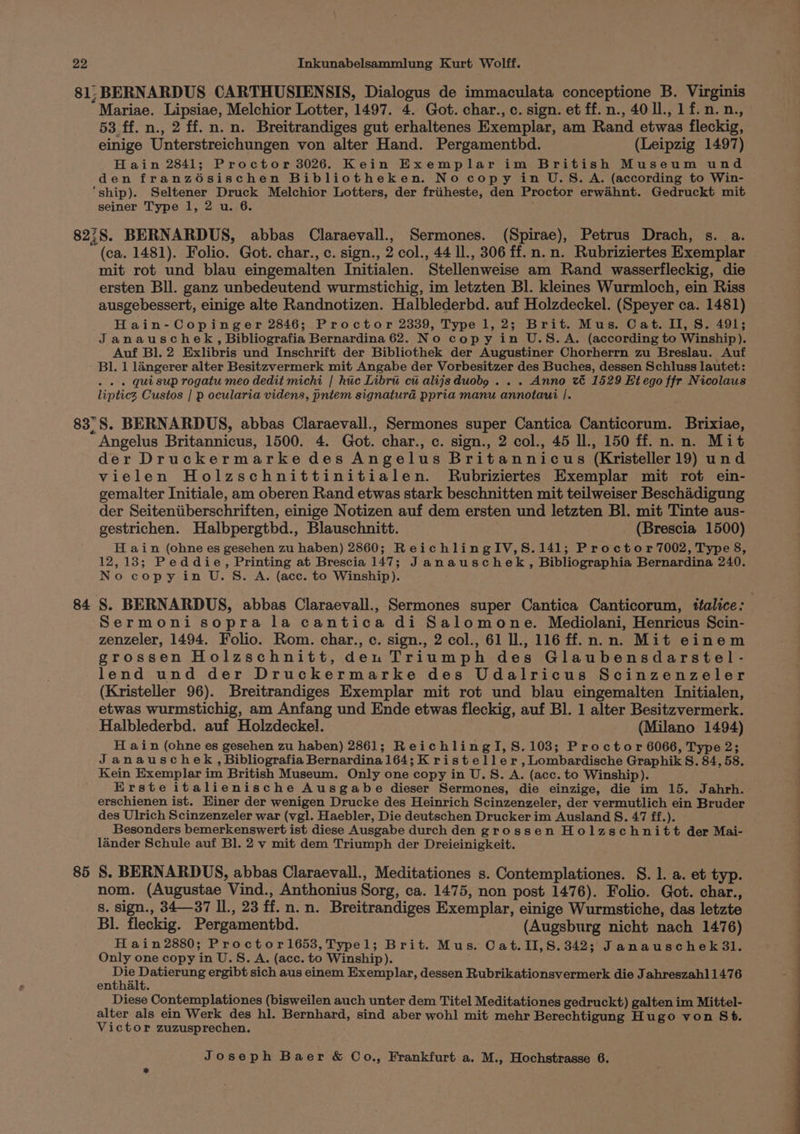Mariae. Lipsiae, Melchior Lotter, 1497. 4. Got. char., c. sign. et ff.n., 40 ll., 1f.n.n., 53 ff. n., 2 ff. n.n. Breitrandiges gut erhaltenes Exemplar, am Rand etwas fleckig, einige Unterstreichungen von alter Hand. Pergamenthd. (Leipzig 1497) Hain 2841; Proctor 3026. Kein Exemplar im British Museum und den franz6sischen Bibliotheken. No copy in U.S.A. (according to Win- ‘ship). Seltener Druck Melchior Lotters, der friiheste, den Proctor erwahnt. Gedruckt mit seiner Type 1, 2 u. 6. mit rot und blau eingemalten Initialen. Stellenweise am Rand wasserfleckig, die ersten Bll. ganz unbedeutend wurmstichig, im letzten Bl. kleines Wurmloch, ein Riss ausgebessert, einige alte Randnotizen. Halblederbd. auf Holzdeckel. (Speyer ca. 1481) Hain-Copinger 2846; Proctor 2339, Type 1,2; Brit. Mus. Cat. II, S. 491; Janauschek, Bibliografia Bernardina 62. No copy in U.S.A. (according to Winship). Auf Bl. 2 Exlibris und Inschrift der Bibliothek der Augustiner Chorherrn zu Breslau. Auf Bl. 1 langerer alter Besitzvermerk mit Angabe der Vorbesitzer des Buches, dessen Schluss lautet: . « » Quisup rogatu meo dedit michi | huc Libru cu alijsduobg . . . Anno vt 1529 Hiego fir Nicolaus lipticz Custos | p ocularia videns, pntem signaturad ppria manu annotaui |. 84 85 Angelus Britannicus, 1500. 4. Got. char., c. sign., 2 col., 45 ll., 150 ff. n.n. Mit der Druckermarke des Angelus Britannicus (Kristeller19) und vielen Holzschnittinitialen. Rubriziertes Exemplar mit rot ein- gemalter Initiale, am oberen Rand etwas stark beschnitten mit teilweiser Beschadigung der Seiteniiberschriften, einige Notizen auf dem ersten und letzten Bl. mit Tinte aus- gestrichen. Halbpergtbd., Blauschnitt. (Brescia 1500) H ain (ohne es gesehen zu haben) 2860; ReichlingIV,8S.141; Proctor 7002, Type 8, 12,13; Peddie, Printing at Brescia 147; Janauschek, Bibliographia Bernardina 240. No copy in U. S. A. (acc. to Winship). Sermoni sopra la cantica di Salomone. Mediolani, Henricus Scin- zenzeler, 1494. Folio. Rom. char., c. sign., 2 col., 61 Il., 116 ff.n.n. Mit einem grossen Holzschnitt, den Triumph des Glaubensdarstel- lend und der Druckermarke des Udalricus Scinzenzeler (Kristeller 96). Breitrandiges Exemplar mit rot und blau eingemalten Initialen, etwas wurmstichig, am Anfang und Ende etwas fleckig, auf Bl. 1 alter Besitzvermerk. Halblederbd. auf Holzdeckel. (Milano 1494) H ain (ohne es gesehen zu haben) 2861; ReichlingI,S.103; Proctor 6066, Type 2; Janauschek, Bibliografia Bernardina 164; K risteller,Lombardische Graphik S. 84, 58, Kein Exemplar im British Museum. Only one copy in U.S. A. (acc. to Winship). Erste italienische Ausgabe dieser Sermones, die einzige, die im 15. Jahrh. erschienen ist. Hiner der wenigen Drucke des Heinrich Scinzenzeler, der vermutlich ein Bruder des Ulrich Scinzenzeler war (vgl. Haebler, Die deutschen Drucker im Ausland S. 47 ff.). Besonders bemerkenswert ist diese Ausgabe durch den grossen Holzschnitt der Mai- lander Schule auf Bl. 2 v mit dem Triumph der Dreieinigkeit. S. BERNARDUS, abbas Claraevall., Meditationes s. Contemplationes. 8. 1. a. et typ. nom. (Augustae Vind., Anthonius Sorg, ca. 1475, non post 1476). Folio. Got. char., 8. sign., 34—37 Il., 23 ff.n.n. Breitrandiges Exemplar, einige Wurmstiche, das letzte Bl. fleckig. Pergamentbd. (Augsburg nicht nach 1476) Hain2880; Proctor1653, Typel; Brit. Mus. Cat. II,S.342; Janauschek3l. Only one copy in U.S. A. (acc. to Winship). Be eae ergibt sich aus einem Exemplar, dessen Rubrikationsvermerk die Jahreszahl 1476 enthalt. Diese Contemplationes (bisweilen auch unter dem Titel Meditationes gedruckt) galten im Mittel- alter als ein Werk des hl. Bernhard, sind aber wohl mit mehr Berechtigung Hugo von St. Victor zuzusprechen. : ee