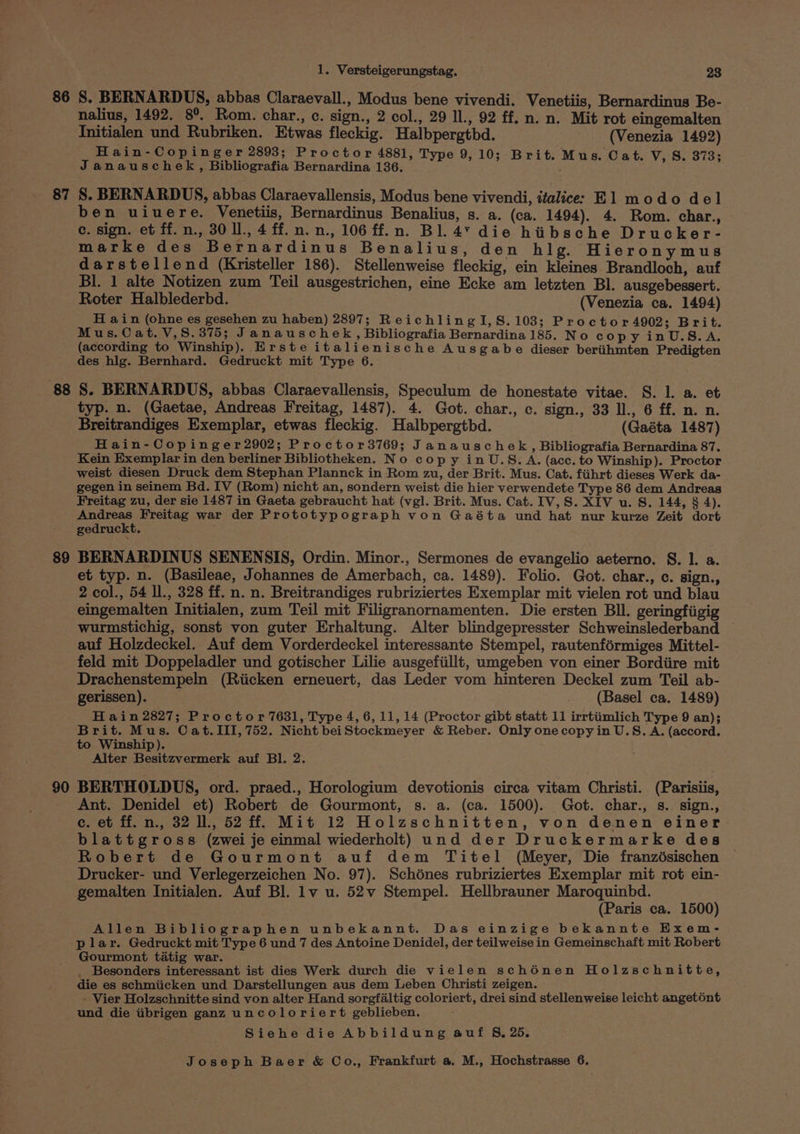 86 S. BERNARDUS, abbas Claraevall., Modus bene vivendi. Venetiis, Bernardinus Be- nalius, 1492. 89, Rom. char., c. sign., 2 col., 29 ll., 92 ff. n. n. Mit rot eingemalten Tnitialen und Rubriken. Etwas fleckig. Halbpergtbd. (Venezia 1492) Hain-Copinger 2893; Proctor 4881, Type 9,10; Brit. Mus. Cat. a Janauschek, Bibliografia Bernardina 136. the ee ares V, S. 373; 87 S. BERNARDUS, abbas Claraevallensis, Modus bene vivendi, ifalice: El modo del ben uiuere. Venetiis, Bernardinus Benalius, s. a. (ca. 1494). 4. Rom. char., c. sign. et ff.n., 30 ll., 4 ff. nn. n., 106 ff.n. Bl. 4’ die hiibsche Drucker- marke des Bernardinus Benalius, den hlg. Hieronymus darstellend (Kristeller 186). Stellenweise fleckig, ein kleines Brandloch, auf Bl. 1 alte Notizen zum Teil ausgestrichen, eine Ecke am letzten Bl. ausgebessert. Roter Halblederbd. (Venezia ca. 1494) H ain (ohne es gesehen zu haben) 2897; ReichlingI,S. 103; Proctor 4902; Brit. Mus. Cat. V,S8.375; Janauschek, Bibliografia Bernardina 185. No copy inU.S.A. (according to Winship). Erste italienische Ausgabe dieser beriihmten Predigten des hlg. Bernhard. Gedruckt mit Type 6. 88 S. BERNARDUS, abbas Claraevallensis, Speculum de honestate vitae. S. 1. a. et typ. n. (Gaetae, Andreas Freitag, 1487). 4. Got. char., c. sign., 33 ll., 6 ff. n. n. Breitrandiges Exemplar, etwas fleckig. Halbpergtbd. (Gaéta 1487) Hain-Copinger2902; Proctor3769; Janauschek, Bibliografia Bernardina 87. Kein Exemplar in den berliner Bibliotheken. No copy inU.S. A. (acc. to Winship). Proctor weist diesen Druck dem Stephan Plannck in Rom zu, der Brit. Mus. Cat. fiihrt dieses Werk da- gegen in seinem Bd. IV (Rom) nicht an, sondern weist die hier verwendete Type 86 dem Andreas Freitag zu, der sie 1487 in Gaeta gebraucht hat (vgl. Brit. Mus. Cat. IV, S. XIV u. S. 144, § 4). Snes Freitag war der Prototypograph von Gaéta und hat nur kurze Zeit dort gedruckt. 89 BERNARDINUS SENENSIS, Ordin. Minor., Sermones de evangelio aeterno. S. 1. a. et typ. n. (Basileae, Johannes de Amerbach, ca. 1489). Folio. Got. char., c. sign., 2 col., 54 ll., 328 ff. n. n. Breitrandiges rubriziertes Exemplar mit vielen rot und blau eingemalten Initialen, zum Teil mit Filigranornamenten. Die ersten BIl. geringfiigig wurmstichig, sonst von guter Erhaltung. Alter blindgepresster Schweinslederband auf Holzdeckel. Auf dem Vorderdeckel interessante Stempel, rautenformiges Mittel- feld mit Doppeladler und gotischer Lilie ausgefiillt, umgeben von einer Bordiire mit Drachenstempeln (Riicken erneuert, das Leder vom hinteren Deckel zum Teil ab- gerissen). (Basel ca. 1489) H ain 2827; Proctor 7631, Type 4, 6, 11, 14 (Proctor gibt statt 11 irrtiimlich Type 9 an); Brit. Mus. Cat.III, 752. Nicht beiStockmeyer &amp; Reber. Only one copy in U.S. A. (accord. to Winship). Alter Besitzvermerk auf BI. 2. 90 BERTHOLDUS, ord. praed., Horologium devotionis circa vitam Christi. (Parisiis, Ant. Denidel et) Robert de Gourmont, s. a. (ca. 1500). Got. char., s. sign., c. et ff. n., 32 ll., 52 ff. Mit 12 Holzschnitten, von denen einer blattgross (zwei je einmal wiederholt) und der Druckermarke des Robert de Gourmont auf dem Titel (Meyer, Die franzésischen Drucker- und Verlegerzeichen No. 97). Schénes rubriziertes Exemplar mit rot ein- gemalten Initialen. Auf Bl. lv u. 52v Stempel. Hellbrauner Maroquinbd. (Paris ca. 1500) Allen Bibliographen unbekannt. Das einzige bekannte Hxem- plar. Gedruckt mit Type 6 und 7 des Antoine Denidel, der teilweise in Gemeinschaft mit Robert Gourmont tatig war. _ Besonders interessant ist dies Werk durch die vielen sché6énen Holzschnitte, die es schmiicken und Darstellungen aus dem Leben Christi zeigen. - Vier Holzschnitte sind von alter Hand sorgfaltig coloriert, drei sind stellenweise leicht angetént und die iibrigen ganz uncoloriert geblieben. Siehe die Abbildung auf §, 25.