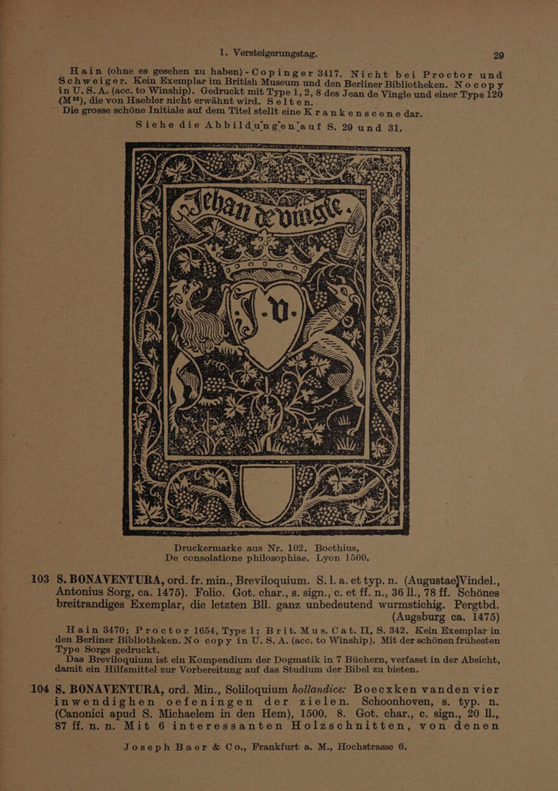 adi 1. Versteigerungstag. 29 Hain (ohne es gesehen zu haben) - Copinger 3417. Nicht bei Proctor und Ss oe i! e : g : r. eu BG ee eae Museum und den Berliner Bibliotheken. Noco py in U.S.A. (ace. to Winship). Gedruckt mit Type 1, 2,8 des J i i {M**), die von Haebler nicht erwahnt wird. Sel ten. pier puar ss nagucwuns.! are Die grosse schone Initiale auf dem Titel stellt eine K rankenscene dar. Siehe die Abbildungen‘auf S, 29 und 31. 103 §. BONAVENTURA, ord. fr. min., Breviloquium. §.1]. a. et typ.n. (Augustae}Vindel., _ Antonius Sorg, ca. 1475). Folio. Got. char., s. sign., c. et ff. n., 36 Il., 78 ff. Schénes breitrandiges Exemplar, die letzten Bll. ganz unbedeutend wurmstichig. Pergtbd. (Augsburg ca. 1475) Hain 3470; Proctor 1654, Typel; Brit. Mus. Cat. II, S. 342. Kein Exemplar in den Berliner Bibliotheken. No copy in U.S.A. (acc. to Winship). Mit der schénen friihesten Type Sorgs gedruckt. Das Breviloquium ist ein Kompendium der Dogmatik in 7 Biichern, verfasst in der Absicht, ‘damit ein Hilfsmittel zur Vorbereitung auf das Studium der Bibel zu bieten. 104 §. BONAVENTURA, ord. Min., Soliloquium hollandice: Boecxken vanden vier inwendighen oefeningen der zielen. Schoonhoven, s. typ. n. (Canonici apud S. Michaelem in den Hem), 1500. 8. Got. char., c. sign., 20 ll., 87 ff. n.n. Mit 6 interessanten Holzschnitten, von denen