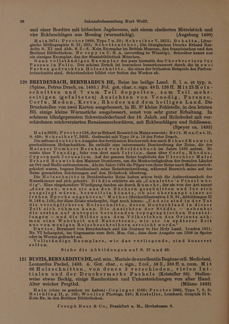 120 und einer Bordiire mit hiibschen Jagdscenen, mit einem ciselierten Mittelstiick und vier Eckbeschlagen aus Messing (wurmstichig). (Augsburg 1490) H ain 3874; Proctor 1888, Type 7 u. 20; Schreiber V, 3615; Bohatta, Litur- gische Bibliographie S. 21, 335; Schottenloher, Die liturgischen Drucke Erhard Rat- dolts S. XI und Abb. S.5—8. Kein Exemplar im British Museum, den franzésischen und den Berliner Bibliotheken. No copy in U.S. A. (according to Winship). Schreiber kennt nur ein einziges Exemplar, das der Staatsbibliothek Miinchen. Ganz vollstandiges Exemplar des pars hiemalis des Uneenkewt ora fiir Passau in Folio. Der schéne Druck ist besonders bemerkenswert durch die in zwei Farben gedruckten Holzschnitte, die eines der friihesten Beispiele des Farben- holzschnitts sind. Schottenloher bildet vier Seiten des Werkes ab. BREYDENBACH, BERNHARDUS DE, Reise ins heilige Land. S. 1. a. et typ. n. (Spirae, Petrus Drach, ca. 1495.) Fol. got. char. c. sign. 48 ll. 126 ff. Mit 23 Holz - schnitten und 7 zum Teil doppelten, zum Teil mehr- seitigen (gefalteten) Ansichten von Venedig, Parenzo, Corfu, Modon, Kreta, Rhodos und dem heiligen Land. Die 12] Bul. einige kleine Wurmstiche ausgebessert, sonst von sehr guter Erhaltung. In schénem blindgepressten Schweinslederband des 16. Jahrh. auf Holzdeckel mit ver- schiedenen reichverzierten Renaissancebordiiren, mit Eckbeschlagen und Schliessen. (Speyer ca. 1495) Hain3958; Proctorl58,deres Erhard Reuwichin Mainz zuweist; Brit. Mus.C at. II, S.499; Schreiber V, 3632. Gedruckt mit Type 18 u. 19 des Peter Drach. Die seltene d e ut sc he Ausgabe des beriihmten Buches mit dennachErhardReuwich geschnittenen Holzschnitten. Es enthalt eine interessante Beschreibung der Reise, die der Mainzer Domherr Bernhard vonBreidenbach im Jahre 1483 antrat. Er reiste tiber Venedig, fuhr von dort nach Istrien, dann tiber Corfu, Rhodus, Cypernnach Jerusalem. Auf der ganzen Reise begleitete der Utrechter Maler Erhard Reuwich den Mainzer Domherrn, um die Merkwiirdigkeiten der fremden Lander an Ort und Stelle aufzunehmen, Alsim Jahre 1484 die Pilger von ihrer Reise nach Mainz zuriick- gekehrt waren, begann Breidenbach seine Reisebeschreibung, wahrend Reuwich seine auf der Reise gemachten Zeichnungen auf den Holzstock tibertrug. Die Holzschnitte in Breidenbachs Reise haben schon friih die Aufmerksamkeit der Kunstkenner auf sich gelenkt. Dib din erklarte sie als ,Canaletto’s Pinsel wir- dig‘'. Hine eingehendere Wiirdigung fanden sie durch Rumo hr, der sie von der Art nennt »dass man, wenn sie aus den Biichern geschnitten und fiir sich ausgelegt waren, bezweifeln kénnte, ob sie iberhaupt einer so frihen Epoche angehO6ren. Muther (Bicherillustration I S. 91, Abbildungen II S. 148 u. 149), der diese Zitate wiedergibt, fiigt noch hinzu: ,Und sie sindin der Tat die vorziiglichsten Holzschnitte, deren Deutschland in dieser Zeit sich rihmen kann. Die Ansichten der Stadte — nebenbei die ersten auf Autopsie beruhenden topographischen Darstel- lungen — und die Bilder aus dem VO6lkerleben des Orients ath- men eine Wahrheit und Naturtreue, wie sie in spadterer Zeit nurvon wenigen Reisebeschreibern erreicht wurde.“ Davies, Bernhard von Breydenbach and his Journey to the Holy Land. London 1911. Nr. VI behauptet, im Gegensatze zum Brit. Mus. Cat., dass diese Ausgabe um 1506 in Speier oder in Worms gedruckt sei. Vollstandige Exemplare, wie das vorliegende, sind &amp;usserst selten. Siehe die Abbildungen auf S. 37 und 40. BUSTIS, BERNARDINUS DE, ord. min., Mariale de excellentiis Reginae celi. Mediolani, Leonardus Pachel, 1493. 4. Got. char., c. sign., 2 col., 58 Il., 388 ff.n. num. Mit 66 Holzschnitten, von denen 3 verschieden, vielen Ini- tialen und der Druckermarke Pachels (Kristeller 88). Stellen- weise etwas fleckig, einige Randnotizen und Unterstreichungen von alter Hand. Alter weicher Pergthd. (Milano 1493) Hain (ohne es gesehen zu haben)-Copinger 4160; Proctor 5993, Type 7, 8, 9; Reichling II, p. 132; Woolley Photogr. 246; Kristeller, Lombard. Graphik 81 b. Kein Ex. in den Berliner Bibliotheken.