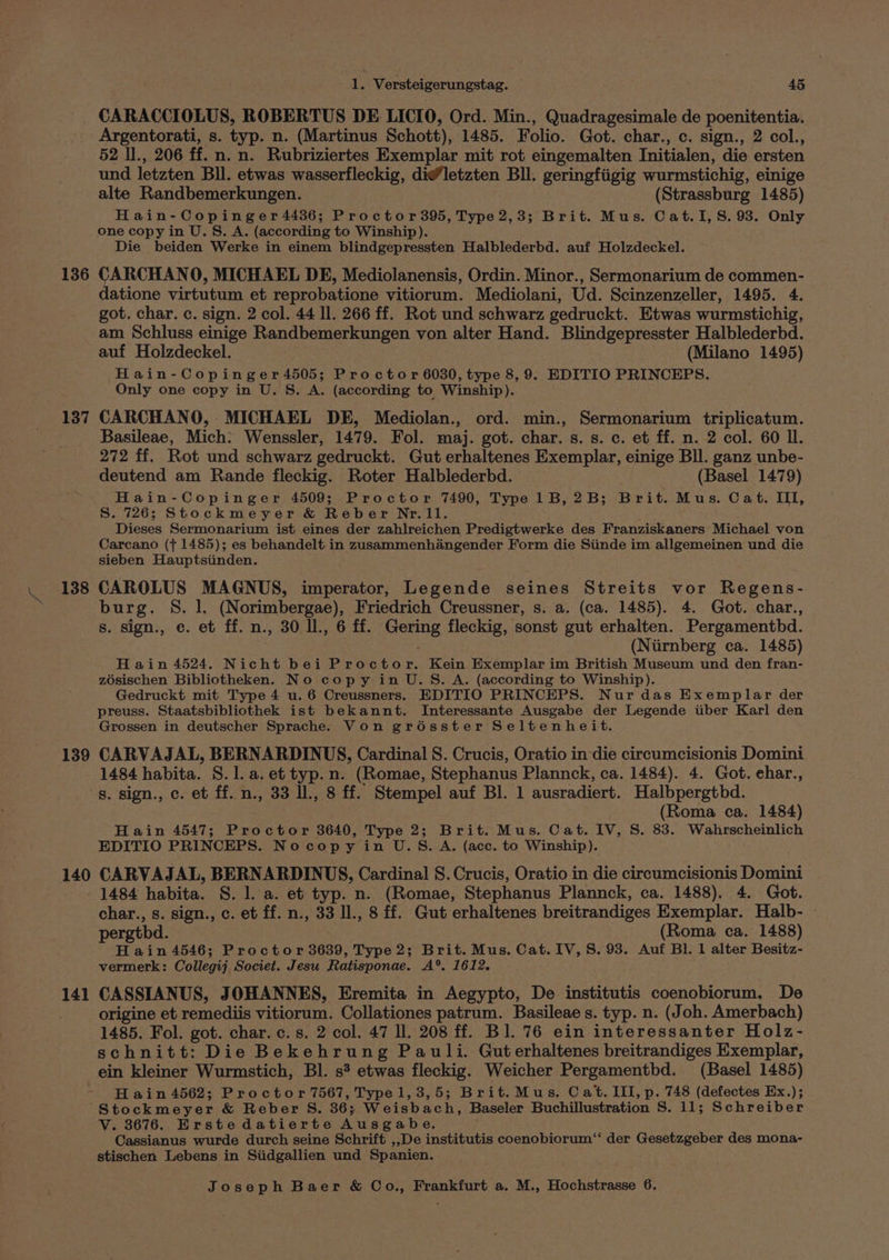 136 137 138 139 140 141 vig Versteigerungstag. 45 CARACCIOLUS, ROBERTUS DE LICIO, Ord. Min., Quadragesimale de poenitentia. Argentorati, s. typ. n. (Martinus Schott), 1485. Folio. Got. char., c. sign., 2 col., 52 I., 206 ff. n. n. Rubriziertes Exemplar mit rot eingemalten Initialen, die ersten und letzten Bll. etwas wasserfleckig, di@letzten Bll. geringfiigig wurmstichig, einige alte Randbemerkungen. (Strassburg 1485) Hain-Copinger 4436; Proctor 395, Type2,3; Brit. Mus. Cat.I, S. 93. Only one copy in U. S. A. (according to Winship). Die beiden Werke in einem blindgepressten Halblederbd. auf Holzdeckel. CARCHANO, MICHAEL DE, Mediolanensis, Ordin. Minor., Sermonarium de commen- datione virtutum et reprobatione vitiorum. Mediolani, Ud. Scinzenzeller, 1495. 4. got. char. c. sign. 2 col. 44 Il. 266 ff. Rot und schwarz gedruckt. Etwas wurmstichig, am Schluss einige Randbemerkungen von alter Hand. Blindgepresster Halblederbd. auf Holzdeckel. (Milano 1495) Hain-Copinger 4505; Proctor 6030, type 8, 9. EDITIO PRINCEPS. Only one copy in U. S. A. (according to Winship). CARCHANO, MICHAEL DE, Mediolan., ord. min., Sermonarium triplicatum. Basileae, Mich: Wenssler, 1479. Fol. maj. got. char. s. s. c. et ff. n. 2 col. 60 Il. 272 ff. Rot und schwarz gedruckt. Gut erhaltenes Exemplar, einige BI. ganz unbe- deutend am Rande fleckig. Roter Halblederbd. (Basel 1479) Hain-Copinger 4509; Proctor 7490, Type 1B,2B; Brit. Mus. Cat. III, S. 726; Stockmeyer &amp; Reber Nr.1l. Dieses Sermonarium ist eines der zahlreichen Predigtwerke des Franziskaners: Michael von Carcano (j 1485); es behandelt in zusammenhangender Form die Siinde im allgemeinen und die sieben Hauptsiinden. CAROLUS MAGNUS, imperator, Legende seines Streits vor Regens- burg. S. 1, (Norimbergae), Friedrich Creussner, s. a. (ca. 1485). 4. Got. char., s. sign., ec. et ff. n., 30 ll., 6 ff. Gering fleckig, sonst gut erhalten. Pergamenthbd. (Niirnberg ca. 1485) Hain 4524. Nicht bei Proctor. Kein Exemplar im British Museum und den fran- zosischen Bibliotheken. No copy.in U.S. A. (according to Winship). Gedruckt mit Type 4 u. 6 Creussners. EDITIO PRINCEPS. Nur das Exemplar der preuss. Staatsbibliothek ist bekannt. Interessante Ausgabe der Legende tiber Karl den Grossen in deutscher Sprache. Von groésster Seltenheit. CARVAJAL, BERNARDINUS, Cardinal S. Crucis, Oratio in die circumcisionis Domini 1484 habita. S.1. a. et typ. n. (Romae, Stephanus Plannck, ca. 1484). 4. Got. ehar., s. sign., c. et ff. n., 33 ll., 8 ff. Stempel auf Bl. 1 ausradiert. Halbpergtbd. (Roma ca. 1484) Hain 4547; Proctor 3640, Type 2; Brit. Mus. Cat. IV, S. 83. Wahrscheinlich EDITIO PRINCEPS. Nocopy in U.S. A. (acc. to Winship). CARVAJAL, BERNARDINUS, Cardinal S. Crucis, Oratio in die circumcisionis Domini 1484 habita. S. 1. a. et typ. n. (Romae, Stephanus Plannck, ca. 1488). 4. Got. char., s. sign., c. et ff. n., 33 ll., 8 ff. Gut erhaltenes breitrandiges Exemplar. Halb- pergthd. (Roma ca. 1488) H ain 4546; Proctor 3639, Type 2; Brit. Mus. Cat. IV, 8. 93. Auf Bl. 1 alter Besitz- vermerk: Collegij Societ. Jesu Ratisponae. A°. 1612. CASSIANUS, JOHANNES, Eremita in Aegypto, De institutis coenobiorum. De origine et remediis vitiorum. Collationes patrum. Basileae s. typ. n. (Joh. Amerbach) 1485. Fol. got. char. c. s. 2 col. 47 ll. 208 ff. Bl. 76 ein interessanter Holz- schnitt: Die Bekehrung Pauli. Gut erhaltenes breitrandiges Exemplar, ein kleiner Wurmstich, Bl. s? etwas fleckig. Weicher Pergamentbd. (Basel 1485) H ain 4562; Proctor 7567, Type 1, 3,5; Brit.Mus. Cat. III, p. 748 (defectes Ex.); Stockmeyer &amp; Reber S. 36; Weisbach, Baseler Buchillustration S. 11; Schreiber V. 3676. Erste datierte Ausgabe. Cassianus wurde durch seine Schrift ,,De institutis coenobiorum‘ der Gesetzgeber des mona- stischen Lebens in Siidgallien und Spanien.