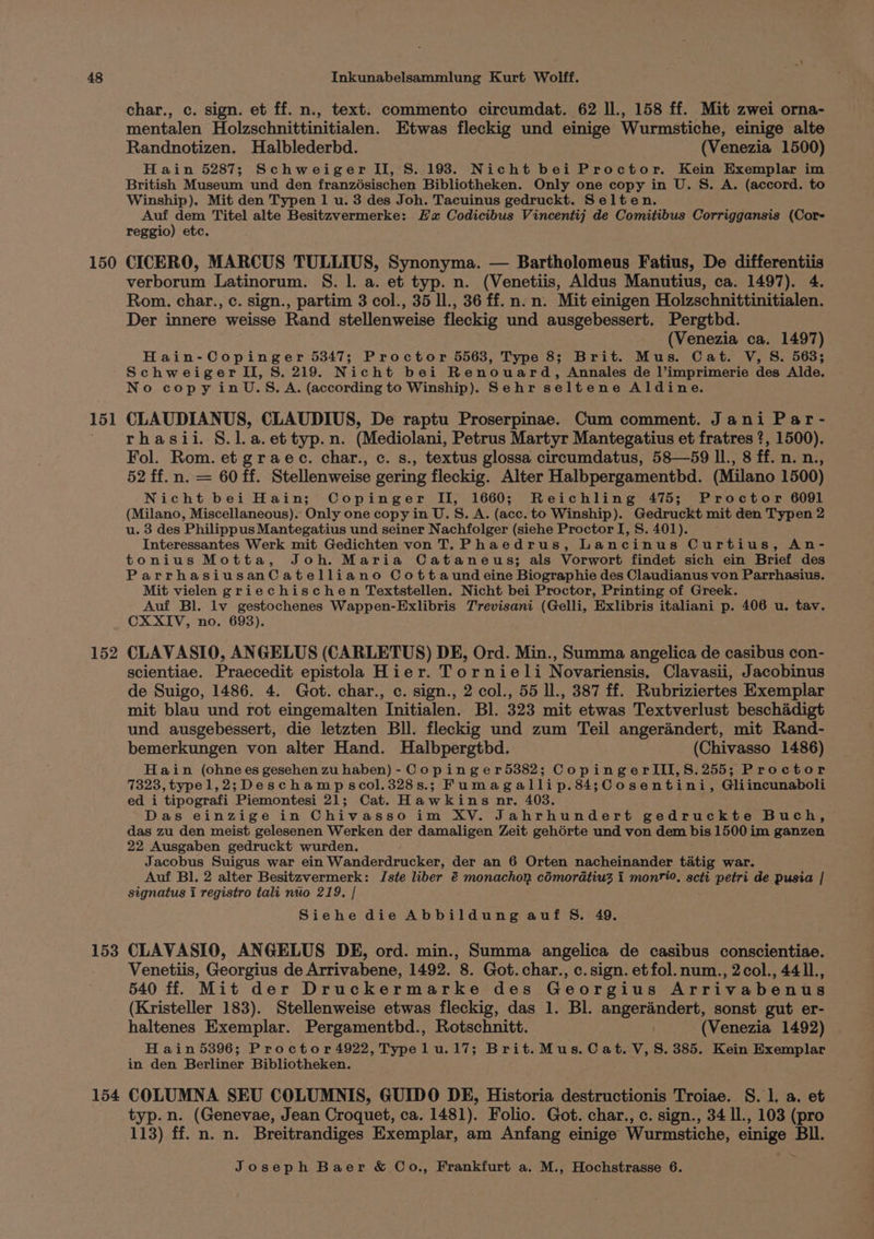 150 151 152 153 char., c. sign. et ff. n., text. commento circumdat. 62 ll., 158 ff. Mit zwei orna- mentalen Holzschnittinitialen. Etwas fleckig und einige Wurmstiche, einige alte Randnotizen. Halblederbd. (Venezia 1500) Hain 5287; Schweiger II, S. 198. Nicht bei Proctor. Kein Exemplar im British Museum und den franzésischen Bibliotheken. Only one copy in U. S. A. (accord. to Winship). Mit den Typen 1 u. 3 des Joh. Tacuinus gedruckt. Selten. Auf res Titel alte Besitzvermerke: Ea Codicibus Vincentij de Comitibus Corriggansis (Cor- reggio) etc. CICERO, MARCUS TULLIUS, Synonyma. — Bartholomeus Fatius, De differentiis verborum Latinorum. S. 1. a. et typ. n. (Venetiis, Aldus Manutius, ca. 1497). 4. Rom. char., c. sign., partim 3 col., 35 ll., 36 ff. n. n. Mit einigen Holzschnittinitialen. Der innere weisse Rand stellenweise fleckig und ausgebessert. Pergtbd. (Venezia ca. 1497) Hain-Copinger 5347; Proctor 5563, Type 8; Brit. Mus. Cat. V, S. 563; SchweigerTII, 8S. 219. Nicht bei Renouard, Annales de l’imprimerie des Alde. No copy inU.S.A. (according to Winship). Sehr seltene Aldine. CLAUDIANUS, CLAUDIUS, De raptu Proserpinae. Cum comment. Jani Par- rhasii. §.l.a.ettyp.n. (Mediolani, Petrus Martyr Mantegatius et fratres ?, 1500), Fol. Rom. et graec. char., c. s., textus glossa circumdatus, 58—59 ll., 8 ff. n. n., 52 ff. n. = 60 ff. Stellenweise gering fleckig. Alter Halbpergamentbd. (Milano 1500) Nicht bei Hain; Copinger II, 1660; Reichling 475; Proctor 6091 (Milano, Miscellaneous). Only one copy in U.S. A. (acc. to Winship). Gedruckt mit den Typen 2 u. 3 des Philippus Mantegatius und seiner Nachfolger (siehe Proctor I, S. 401). Interessantes Werk mit Gedichten von T. Phaedrus, Lancinus Curtius, An- tonius Motta, Joh. Maria Cataneus; als Vorwort findet sich ein Brief des ParrhasiusanCatelliano Cotta und eine Biographie des Claudianus von Parrhasius. Mit vielen griechischen Textstellen. Nicht bei Proctor, Printing of Greek. Auf Bl. lv gestochenes Wappen-Exlibris Trevisani (Gelli, Exlibris italiani p. 406 u. tav. CXXIV, no. 693). CLAVASIO, ANGELUS (CARLETUS) DE, Ord. Min., Summa angelica de casibus con- scientiae. Praecedit epistola Hier. Tornieli Novariensis, Clavasii, Jacobinus de Suigo, 1486. 4. Got. char., c. sign., 2 col., 55 ll., 387 ff. Rubriziertes Exemplar mit blau und rot eingemalten Initialen. Bl. 323 mit etwas Textverlust beschadigt und ausgebessert, die letzten Bll. fleckig und zum Teil angerandert, mit Rand- bemerkungen von alter Hand. Halbpergthbd. (Chivasso 1486) Hain (ohnees gesehen zu haben) - Copinger5382; CopingerlIII,8.255; Proctor 7323, typel,2; Deschampscol.328s.; Fumagallip.84;Cosentini, Gliincunaboli ed i tipografi Piemontesi 21; Cat. Hawkins nr, 403. Das einzige in Chivasso im XV. Jahrhundert gedruckte Buch, das zu den meist gelesenen Werken der damaligen Zeit gehérte und von dem bis 1500 im ganzen 22 Ausgaben gedruckt wurden, Jacobus Suigus war ein Wanderdrucker, der an 6 Orten nacheinander tatig war. Auf Bl. 2 alter Besitzvermerk: IJste liber &amp;€ monachon cémoratiu3 i montio, scti petri de pusia | signatus i registro tali nuio 219. | Siehe die Abbildung auf S. 49. CLAVASIO, ANGELUS DE, ord. min., Summa angelica de casibus conscientiae. Venetiis, Georgius de Arrivabene, 1492. 8. Got.char., c.sign. etfol.num., 2col., 441l., 540 ff. Mit der Druckermarke des Georgius Arrivabenus (Kristeller 183). Stellenweise etwas fleckig, das 1. Bl. angerandert, sonst gut er- haltenes Exemplar. Pergamentbd., Rotschnitt. (Venezia 1492) Hain 5396; Proctor 4922, Typelu.17; Brit.Mus. Cat. V,S. 385. Kein Exemplar in den Berliner Bibliotheken. typ. n. (Genevae, Jean Croquet, ca. 1481). Folio. Got. char., c. sign., 34 Il., 103 (pro 113) ff. n. n. Breitrandiges Exemplar, am Anfang einige Wurmstiche, einige Bll. ~