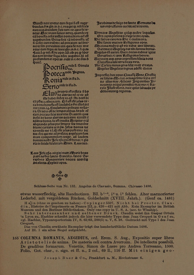 > Dimitr non tenetur euns fequi fie yaga’ bundus.fin glo.in.d.c.pnaque.nifi fers eum vagabundum drit cum co.quia fie te- ner. oc touun hmuo veru3z.quando ex ca boncfta.uel tranffert oomiciluim.uel eft nagebundus. Sccus fier cd inbonefta. ul fitictle: canttrabere ad peecatuns ueliniic neret fibdi periculum uite.quia fic non tene retur cunt fequt.ut fennt glo.in.d.¢. fi quis Sacit.he mf. fh.0e oper. lwb.ubs p3 yp liber tus non tenctur fequidrim uagabunti ad preitanduin.ei operas .pide in.c.de illis.d fponf. Fea f Ce vides. Simula (Docrifisr 1p Otecquse isms. AR ona’ in lfa.1). str ovide inlfa.b El gyPropric eft triftitia 3bo u no alterius nd ex eo qd ille habet-fed ex co.qd (thi deeltor citpbs.2.cthicozum. Erfieltifte selus cir ca bona honefta elt laudabilis Pm tllud pzt mecoun.t4.£mulaminicarifmata melio- ra.Siuero eR oe tempozahibus.fiepsr eé cum peccato ficut auaricia. Si aurem quis Doletoe bono alterius quiaeum exccdit f talibus bonis. fic eft inuidia.Alecipitur eid aliquando selus pzo feruoze feu smiorone dDiuine caritatis utin Os. Selue Domus tue comedit me té. £1 tite sclus poftremo dic cus :firit qui nie ad prefatas angelcam fum tam componendam coegit. ad laudem doniininoltri Jefu rpr:cnt eft hono: z gla ria in fecula feculozum.@imen. Laus deo, Laus Yefu rpo.virgini matri LE arie beate patri noftro fancto Srancifco. fancio See raphico ‘Gonanenture doctor ceerifas Deielectis.£rplicit opus. Py ee Jacobinus de fuigo defancto Hermano he lus uupreMonis auctoz ad lectozen, RAtmano Angelicas gcrigs audire loquelas. Bre cupis:prefens pcriege lectoz opuss Wic facros canoncs.Bie z ciuiliaiura, Mic fancte mucnes Kelligionis opes. DP saxima nultox qd vic dabar ante hbzoawss, Saremarid Angelieg dat ubifumme bres. Zingelus eft auctoz.Sacri decus o2zdinis igens Seraphict;z tante Relligioms bonos. Aluctozem args opus imprefiuns feltcia dong Llanafina tulit terra beata iro. Hcc Larleta minus gens felix pude creatus, Angelus Angelicis oignus adefle chozs 3mprefus bocopus Llauatyj Anno Chziftia ne fatutis.ZI>.cccc.octuagcfimo fexto terf no idus may .Sclreater ‘3mpantibus Yn- nocentio octauo pontifice maximo: IKa- rolo BilultriMfimo, ouce quito fabaudie pe demontaneg regionis, Schluss-Seite von Nr. 152. Angelus de Clavasio, Summa. Chivasso 1486. etwas wasserfleckig, alte Randnotizen. Bll. b!—*, i4u.i> fehlen. Alter marmorierter Lederbd. mit vergoldetem Riicken, Goldschnitt (XVIII. Jahrh.). (Genf ca. 1481) H a;in (ohne es gesehen zu haben) - Copinger 5507. Nicht bei Proctor, Clau- din, Histoire de l’imprimerie en France III, p. 420—421 mit Abb. Kein Exemplar im British Museum und den Berliner Bibliotheken. Only one copy in U. S. A. (acc. to Winship). Sehr interessanter und seltener Druck. Claudin weist ihn Gaspar Ortuin in Lyon zu, Haebler schreibt jedoch die hier verwendete Type dem Jean Croquet in Genf zu, vgl. Haebler, Typenrepertorium IV, S. 62/63, 288(5) u. V, S. 28. Gedruckt mit Type 1 des Jean Croquet. Das von Claudin erwahnte Exemplar tragt das handschriftliche Datum 1486. Auf Bl. 1 ein altes Siegel aufgeklebt. 155 COLUMNA ROMANUS, AEGIDIUS, ord. Erem. S. Aug., Expositio super libros Aristotelisdeanima. De materia celi contra Averroim. De intellectu possibili. De gradibus formarum. Venetiis, Simon de Luere pro Andrea Torresano, 1500. Folio. Got. char., c. sign. et ff. n., 2 col., 69 lL, 110 ff. Mit einigen geo-