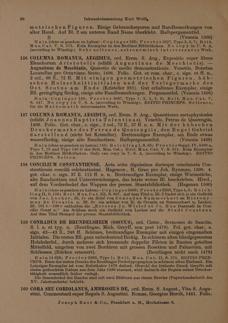 156 157 158 159 160 metrischenFiguren. Hinige Gebrauchsspuren und Randbemerkungen von alter Hand. Auf Bl. 2 am unteren Rand Name iiberklebt. Halbpergamentbd. Re (Venezia 1500) H ain (ohne es gesehen zu haben)- Copinger132; Proctor 5627, Type5,6,7; Brit. Mus.Cat. V, S. 575. Kein Exemplar in den Berliner Bibliotheken. No copy in U.S. A. (according to Winship). Sehr seltenes,astronomisch interessantes Werk. COLUMNA ROMANUS, AEGIDIUS, ord. Erem. 8. Aug., Expositio super libros: Elenchorum Aristotelis (edidit Augustinus de Meschiatis). — Augustinus de Meschiatis, Quaestio de medio demonstrationis. Venetiis, Bonetus. Locatellus pro Octaviano Scoto, 1496. Folio. Got. et rom. char., c. sign. et ff. n.,. 2 col., 66 ll., 72 ff. Mit einigen geometrischen Figuren, hib- schen Holzschnittinitialen und der Verlegermarke des Oct. Scotus am Ende (Kristeller 281). Gut erhaltenes Exemplar, einige Bll. geringfiigig fleckig, einige alte Randbemerkungen. Pergamentbd. (Venezia 1496) Hain-Copinger 140; Proctor 5067, Type 1, 2, 4,5, 9; Brit. Mus. Cat. V, S. 447. No copy in U.S.A. (according to Winship). EDITIO PRINCEPS. Seltenes, fiir die Mathematik interessantes Werk. COLUMN A ROMANUS, AEGIDUS, ord. Erem. 8. Aug., Quaestiones metaphysicales (edidit Joannes Baptista Tolentinas). Venetiis, Petrus de Quarengiis, 1499. Folio. Got. char., c. sign., 2 col., 72 ll., 37 ff.n.n. Mit der hiibschen Druckermarkedes Petrusde Quarengiis, den Engel Gabriel darstellend (nicht bei Kristeller). Breitrandiges Exemplar, am Ende etwas wasserfleckig, einige alte Randnotizen. Halbpergamenthd. (Venezia 1499) H ain (ohne es gesehen zu haben) 143; ReichlingI,S.85; Proctor Suppl. IV, 5488 a, Type 7, 12 und Type 140 G des Brit. Mus. Cat.; Brit. Mus. Cat. V, S. 514. Kein Exemplar in den Berliner Bibliotheken. Only one copy in U.S. A. (according to Winship). EDITIO PRINCEHPS. Selten. CONCILIUM CONSTANTIENSE. Acta scitu dignissima docteque concinnata Con- stantiensis concilii celebratissimi. Hagenow., H. Gran pro Joh. Rynman, 1500. 4. got. char. c. sign. 37 ll. 112 ff. n. n. Breitrandiges Exemplar, einige Wurmstiche, alte Randnotizen und Unterstreichungen, das letzte weisse Bl. beschrieben. Hlwd., auf dem Vorderdeckel das Wappen der preuss. Staatsbibliothek. (Hagenau 1500) H ain (ohne es gesehen zu haben) - Copinger5609; Proctor3203, Type4,8; Reich- lingII,S.158; Brit.Mus.Cat. III, S. 687. Auf dem Titel u. Bl. 2 findet sich je ein Gedicht von Jac. Locher, Bl. lv ein Brief von Conradus Summerhartan Hierony - mus de Croaria u. Bl. 2v ein solcher von H. de Croaria an Summerhart u. Locher. Bl. 101 v—109 v enthalten die ,Errores Jo. Wiclef et Jo. Hus Damnati in Con- cilio Const n.‘‘ Am Schluss noch ein Gedicht von Locher auf die Stadt Constanz. Auf dem Titel Stempel der preuss. Staatsbibliothek. CONRADUS DE BRUNDELSHEIM (SOCCUS), ord. Cister., Sermones de Sanctis. S. l. a. et typ. n. (Reutlingae, Mich. Greyff, non post 1478). Fol. got. char., s. sign. 42—43 ll., 248 ff. Schdénes, breitrandiges Exemplar mit einigen eingemalten Initialen. Die ersten Bll. ganz unbedeutend fleckig. In schénem alten blindgepressten Holzlederbd., durch mehrere sich kreuzende doppelte Fileten in Rauten geteiltes Mittelfeld, umgeben von zwei Bordiiren mit grossen Rosetten und Palmetten, mit Schliessen (Riicken erneuert). (Reutlingen nicht nach 1478) Hain1l14 829; Proctor 2683, Typel; Brit. Mus. Cat. II, 8.574. EDITIO PRIN- CEPS. Einer der ersten Drucke des Reutlinger Prototypographen in sch6nem alten Hinband. Ein Leipziger Exemplar ist vom Rubrikator 1478 datiert. Obwohl der friiheste Druck Greyffs mit einem gedruckten Datum aus dem Jahr 1486 stammt, wird dadurch der Beginn seiner Drucker- tatigkeit wesentlich friiher verlegt. ; Die Innendeckel des Bandes sind mit zwei Blattern aus einem Brevier (Papierhandschrift des XV. Jahrhunderts) beklebt. CORA SEU CORIOLANUS, AMBROSIUS DE, ord. Erem. S. August., Vita S. Augu- stini. Commentarii super Regula S. Augustini. Romae, Georgius Herolt, 1481. Folio.