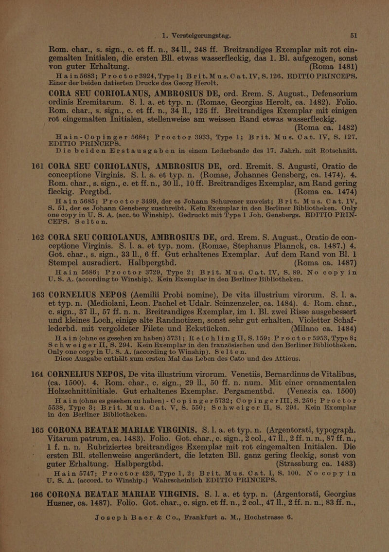 Rom. char., s. sign., c. et ff. n., 34 11., 248 ff. Breitrandiges Exemplar mit rot ein- gemalten Initialen, die ersten Bll. etwas iossmisiacnaas das 1. Bl. aufgezogen, sonst von guter Erhaltung. (Roma 1481) H ain5683; Proctor3924, Typel; Brit.Mus.Cat.IV,S. 126. EDITIO PRINCEPS. Hiner der beiden datierten Drucke des Georg Herolt. CORA SEU CORIOLANUS, AMBROSIUS DE, ord. Erem. 8. August., Defensorium Rom. char., s. sign., c. et ff. n., 34 l., 125 ff. Breitrandiges Exemplar mit einigen 161 162 163 164 (Roma ca. 1482) Hain-Copinger 56843 Proctor 3933, Type 1; Brit. Mus. Cat. IV, S. 127. EDITIO PRINCEPS. Die beiden Erstausgaben in einem Lederbande des 17. Jahrh. mit Rotschnitt. CORA SEU CORIOLANUS, AMBROSIUS DE, ord. Eremit. S. Augusti, Oratio de conceptione Virginis. §. 1. a. et typ. n. (Romae, Johannes Gensberg, ca. 1474). 4. Rom. char., s. sign., c. et ff.n., 30 ll., 10 ff. Breitrandiges Exemplar, am Rand gering fleckig. Pergthd. (Roma ca. 1474) Hain 5685; Proctor 3499, der es Johann Schurener zuweist; Brit. Mus. Cat. IV, S. 51, der es Johann Gensberg zuschreibt. Kein Exemplar in den Berliner Bibliotheken. Only one copy in U.S. A. (acc. to Winship). Gedruckt mit Type 1 Joh. Gensbergs. EDITIO PRIN- CEPS. Selten. ; CORA SEU CORIOLANUS, AMBROSIUS DE, ord. Erem. 8. August., Oratio de con- ceptione Virginis. §. 1]. a. et typ. nom. (Romae, Stephanus Plannck, ca. 1487.) 4. Got. char., s. sign., 33 Il., 6 ff. Gut erhaltenes Exemplar. Auf dem Rand von Bl. 1 Stempel ausradiert.. Halbpergthbd. (Roma ca. 1487) Hain 5686; Proctor 3729, Type 2; Brit. Mus. Cat. IV, S. 89. No copyin U.S. A. (according to Winship). Kein Exemplar in den Berliner Bibliotheken. CORNELIUS NEPOS (Aemilii Probi. nomine), De vita illustrium virorum. S$. l. a. et typ. n. (Mediolani, Leon. Pachel et Udalr. Scinzenzeler, ca. 1484). 4. Rom. char., ce. sign., 37 ll., 57 ff. n.n. Breitrandiges Exemplar, im 1. Bl. zwei Risse ausgebessert und kleines Loch, einige alte Randnotizen, sonst sehr gut erhalten. Violetter Schaf- lederbd. mit vergoldeter Filete und Eckstiicken. (Milano ca. 1484) H ain (ohne es gesehen zu haben) 5731; ReichlingII,S.159; Proctor 5953, Type 8; SchweigerII, S. 294. Kein Exemplar in den franzésischen und den Berliner Bibliotheken. Only one copy in U.S. A. (according to Winship). Selten. Diese Ausgabe enthalt zum ersten Mal das Leben des Cato und des Atticus. CORNELIUS NEPOS, De vita illustrium virorum. Venetiis, Bernardinus de Vitalibus, (ca. 1500). 4. Rom. char., c. sign., 29 ll., 50 ff. n. num. Mit einer ornamentalen Holzschnittinitiale. Gut erhaltenes Exemplar. Pergamentbd. (Venezia ca. 1500) H ain (ohne es gesehen zu haben) - Copinger5732; CopingerlIII,8.256; Proctor 165 166 in den Berliner Bibliotheken. CORONA BEATAE MARIAE VIRGINIS. S. 1. a. et typ. n. (Argentorati, typograph. Vitarum patrum, ca. 1483). Folio. Got. char.,c. sign., 2 col., 47 ll., 2 ff. n.n., 87 ff. n., 1 f.n.n. Rubriziertes breitrandiges Exemplar mit rot eingemalten Initialen. Die ersten Bll. stellenweise angerandert, die letzten Bll. ganz gering fleckig, sonst von guter Erhaltung. Halbpergthd. (Strassburg ca. 1483) Hain 5747; Proctor 426, Type 1, 2; Brit. Mus. Cat. I, 8.100. No copyin U. S. A. (accord. to Winship.) Wahrscheinlich EDITIO PRINCEPS. CORONA BEATAE MARIAE VIRGINIS. S. 1. a. et typ. n. (Argentorati, Georgius Husner, ca. 1487). Folio. Got. char., c. sign. et ff. n., 2 col., 47 Il., 2 ff. n.n., 83 ff. n.,