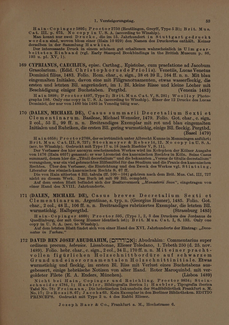 169 Hain-Copinger5895; Proctor 2750 (Reutlingen, Greyff, Type 5B); Brit. Mus, Cat. III. p. 675. No. copy in U.S.A. (according to Winship). Man kennt nur zwei Drucke, die im 15. Jahrhundert in Stuttgart gedruckt worden sind, wovon bloss einer (Hain 10 929) den Namen des Druckortes enthalt. Keiner derselben in der Sammlung Hawkins. Der interessante Druck in einem schénen gut erhaltenen wahrscheinlich in Ulm gear- beiteten Einband (vgl. Early Stamped Bookbindings in the British Museum p. 86, 193 u. pl. XV, 1): CYPRIANUS, CAECILIUS, episc. Carthag., Epistolae, cum praefatione ad Jacobum Grasolarium. (Edid. ChristophorusdePriolis). Venetiis, Lucas Venetus 170 171 172 eingemalten Initialen, davon eine mit Filigranornamenten, etwas wasserfleckig, die ersten und letzten Bll. angerandert, im 1. Bl. kleine Risse und kleine Licher mit Beschadigung einiger Buchstaben. Pergthd. (Venezia 1483) H ain 5898; Proctor 4497, Type2; Brit.Mus. Cat. V,S.281; Woolley Photo- graphs 186. Only one copy in U. S. A. (according to Winship). Einer der 12 Drucke des Lucas Dominici, der nur von 1480 bis 1483 in Venedig tatig war. (DALEN, MICHAEL DE), Casus summarii Decretalium Sexti et Clementinarum. Basileae, Michael Wenssler, 1479. Folio. Got. char., c. sign. 2 col., 55 Il., 99 ff. n. n. Breitrandiges Exemplar mit rot und blau eingemalten Initialen und Rubriken, die ersten BIl. gering wurmstichig, einige BI. fleckig. Pergthd. ; (Basel 1479) H ain4658; Proctor2768, der esirrtiimlich unter Albrecht Kunne in Memmingen anfiihrt; Brit. Mus. Cat.III,S.727; Stockmeyer &amp; Reberl4,12. No copy inU.S.A. (acc. to Winship). Gedruckt mit Type 17 u. 18 (nach Haebler V, S. 11). Der Verfasser des hier anonym erscheinenden Werkes wird im Kolophon der Kélner Ausgabe von 1476 (Hain 4657) genannt; er war Licenciat des kanonischen Rechtes in Kéln. Seine Casus summarii, denen hier die ,,Tituli decretalium‘* und die bekannten ,, Versus de titulis decretalium ‘‘ vorangehen, war ein viel gebrauchtes Hilfsmittel fir das Studium und die Praxis des kanonischen Rechtes. Uber den Verfasser, die Einrichtung und den Zweck des Werkes vgl. Stintzing, Literatur des rémisch-kanonischen Rechts S. 67 ff. . Die von Hain zitierten 4 Bll. tabula (ff. 100 —104) geh6ren nach dem Brit. Mus. Cat. III, 727 nicht zu diesem Werk. Das Buch ist mit 99 Bll. complett. Auf dem ersten Blatt befindet sich der Besitzvermerk ,,Monasterii Seon‘‘, eingetragen von einer Hand des XVIII. Jahrhunderts. (DALEN, MICHAEL DE), Casus breves Decretalium Sexti et Clementinarum. Argentinae, s. typ. n. (Georgius Husner), 1485. Folio. Got. char., 2 col., 48 ll., 106 ff. n. n. Breitrandiges rubriziertes Exemplar, die letzten Bll. wurmstichig. Halbpergtbd. (Strassburg 1485) Hain-Copinger 4660; Proctor 595, (Type 1, 2, 3 des Druckers des Jordanus de Quedlinburg, der mit Georg Husner identisch ist); Brit. Mus. Cat. I, S. 133. Only one copy in U. S, A. (ace. to Winship). Auf dem letzten Blatt findet sich von einer Hand des XVI. Jahrhunderts der Eintrag: ,,Deca- natus in Tachau.‘' j DAVID BEN JOSEF ABUDRAHIM, [DTI 7Ti2N]: Abudrahim: Commentarius super ordinem precum, hebraice. Lissabonae, Elieser Toledano, 1. Tebeth 250 (d. 25. nov. 1489). Folio. hebr. char., c. sign., 2 col., 34 ll., 170ff.n.n. Mit einer pracht- vollen figtrlichen Holzschnittborditire auf schwarzem Grund undeiner ornamentalen Holzschnittinitiale. Etwas wurmstichig und fleckig, im ersten Bl. Riss mit Verlust eines Buchstabens aus- gebessert, einige hebraische Notizen von alter Hand. Roter Maroquinbd. mit ver- goldeter Filete (E. A. Enders, Miinchen). (Lisboa 1489) Nicht bei Hain, Copinger und Reichling. Proctor 9834; Stein- schneider 4784, 1; Haebler, Bibliografia iberica 1; Haebler, Tipografia iberica Tafel No. 78; Freimann, Die hebraischen Inkunabeln der Stadtbibliothek Frankfurt a. M. No.17; De RossiS.67; Jacobs63. Kein Exemplar in den Berliner Bibliotheken. EDITIO PRINCEPS. Gedruckt mit Type 2 u. 4 des Rabbi Elieser.