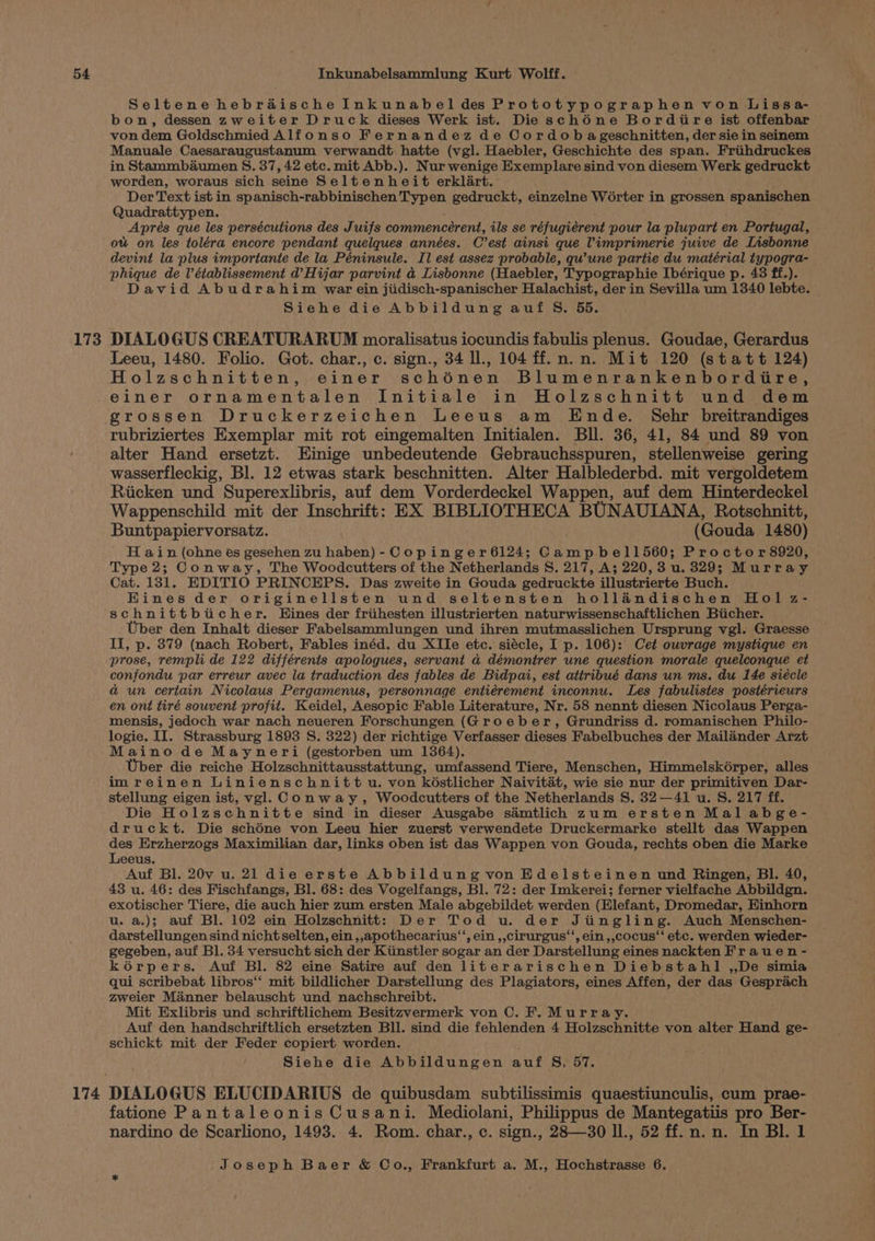 173 Seltene hebrdaische Inkunabel des Prototypographen von Lissa- bon, dessen zweiter Druck dieses Werk ist. Die schéne Bordire ist offenbar von dem Goldschmied Alfonso Fernandez de Cordob ageschnitten, der sie in seinem Manuale Caesaraugustanum verwandt hatte (vgl. Haebler, Geschichte des span. Friihdruckes in Stammbaumen S. 37, 42 ete. mit Abb.). Nur wenige Exemplare sind von diesem Werk gedruckt worden, woraus sich seine Seltenheit erklart. Der Text ist in spanisch-rabbinischen Typen gedruckt, einzelne Worter in grossen spanischen Quadrattypen. Aprés que les persécutions des Juifs commenceérent, ils se réfugiérent pour la plupart en Portugal, ow on les toléra encore pendant quelques années. C est ainsi que Vimprimerie juive de Lisbonne devint la plus importante de la Péninsule. Il est assez probable, qwune partie du matérial typogra- phique de Vétablissement d’Hijar parvint a4 Lisbonne (Haebler, Typographie Ibérique p. 43 ff.). David Abudrahim war ein jiidisch-spanischer Halachist, der in Sevilla um 1340 lebte. Siehe die Abbildung auf S. 55. DIALOGUS CREATURARUM moralisatus iocundis fabulis plenus. Goudae, Gerardus Leeu, 1480. Folio. Got. char., c. sign., 34 I., 104 ff.n.n. Mit 120 (statt 124) Holzschnitten, einer schiénen Blumenrankenbordire, 174 grossen Druckerzeichen Leeus am Ende. Sehr breitrandiges rubriziertes Exemplar mit rot eingemalten Initialen. Bll. 36, 41, 84 und 89 von alter Hand ersetzt. Einige unbedeutende Gebrauchsspuren, stellenweise gering wasserfleckig, Bl. 12 etwas stark beschnitten. Alter Halblederbd. mit vergoldetem Riicken und Superexlibris, auf dem Vorderdeckel Wappen, auf dem Hinterdeckel Wappenschild mit der Inschrift: EX BIBLIOTHECA BUNAUIANA, Rotschnitt, Buntpapiervorsatz. (Gouda 1480) H ain (ohne es gesehen zu haben) - Copinger6124; Campbel1560; Proctor 8920, Type 2; Conway, The Woodcutters of the Netherlands S. 217, A; 220,3 u. 329; Murray Cat. 131. EDITIO PRINCEPS. Das zweite in Gouda gedruckte illustrierte Buch. Hines der originellsten und seltensten hollandischen Hol z- schnittbticher. Eines der friihesten illustrierten naturwissenschaftlichen Biicher. Uber den Inhalt dieser Fabelsammlungen und ihren mutmasslichen Ursprung vgl. Graesse II, p. 379 (nach Robert, Fables inéd. du XIIe etc. siécle, I p. 106): Cet owvrage mystique en prose, rempli de 122 différents apologues, servant a démontrer une question morale quelconque et confondu par erreur avec la traduction des fables de Bidpai, est atiribué dans un ms. du 14e siécle a un certain Nicolaus Pergamenus, personnage entiérement inconnu. Les fabulistes postérieurs en ont tiré souvent profit. Keidel, Aesopic Fable Literature, Nr. 58 nennt diesen Nicolaus Perga- mensis, jedoch war nach neueren Forschungen (Groeber, Grundriss d. romanischen Philo- logie. II. Strassburg 1893 S. 322) der richtige Verfasser dieses Fabelbuches der Mailander Arzt Maino de Mayneri (gestorben um 1364). Uber die reiche Holzschnittausstattung, umfassend Tiere, Menschen, Himmelskoérper, alles imreinen Linienschnitt u. von késtlicher Naivitat, wie sie nur der primitiven Dar- stellung eigen ist, vgl. Conway, Woodcutters of the Netherlands S. 32—41 u. S. 217 ff. Die Holzschnitte sind in dieser Ausgabe samtlich zum ersten Mal abge- druckt. Die schéne von Leeu hier zuerst verwendete Druckermarke stellt das Wappen des Erzherzogs Maximilian dar, links oben ist das Wappen von Gouda, rechts oben die Marke Leeus. Auf Bl. 20v u. 21 die erste Abbildung von Edelsteinen und Ringen, BI. 40, 43 u. 46: des Fischfangs, Bl. 68: des Vogelfangs, Bl. 72: der Imkerei; ferner vielfache Abbildgn. exotischer Tiere, die auch hier zum ersten Male abgebildet werden (Elefant, Dromedar, Hinhorn u. a.); auf Bl. 102 ein Holzschnitt: Der Tod u. der Jiingling. Auch Menschen- darstellungen sind nicht selten, ein ,,apothecarius‘‘, ein ,,cirurgus‘‘, ein,,cocus‘‘ etc. werden wieder- gegeben, auf Bl. 34 versucht sich der Kiinstler sogar an der Darstellung eines nackten Frauen - kérpers. Auf Bl. 82 eine Satire auf den literarischen Diebstahl ,,De simia qui scribebat libros‘‘ mit bildlicher Darstellung des Plagiators, eines Affen, der das Gesprach zweier Manner belauscht und nachschreibt. Mit Exlibris und schriftlichem Besitzvermerk von C. F. Murray. Auf den handschriftlich ersetzten Bll. sind die fehlenden 4 Holzschnitte von alter Hand ge- schickt mit der Feder copiert worden. Siehe die Abbildungen wat S. 57. fatione Pantaleonis Cusani. Mediolani, Philippus de Mantegatiis pro Ber- nardino de Scarliono, 1493. 4. Rom. char., c. sign., 28—30 ll., 52 ff. n. n. In Bl. 1