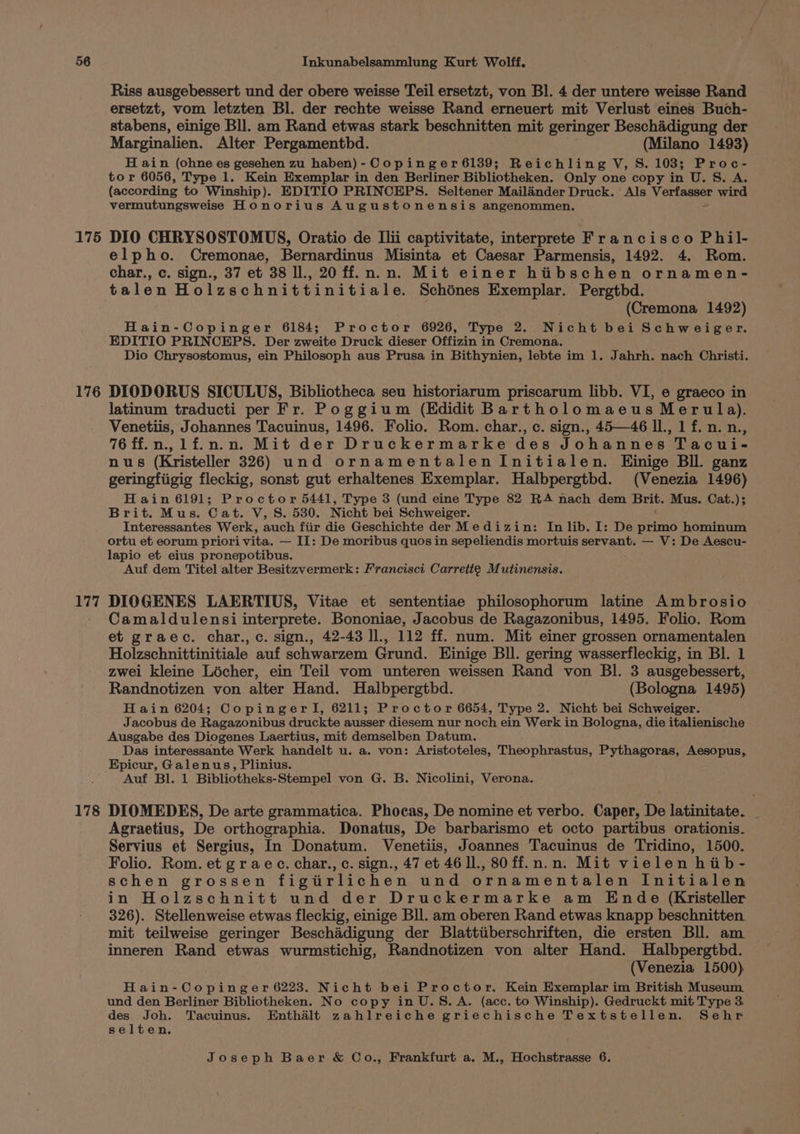 175 176 177 178 Riss ausgebessert und der obere weisse Teil ersetzt, von Bl. 4 der untere weisse Rand ersetzt, vom letzten Bl. der rechte weisse Rand erneuert mit Verlust eines Buch- stabens, einige Bll. am Rand etwas stark beschnitten mit geringer Beschadigung der Marginalien. Alter Pergamentbd. (Milano 1493) H ain (ohne es gesehen zu haben) - Copinger6139; Reichling V, S. 103; Proc- tor 6056, Type 1. Kein Exemplar in den Berliner Bibliotheken. Only one copy in U. S. A. (according to Winship). EDITIO PRINCEPS. Seltener Mailander Druck. Als Verfasser wird vermutungsweise Honorius Augustonensis angenommen. DIO CHRYSOSTOMUS, Oratio de Ilii captivitate, interprete Francisco Phil- elpho. Cremonae, Bernardinus Misinta et Caesar Parmensis, 1492. 4. Rom. char., c. sign., 37 et 38 ll., 20 ff. n.n. Mit einer hiibschen ornamen- talen Holzschnittinitiale. Schénes Exemplar. Pergtbd. (Cremona 1492) Hain-Copinger 6184; Proctor 6926, Type 2. Nicht bei Schweiger. EDITIO PRINCEPS. Der zweite Druck dieser Offizin i in Cremona. Dio Chrysostomus, ein Philosoph aus Prusa in Bithynien, lebte im 1. Jahrh. nach Christi. DIODORUS SICULUS, Bibliotheca seu historiarum priscarum libb. VI, e graeco in latinum traducti per Fr. Poggium (EKdidit Bartholomaeus Merula). Venetiis, Johannes Tacuinus, 1496. Folio. Rom. char., c. sign., 45—46 ll., 1 f. n. n., 76ff.n,lfi.n.n. Mit der Druckermarke des Johannes Tacui- nus (Kristeller 326) und ornamentalenInitialen. Hinige Bll. ganz geringfiigig fleckig, sonst gut erhaltenes Exemplar. Halbpergtbd. (Venezia 1496) Hain 6191; Proctor 5441, Type 3 (und eine Type 82 RA nach dem Brit. Mus. Cat.); Brit. Mus. 0 at. V, S. 530. Nicht bei Schweiger. Interessantes Werk, auch fiir die Geschichte der Medizin: In lib. I: De primo hominum ortu et eorum priori vita. — II: De moribus quos in sepeliendis mortuis servant. — V: De Aescu- lapio et eius pronepotibus. Auf dem Titel alter Besitzvermerk: Francisci Carrette Mutinensis. DIOGENES LAERTIUS, Vitae et sententiae philosophorum latine Ambrosio Camaldulensi interprete. Bononiae, Jacobus de Ragazonibus, 1495. Folio. Rom et graec. char.,c. sign., 42-43 Il, 112 ff. num. Mit einer grossen ornamentalen Holzschnittinitiale auf schwarzem Grund. Einige Bll. gering wasserfleckig, in Bl. 1 zwei kleine Licher, ein Teil vom unteren weissen Rand von Bl. 3 ausgebessert, Randnotizen von alter Hand. Halbpergthd. (Bologna 1495) H ain 6204; Copingerl, 6211; Proctor 6654, Type 2. Nicht bei Schweiger. Jacobus de Ragazonibus druckte ausser diesem nur noch ein Werk in Bologna, die italienische Ausgabe des Diogenes Laertius, mit demselben Datum. Das interessante Werk handelt u. a. von: Aristoteles, Theophrastus, Pythagoras, Aesopus, Epicur, Galenus, Plinius. Auf Bl. 1 Bibliotheks-Stempel von G. B. Nicolini, Verona. DIOMEDES, De arte grammatica. Phocas, De nomine et verbo. Caper, De latinitate. Agraetius, De orthographia. Donatus, De barbarismo et octo partibus orationis. Servius et Sergius, In Donatum. Venetiis, Joannes Tacuinus de Tridino, 1500. Folio. Rom. et graec. char., c. sign., 47 et 46 ll., 80ff.n.n. Mit vielen hib- schen grossen figitirlichen und ornamentalen Initialen in Holzschnitt und der Druckermarke am Ende (Kristeller 326). Stellenweise etwas fleckig, einige Bll. am oberen Rand etwas knapp beschnitten mit teilweise geringer Beschadigung der Blattiiberschriften, die ersten Bll. am inneren Rand etwas wurmstichig, Randnotizen von alter Hand. Halbpergtbd. (Venezia 1500) Hain-Copinger 6223. Nicht bei Proctor. Kein Exemplar im British Museum und den Berliner Bibliotheken. No copy in U.S.A. (acc. to Winship). Gedruckt mit Type 3 wom Tacuinus. Enthalt zahlreiche griechische Textstellen. Sehr se en.