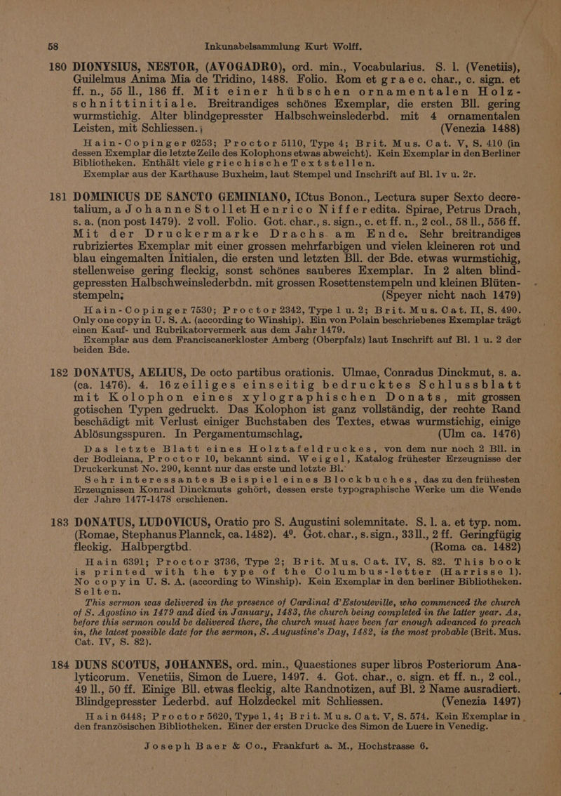 180 181 182 183 184 DIONYSIUS, NESTOR, (AVOGADRO), ord. min., Vocabularius. S. 1. (Venetiis), Guilelmus Anima Mia de Tridino, 1488. Folio. Rom et graec. char., c. sign. et ff. n., 55 ll., 186 ff. Mit einer hiibschen ornamentalen Holz- schnittinitiale. Breitrandiges schénes Exemplar, die ersten Bll. gering wurmstichig. Alter blindgepresster Halbschweinslederbd. mit 4 ornamentalen Leisten, mit Schliessen. j (Venezia 1488) Hain-Copinger 6253; Proctor 5110, Type 4; Brit. Mus. Cat. V, S. 410 (in dessen Exemplar die letzte Zeile des Kolophons etwas abweicht). Kein Exemplar in den Berliner Bibliotheken. Enthalt viele griechische Textstellen. Exemplar aus der Karthause Buxheim, laut Stempel und Inschrift auf Bl. lv u. 2r. DOMINICUS DE SANCTO GEMINIANO, ICtus Bonon., Lectura super Sexto decre- talium,aJohanneStolletHenrico Niffer edita. Spirae, Petrus Drach, s. a. (non post 1479). 2 voll. Folio. Got. char., s. sign., c. et ff. n., 2 col., 58 ll., 556 ff. Mit der Druckermarke Drachs am Ende. Sehr breitrandiges rubriziertes Exemplar mit einer grossen mehrfarbigen und vielen kleineren rot und blau eingemalten Initialen, die ersten und letzten Bll. der Bde. etwas wurmstichig, stellenweise gering fleckig, sonst schénes sauberes Exemplar. In 2 alten blind- gepressten Halbschweinslederbdn. mit grossen Rosettenstempeln und kleinen Bliiten- stempeln; (Speyer nicht nach 1479) Hain- Copinger 7530; Proctor 2342, Type lu. 2; Brit. Mus. Cat. II, S. 490. Only one copy in U.S. A. (according to Winship). Hin von Polain beschriebenes Exemplar tragt einen Kauf- und Rubrikatorvermerk aus dem Jahr 1479. Exemplar aus dem Franciscanerkloster Amberg (Oberpfalz) laut Inschrift auf Bl. 1 u. 2 der beiden Bde. DONATUS, AELIUS, De octo partibus orationis. Ulmae, Conradus Dinckmut, s. a. (ca. 1476). 4. 16zeiliges einseitig bedrucktes Schlussblatt mit Kolophon eines xylographischen Donats, mit grossen gotischen Typen gedruckt. Das Kolophon ist ganz vollsténdig, der rechte Rand beschadigt mit Verlust einiger Buchstaben des Textes, etwas wurmstichig, einige Ablésungsspuren. In Pergamentumschlag, (Ulm ca. 1476) Das letzte Blatt eines Holztafeldruckes, von dem nur noch 2 Bil. in . der Bodleiana, Proctor 10, bekannt sind. Weigel, Katalog friihester Erzeugnisse der Druckerkunst No. 290, kennt nur das erste und letzte Bl.’ Sehr interessantes Beispiel eines Blockbuches, das zu den friihesten Erzeugnissen Konrad Dinckmuts gehort, dessen erste typographische Werke um die Wende der Jahre 1477-1478 erschienen. DONATUS, LUDOVICUS, Oratio pro S. Augustini solemnitate. S. 1. a. et typ. nom. (Romae, Stephanus Plannck, ca. 1482). 4°. Got.char.,s.sign., 331l., 2 ff. Geringfiigig fleckig. Halbpergtbd. (Roma ca. 1482) Hain 6391; Proctor 3736, Type 2; Brit. Mus. Cat. IV, S. 82. This book is printed with the type of the Columbus-letter (Harrisse l). No copyin U.S. A. (according to Winship). Kein Exemplar in den berliner Bibliotheken. Selten. This sermon was delivered in the presence of Cardinal d’Estouteville, who commenced the church of S. Agostino in 1479 and died in January, 1483, the church being completed in the latter year. As, before this sermon could be delivered there, the church must have been far enough advanced to preach in, the latest possible date for the sermon, S. Augustine’s Day, 1482, is the most probable (Brit. Mus. Cat. IV, S. 82). DUNS SCOTUS, JOHANNES, ord. min., Quaestiones super libros Posteriorum Ana- lyticorum. Venetiis, Simon de Luere, 1497. 4. Got. char., c. sign. et ff. n., 2 col., 49 ll., 50 ff. Einige Bll. etwas fleckig, alte Randnotizen, auf Bl. 2 Name ausradiert. Blindgepresster Lederbd. auf Holzdeckel mit Schliessen. — (Venezia 1497) H ain 6448; Proctor 5620, Typel, 4; Brit. Mus. Cat. V, S. 574. Kein pore e den franzdsischen Bibliotheken. Biner der ersten Drucke des Simon de Luere in Venedig.