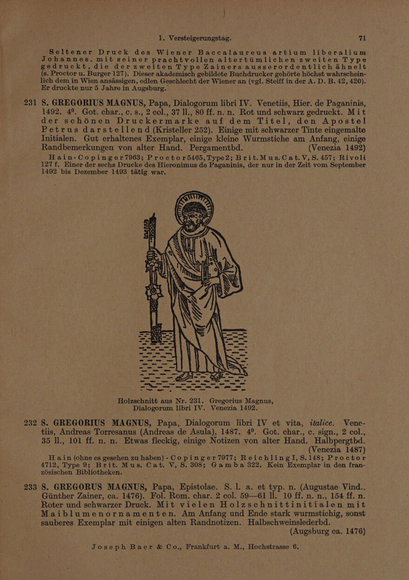 Seltener Druck des Wiener Baccalaureus artium liberalium Johannes. mit seiner prachtvollen altertimlichen zweiten Type gedruckt,die derzweiten Type Zainers ausserordentlich ahnelt (s. Proctor u. Burger 127). Dieser akademisch gebildete Buchdrucker gehérte héchst wahrschein- lich dem in Wien ansassigen, edlen Geschlecht der Wiener an (vgl. Steiff in der A. D. B. 42, 420). Er druckte nur 5 Jahre in Augsburg. 231 8. GREGORIUS MAGNUS, Papa, Dialogorum libri IV. Venetiis, Hier. de Paganinis, 1492, 4°. Got. char., c.s., 2 col., 37 11, 80 ff.n.n. Rot und schwarz gedruckt. Mit der schinen Druckermarke auf dem Titel, den Apostel Petrus darstellend (Kristeller 252). Einige mit schwarzer Tinte eingemalte Initialen. Gut erhaltenes Exemplar, einige kleine Wurmstiche am Anfang, einige Randbemerkungen von alter Hand. Pergamentbd. (Venezia 1492) Hain-Copinger7963; Proctor5465, Type2; Brit.Mus.Cat.V,S. 457; Rivoli 127 f. Einer der sechs Drucke des Hieronimus de Paganinis, der nur in der Zeit vom September 1492 bis Dezember 1493 tatig war. Holzschnitt aus Nr. 231. Gregorius Magnus, Dialogorum libri IV. Venezia 1492. 232 8. GREGORIUS MAGNUS, Papa, Dialogorum libri IV et vita, italice. Vene- tiis, Andreas Torresanus (Andreas de Asula), 1487. 4°. Got. char., c. sign., 2 col., 35 ll., 101 ff. n. n. Etwas fleckig, einige Notizen von alter Hand. Halbpergtbd. (Venezia 1487) H ain (ohne es gesehen zu haben)-Copinger7977; ReichlingI,S.148; Proctor 4712, Type 9; Brit. Mus. Cat. V, 8S. 308; Gamba 322. Kein Exemplar in den fran- zosischen Bibliotheken. 233 S. GREGORUS MAGNUS, Papa, Epistolae. S. 1. a. et typ. n. (Augustae Vind.. Giinther Zainer, ca. 1476). Fol. Rom. char. 2 col. 59—61 ll. 10 ff. n. n., 154 ff. n. Roter und schwarzer Druck. Mit vielen Holzschnittinitialen mit Maiblumenornamenten. Am Anfang und Ende stark wurmstichig, sonst sauberes Exemplar mit einigen alten Randnotizen. Halbschweinslederbd. (Augsburg ca. 1476)