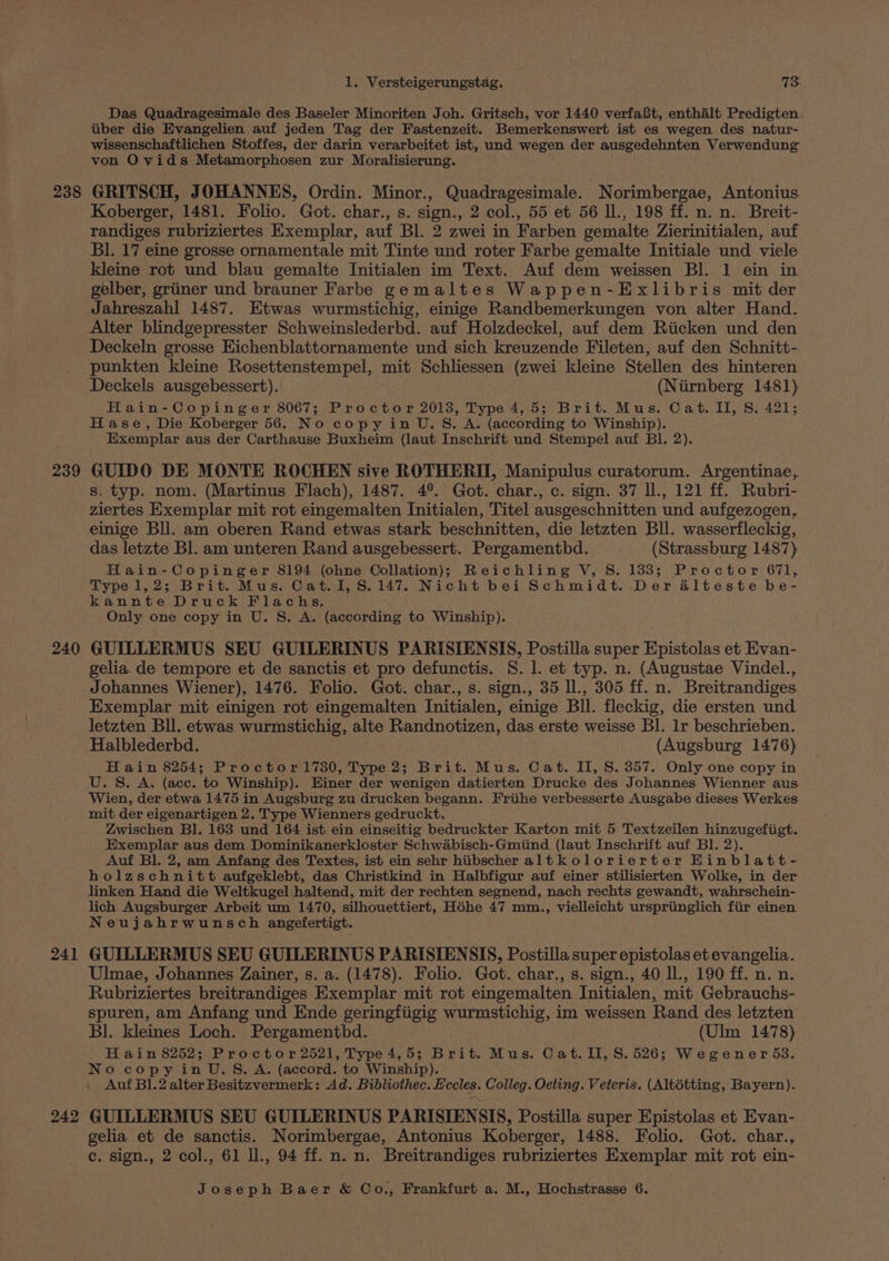238 239 240 241 242 1. Versteigerungstag. 73 Das Quadragesimale des Baseler Minoriten Joh. Gritsch, vor 1440 verfa8t, enthalt Predigten tiber die Evangelien auf jeden Tag der Fastenzeit. Bemerkenswert ist es wegen des natur- wissenschaftlichen Stoffes, der darin verarbeitet ist, und wegen der ausgedehnten Verwendung von Ovids Metamorphosen zur Moralisierung. GRITSCH, JOHANNES, Ordin. Minor., Quadragesimale. Norimbergae, Antonius. Koberger, 1481. Folio. Got. char., s. sign., 2 col., 55 et 56 Il., 198 ff. n. n. Breit- randiges rubriziertes Exemplar, auf Bl. 2 zwei in Farben gemalte Zierinitialen, auf BI. 17 eine grosse ornamentale mit Tinte und roter Farbe gemalte Initiale und viele Kleine rot und blau gemalte Initialen im Text. Auf dem weissen Bl. 1 ein in gelber, griiner und brauner Farbe gemaltes Wappen-Exlibris mit der Jahreszahl 1487. Etwas wurmstichig, einige Randbemerkungen von alter Hand. Alter blindgepresster Schweinslederbd. auf Holzdeckel, auf dem Riicken und den Deckeln grosse Eichenblattornamente und sich kreuzende Fileten, auf den Schnitt- punkten kleine Rosettenstempel, mit Schliessen (zwei kleine Stellen des hinteren Deckels ausgebessert). (Nirnberg 1481) Hain-Copinger 8067; Proctor 2013, Type 4,5; Brit. Mus. Cat. II, S. 421; Hase, Die Koberger 56. No copy in U.S. A. (according to Winship). Exemplar aus der Carthause Buxheim (laut Inschrift und Stempel auf Bl. 2). GUIDO DE MONTE ROCHEN sive ROTHERII, Manipulus curatorum. Argentinae,. s. typ. nom. (Martinus Flach), 1487. 4°. Got. char., c. sign. 37 ll., 121 ff. Rubri- ziertes Exemplar mit rot eingemalten Initialen, Titel ausgeschnitten und aufgezogen, einige Bll. am oberen Rand etwas stark beschnitten, die letzten Bll. wasserfleckig, das letzte Bl. am unteren Rand ausgebessert. Pergamenthd. (Strassburg 1487) Hain-Copinger 8194 (ohne Collation); Reichling V, S. 133; Proctor 671, Type 1,2; Brit. Mus. Cat. I, 8.147. Nicht bei Schmidt. Der alteste be- kannte Druck Flachs, Only one copy in U. S. A. (according to Winship). . GUILLERMUS SEU GUILERINUS PARISIENSIS, Postilla super Epistolas et Evan- gelia.de tempore et de sanctis et pro defunctis. 8. 1. et typ. n. (Augustae Vindel., Johannes Wiener), 1476. Folio. Got. char., s. sign., 35 ll., 305 ff. n. Breitrandiges Exemplar mit einigen rot eingemalten Initialen, einige Bll. fleckig, die ersten und letzten Bll. etwas wurmstichig, alte Randnotizen, das erste weisse BI. Ir beschrieben. Halblederbd. (Augsburg 1476) H ain 8254; Proctor1730, Type 2; Brit. Mus. Cat. II, S. 357. Only one copy in U.S. A. (acc. to Winship). Hiner der wenigen datierten Drucke des Johannes Wienner aus Wien, der etwa 1475 in Augsburg zu drucken begann. Friihe verbesserte Ausgabe dieses Werkes mit der eigenartigen 2. Type Wienners gedruckt. Zwischen Bl. 163 und 164 ist ein einseitig bedruckter Karton mit 5 Textzeilen hinzugefiigt. Exemplar aus dem Dominikanerkloster Schwabisch-Gmiind (laut Inschrift auf Bl. 2). Auf Bl. 2, am Anfang des Textes, ist ein sehr hiibscher altkolorierter Hinblatt- holzschnitt aufgeklebt, das Christkind in Halbfigur auf einer stilisierten Wolke, in der linken Hand die Weltkugel haltend, mit der rechten segnend, nach rechts gewandt, wahrschein- lich Augsburger Arbeit um 1470, silhouettiert, Hohe 47 mm., vielleicht urspriinglich fiir einen Neujahrwunsch angefertigt. GUILLERMUS SEU GUILERINUS PARISIENSIS, Postilla super epistolas et evangelia. Ulmae, Johannes Zainer, s. a. (1478). Folio. Got. char., s. sign., 40 ll., 190 ff. n. n. Rubriziertes breitrandiges Exemplar mit rot eingemalten Initialen, mit Gebrauchs- spuren, am Anfang und Ende geringfiigig wurmstichig, im weissen Rand des letzten Bl]. Kleines Loch. Pergamentbd. (Ulm 1478) H ain 8252; Proctor 2521, Type 4,5; Brit. Mus. Cat. II, 8.526; Wegener 53. No copy in U.S. A. (accord. to Winship). Auf Bl.2 alter Besitzvermerk: Ad. Bibliothec. Eccles. Colleg. Oeting. Veteris. (Altétting, Bayern). GUILLERMUS SEU GUILERINUS PARISIENSIS, Postilla super Epistolas et Evan- gelia et de sanctis. Norimbergae, Antonius Koberger, 1488. Folio. Got. char., c. sign., 2 col., 61 l., 94 ff. n. n. Breitrandiges rubriziertes Exemplar mit rot ein-