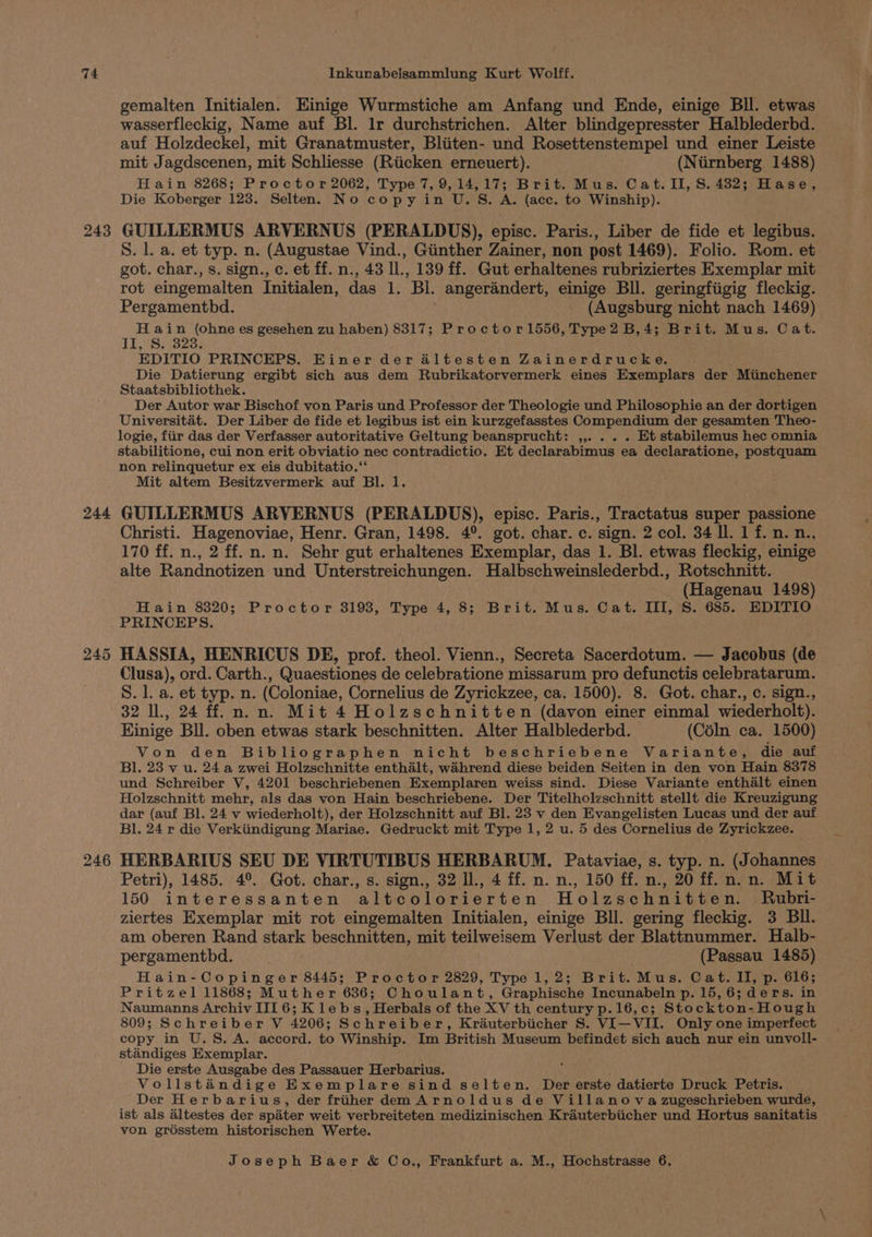 243 244 246 gemalten Initialen. Einige Wurmstiche am Anfang und Ende, einige BIl. etwas wasserfleckig, Name auf Bl. Ir durchstrichen. Alter blindgepresster Halblederbd. auf Holzdeckel, mit Granatmuster, Bliiten- und Rosettenstempel und einer Leiste mit Jagdscenen, mit Schliesse (Riicken erneuert). (Niirnberg 1488) Hain 8268; Proctor 2062, Type 7, 9,14,17; Brit. Mus. Cat. II, S. 482; Hase, Die Koberger 123. Selten. No copy in U.S. A. (ace. to Winship). GUILLERMUS ARVERNUS (PERALDUS), episc. Paris., Liber de fide et legibus. S. l. a. et typ. n. (Augustae Vind., Giinther Zainer, non post 1469). Folio. Rom. et got. char., s. sign., c. et ff. n., 43 I., 139 ff. Gut erhaltenes rubriziertes Exemplar mit rot eingemalten Initialen, das 1. Bl. angerandert, einige BIl. geringfiigig fleckig. Pergamenthd. (Augsburg nicht nach 1469) H ain (ohne es gesehen zu haben) 8317; Proctor1556, Type2 B,4; Brit. Mus. Cat. TE.HuSi323) EDITIO PRINCEPS. Einer der altesten Zainerdrucke. Die Datierung ergibt sich aus dem Rubrikatorvermerk eines Exemplars der Miinchener Staatsbibliothek. Der Autor war Bischof von Paris und Professor der Theologie und Philosophie an der dortigen Universitat. Der Liber de fide et legibus ist ein kurzgefasstes Compendium der gesamten Theo- logie, fiir das der Verfasser autoritative Geltung beansprucht: ,,. . . . Et stabilemus hec omnia stabilitione, cui non erit obviatio nec contradictio. Et declarabimus ea declaratione, postquam non relinquetur ex eis dubitatio.‘‘ Mit altem Besitzvermerk auf Bl. 1. GUILLERMUS ARVERNUS (PERALDUS), episc. Paris., Tractatus super passione Christi. Hagenoviae, Henr. Gran, 1498. 4°. got. char. c. sign. 2 col. 34 ll. 1 f. n. n., 170 ff. n., 2 ff. n. n. Sehr gut erhaltenes Exemplar, das 1. Bl. etwas fleckig, einige alte Randnotizen und Unterstreichungen. Halbschweinslederbd., Rotschnitt. ona 1498) Hain 8320; Proctor 3193, Type 4, 8; Brit. Mus. Cat. III, S. 685. EDITIO PRINCEPS. HASSIA, HENRICUS DE, prof. theol. Vienn., Secreta Sacerdotum. — Jacobus (de Clusa), ord. Carth., Quaestiones de celebratione missarum pro defunctis celebratarum. S. 1. a. et typ. n. (Coloniae, Cornelius de Zyrickzee, ca. 1500). 8. Got. char., c. sign., 32 IL, 24 ff. n.n. Mit 4 Holzschnitten (davon einer einmal wiederholt). Hinige Bll. oben etwas stark beschnitten. Alter Halblederbd. (Céln ca. 1500) Von den Bibliographen nicht beschriebene Variante, die auf Bl. 23 v u. 24 a zwei Holzschnitte enthalt, wihrend diese beiden Seiten in den von Hain 8378 und Schreiber V, 4201 beschriebenen Exemplaren weiss sind. Diese Variante enthalt einen Holzschnitt mehr, als das von Hain beschriebene. Der Titelholzschnitt stellt die Kreuzigung dar (auf Bl. 24 v wiederholt), der Holzschnitt auf Bl. 23 v den Evangelisten Lucas und der auf Bl. 24 r die Verkiindigung Mariae. Gedruckt mit Type 1, 2 u. 5 des Cornelius de Zyrickzee. HERBARIUS SEU DE VIRTUTIBUS HERBARUM. Pataviae, s. typ. n. (Johannes Petri), 1485. 4°. Got. char., s. sign., 32 Il., 4 ff. n. n., 150 ff. n., 20 ff.n.n. Mit 150 interessanten altcolorierten Holzschnitten. Rubri- ziertes Exemplar mit rot eingemalten Initialen, einige Bll. gering fleckig. 3 Bil. am oberen Rand stark beschnitten, mit teilweisem Verlust der Blattnummer. Halb- pergamenthbd. . (Passau 1485) Hain-Copinger 8445; Proctor 2829, Type 1,2; Brit. Mus. Cat. Il, p. 616; Pritzel 11868; Muther 636; Choulant, Graphische Incunabeln p. 15, 6; ders. in Naumanns Archiv III 6; K le bs, Herbals of the XV th century p.16,c; Stockton-Hough 809; Schreiber V 4206; Schreiber, Krauterbiicher S. VI—VII. Only one imperfect copy in U.S. A. accord. to Winship. Im British Museum befindet sich auch nur ein unvoll- standiges Exemplar. Die erste Ausgabe des Passauer Herbarius. Vollstandige Exemplare sind selten. Der erste datierte Druck Petris. ; Der Herbarius, der friiher dem Arnoldus de Villanova zugeschrieben wurde, ist als altestes der spiter weit verbreiteten medizinischen Kraéuterbiicher und Hortus sanitatis von grésstem historischen Werte.