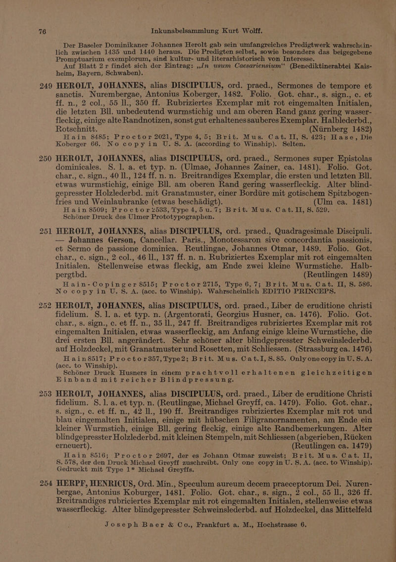 249 250 251 253 254 Der Baseler Dominikaner Johannes Herolt gab sein umfangreiches Predigtwerk wahrschcin- lich zwischen 1435 und 1440 heraus. Die Predigten selbst, sowie besonders das beigegebene Promptuarium exemplorum, sind kultur- und literarhistorisch von Interesse. Auf Blatt 2 r findet sich der Eintrag: ,,Jn usum Caesariensium RRP EN. Kais- heim, Bayern, Schwaben). HEROLT, JOHANNES, alias DISCIPULUS, ord. praed., Sermones de tempore et sanctis. Nurembergae, Antonius Koberger, 1482. Folio. Got. char., s. sign., c. et ff. n., 2 col., 55 ll., 350 ff. Rubriziertes Exemplar mit rot eingemalten Initialen, die letzten Bll. unbedeutend wurmstichig und am oberen Rand ganz gering wasser- fleckig, einige alte Randnotizen, sonst gut erhaltenessauberes Exemplar. Halblederbd., Rotschnitt. (Niirnberg 1482) Hain 8485; Proctor 2021, be ie 5; Brit. Mus. Cat. II, S. 428; Hase, Die Koberger 66. N o cop y Vs was BES = ‘A. (according to Winship). Selten. HEROLT, J OHANNES, alias DISCIPULUS, ord. praed., Sermones super Epistolas dominicales. S. l. a. et typ. n. (Ulmae, Johannes Zainer, ca. 1481). Folio. Got. char., c. sign., 40 ll., 124 ff.n.n. Breitrandiges Exemplar, die ersten und letzten Bll. etwas wurmstichig, einige Bll. am oberen Rand gering wasserfleckig. Alter blind- gepresster Holzlederbd. mit Granatmuster, einer Bordiire mit gotischem Spitzbogen- fries und Weinlaubranke (etwas beschadigt). (Ulm ca. 1481) Hain 8509; Proctor 2533, Type 4,5u.7; Brit. Mus. Cat. II, S. 529. Schéner Druck des Ulmer Prototypographen. HEROLT, JOHANNES, alias DISCIPULUS, ord. praed., Quadragesimale Discipuli. — Johannes Gerson, Cancellar. Paris., Monotessaron sive concordantia passionis, et Sermo de passione dominica. Reutlingae, Johannes Otmar, 1489. Folio. Got. char., c. sign., 2 col., 46 ll., 137 ff. n. n. Rubriziertes Exemplar mit rot eingemalten Initialen. Stellenweise etwas fleckig, am Ende zwei kleine Wurmstiche. Halb- pergthd. (Reutlingen 1489) Hain-Copinger 8515; Proctor 2715, Type 6,7; Brit. Mus. Cat. II, S. 586. No copy in U.S. A. (ace. to Winship). Wahrscheinlich EDITIO PRINCEPS. HEROLT, JOHANNES, alias DISCIPULUS, ord. praed., Liber de eruditione christi fidelium. S. 1. a. et typ. n. (Argentorati, Georgius Husner, ca. 1476). Folio. Got. char., s. sign., c. et ff. n., 35 lL, 247 ff. Breitrandiges rubriziertes Exemplar mit rot eingemalten Initialen, etwas wasserfleckig, am Anfang einige kleine Wurmstiche, die drei ersten Bll. angerandert. Sehr schéner alter blindgepresster Schweinslederbd. auf Holzdeckel, mit Granatmuster und Rosetten, mit Schliessen. (Strassburg ca. 1476) Hain8517; Proctor357,Type2; Brit. Mus. Cat.I, 8.85. Only onecopyin U.S.A. (acc. to Winship). Schéner Druck Husners in einem prachtvollerhaltenen gleichzeitigen Einband mit reicher Blindpressung. HEROLT, JOHANNES, alias DISCIPULUS, ord. praed., Liber de eruditione Christi fidelium. 8.1. a. et typ. n. (Reutlingae, Michael Greyff, ca. 1479). Folio. Got. char., s. sign., c. et ff. n., 42 U., 190 ff. Breitrandiges rubriziertes Exemplar mit rot und blau eingemalten Initialen, einige mit hiibschen Filigranornamenten, am Ende ein kleiner Wurmstich, einige BIL. gering fleckig, einige alte Randbemerkungen. Alter blindgepresster Holzlederbd. mit kleinen Stempeln, mit Schliessen (abgerieben, Riicken erneuert). (Reutlingen ca. 1479) Hain 8516; Proctor 2697, der es Johann Otmar zuweist; Brit. Mus. Cat. II, S. 578, der den Druck Michael Greyff zuschreibt. Only one copy in U.S. A. (acc. to Winship). Gedruckt mit Type 1* Michael Greyffs. HERPF, HENRICUS, Ord. Min., Speculum aureum decem praeceptorum Dei. Nuren- bergae, ‘Antonius Koburger, 1481. Folio. Got. char., s. sign., 2 col., 55 ll., 326 ff. Breitrandiges rubriciertes Exemplar mit rot eingemalten Initialen, stellenweise etwas wasserfleckig. Alter blindgepresster Schweinslederbd. auf Holzdeckel, das Mittelfeld Joseph Baer &amp; Co., Frankfurt a. M., Hochstrasse 6. — Oe _* — a “—