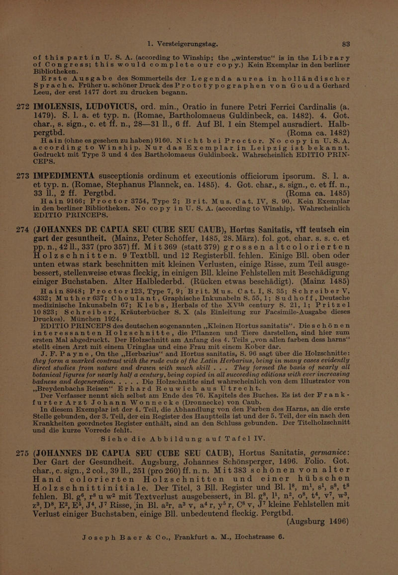 272 273 274 1. Versteigerungstag. 83 of this part in U.S. A. (according to Winship; the ,,winterstuc’ is in the Library of Congress; this would complete our copy.) Kein Exemplar in den berliner Bibliotheken. Erste Ausgabe des Sommerteils der Legenda aurea in hollandischer Sprache. Friheru. schéner Druck desPrototypographen von Gouda Gerhard Leeu, der erst 1477 dort zu drucken begann. IMOLENSIS, LUDOVICUS, ord. min., Oratio in funere Petri Ferrici Cardinalis (a. 1479). S. 1. a. et typ. n. (Romae, Bartholomaeus Guldinbeck, ca. 1482). 4. Got. char., 8. sign., c. et ff. n., 28—31 ll., 6 ff. Auf Bl. 1 ein Stempel ausradiert. Halb- pergthd. (Roma ca. 1482) H ain (ohne es gesehen zu haben) 9160. Nicht bei Proctor. No copyin U.S.A. according to Winship. Nur das Exemplarin Leipzig ist bekannt. ae mit Type 3 und 4 des Bartholomaeus Guldinbeck. Wahrscheinlich EDITIO PRIN- IMPEDIMENTA susceptionis ordinum et executionis officioruam ipsorum. S. l. a. et typ. n. (Romae, Stephanus Plannck, ca. 1485). 4. Got. char., s. sign., c. et ff. n., 33 ll., 2 ff. Pergtbd. . . (Roma ca. 1485) Hain 9166; Proctor 3754, Type 2; Brit. Mus. Cat. IV, S. 90. Kein Exemplar in den berliner Bibliotheken. No copy in U.S. A. (according to Winship). Wahrscheinlich EDITIO PRINCEPS. (JOHANNES DE CAPUA SEU CUBE SEU CAUB), Hortus Sanitatis, vif teutsch ein gart der gesuntheit. (Mainz, Peter Schéffer, 1485, 28. Marz). fol. got. char. s. s. c. et pp. n., 42 l., 337 (pro 357) ff. Mit 369 (statt 379) grossen altcolorierten Holzschnitten. 9 Textbll. und 12 Registerbll. fehlen. Einige Bll. oben oder unten etwas stark beschnitten mit kleinen Verlusten, einige Risse, zum Teil ausge- bessert, stellenweise etwas fleckig, in einigen Bll. kleine Fehlstellen mit Beschadigung einiger Buchstaben. Alter Halblederbd. (Riicken etwas beschadigt), (Mainz 1485) H ain 8948; Proctor123, Type 7,9; Brit.Mus. Cat. I, S. 35; Schreiber V, 4332; Muther 637; Choulant, Graphische Inkunabeln S. 55,1; Sudhoff, Deutsche medizinische Inkunabeln 67; Klebs, Herbals of the XVth century S. 21,1; Pritzel 10 823; Schreiber, Krauterbiicher S.X (als Hinleitung zur Facsimile-Ausgabe dieses Druckes). Miinchen 1924. , EDITIO PRINCEPS des deutschen sogenannten ,,Kleinen Hortus sanitatis‘‘. Dieschénen interessanten Holzschnitte, die Pflanzen und Tiere darstellen, sind hier zum ersten Mal abgedruckt. Der Holzschnitt am Anfang des 4. Teils ,,von allen farben dess harns‘‘ stellt einen Arzt mit einem Uringlas und eine Frau mit einem Kober dar. J. F. Payne, On the ,,Herbarius‘‘ and Hortus sanitatis, S. 96 sagt iiber die Holzschnitte: they form a marked contrast with the rude cuts of the Latin Herbarius, being in many cases evidently direct studies from nature and drawn with much skill... They formed the basis of nearly all botanical figures for nearly half a century, being copied in all succeeding editions with ever increasing 275 ;,Breydenbachs Reisen‘‘ Erhard Reuwich aus Utrecht. Der Verfasser nennt sich selbst am Ende des 76. Kapitels des Buches. Hs ist der Frank - furterArzt Johann Wonnecke (Dronnecke) von Caub. In diesem Exemplar ist der 4. Teil, die Abhandlung von den Farben des Harns, an die erste Stelle gebunden, der 3. Teil, der ein Register des Hauptteils ist und der 5. Teil, der ein nach den Krankheiten geordnetes Register enthalt, sind an den Schluss gebunden. Der Titelholzschnitt und die kurze Vorrede fehlt. Siehe die Abbildung auf Tafel IV. (JOHANNES DE CAPUA SEU CUBE SEU CAUB), Hortus Sanitatis, germanice: Der Gart der Gesundheit. Augsburg, Johannes Schinsperger, 1496. Folio. Got. char., e. sign., 2 col., 39 Il., 251 (pro 260) ff.n.n. Mit 383 schénen von alter Hand colorierten Holzschnitten und einer hiibschen Holzschnittinitiale. Der Titel, 3 Bll. Register und BI. 1°, m’, s}, s%, t® fehlen. Bl. g°, r° u w? mit Textverlust ausgebessert, in Bl. g§, l', n?, 08, t*, v’, w’, z®, D®, K?, E>, J*, J* Risse, ‘in Bl. a’r, a® v, a‘r, y’r, C’v, J? kleine Fehlstellen mit Verlust einiger Buchstaben, einige Bll. unbedeutend fleckig. Pergtbd. (Augsburg 1496)