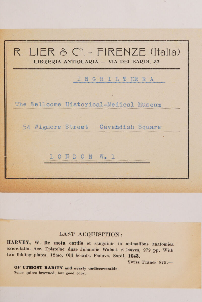 eine pes 4 a ae Ae Pode a Ba PR LIER &amp; ce ~ FERENZIE (talia) LIBRERIA ANTIQUARIA — VIA DEI BARDI, 32 Oe Ma ae a. ainsiels rs me c ¢ The Yellcome Historical—Medical Museum oh Wigmore Street Cavehdish Square te aE Ia he eee LAST ACQUISITION : HARVEY, W. De motu cordis et sanguinis in animalibus anatomica exercitatio. Acc. Epistolae duae Johannis Walaei. 6 leaves, 272 pp. With two folding plates. 12mo. Old boards. Padova, Sardi, 1643. Swiss Franes 875.— OF UTMOST RARITY and nearly undiscoverable. Some quires browned, but good copy.