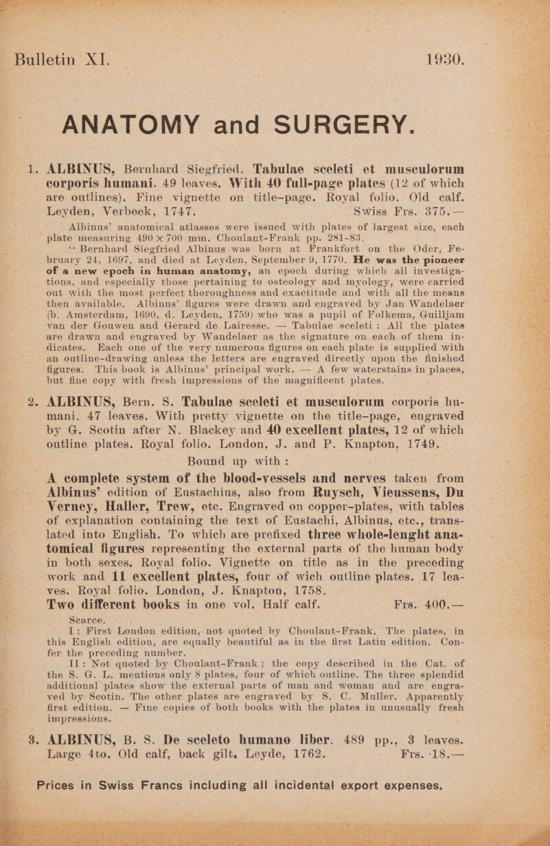 Ne hee Se. ere tert - tay = — sr -_ * . pate oo = of a ge, Ph vo “at Sr i ee my a, > - ; *F . nae. 4 “alk vs ale 4 tian i y LaF ie 4 4 rY Bulletin XI. 1930. ANATOMY and SURGERY. 1. ALBINUS, Bernhard Siegfried. Tabulae sceleti et muscwlorum corporis humani. 49 leaves. With 40 full-page plates (12 of which are outlines). Fine vignette on title-page. Royal folio. Old calf. Leyden, Verbeek, 1747. Swiss Frs. 375.— ; Albinus’ anatomical atlasses were issued with plates of Jargest size, each plate measuring 490 x 700 mm. Choulant-Frank pp. 281-83. ‘‘ Bernhard Siegfried Albinus was born at Frankfort on the Oder, Fe- bruary 24, 1697, and died at Leyden, September 9, 1770. He was the pioneer of a new epoch i in human anatomy, an epoch during which all investiga- tions, and especially those pertaining to osteology and myology, were carried out with the most perfect thoroughness and exactitude and with all the means then available. Albinus’ figures were drawn and engraved by Jan Wandelaer (b. Amsterdam, 1690, d. Leyden, 1759) who was a pupil of Folkema, Guilljam van der Gouwen and Gerard de Lairesse. — Tabulae sceleti: All the plates are drawn and engraved by Wandelaer as the signature on each of them in- dicates. Each one of the very numerous figures on each plate is supplied with an outline-drawing unless the letters are engraved directly upon the finished figures. This book is Albinus’ principal work. — A few waterstains in places, but fine copy with fresh impressions of the magnificent plates. _ 2. ALBINUS, Bern. S. Tabulae seeleti et musculorum corporis hu- : mani. 47 leaves. With pretty vignette on the title-page, engraved by G. Scotin after N. Blackey and 40 exeellent plates, 12 of which outline plates. Royal folio. London, J. and P. Knapton, 1749. Bound up with: A complete system of the blood-vessels and nerves taken from Albinus’ edition of Eustachius, also from Ruysch, Vieussens, Du e) of explanation containing the text of Eustachi, Albinus, etc., trans- tomical figures representing the external parts of the human body 2 -work and 11 excellent plates, four of wich outline plates. 17 lea- “&amp; ves. Royal folio. London, J. Knapton, 1758. : - Two different books in one vol. Half calf. Frs. 400.— 4 ‘ Scarce. I: First London adition, not quoted by Choulant-Frank. The plates, in this English edition, are equally beautiful as in the first Latin edition. Con- fer the preceding number. IL: Not quoted by Choulant-Frank; the copy described in the Cat. of the 8S. G. L. mentions only 8 plates, four of which outline. The three splendid additional plates show the external parts of man and woman and are engra- ved by Scotin. The other plates are engraved by S. C. Muller. Apparently Se first edition. — Fine copies of both books with the plates in unusually fresh i | impressions. “4 8. ALBINUS, B. S. De sceleto humano liber. 489 pp., 3 leaves. i. Large 4to. Old calf, back gilt. Leyde, 1762. - Frs. -18.—