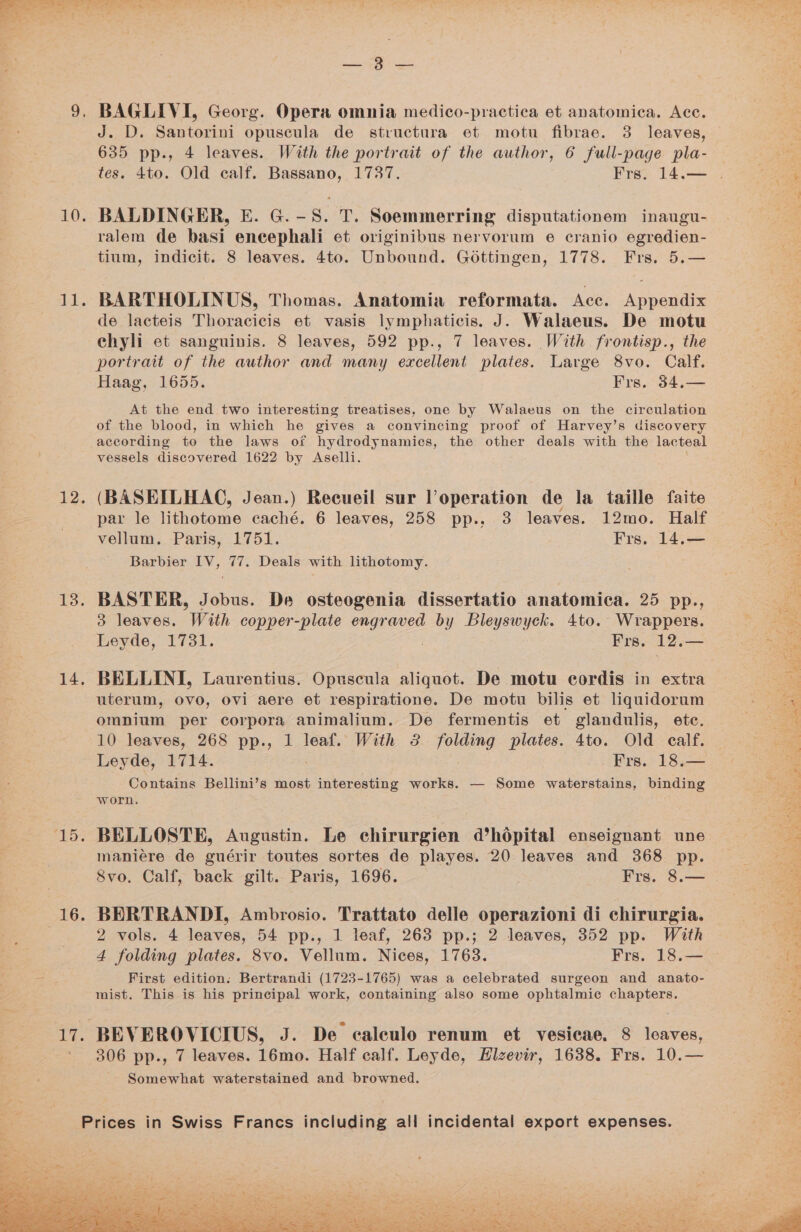 SF 10. Ld. 12 13. 14, ay 16. ‘yf a es BAGLIVI, Georg. Opera omnia medico-practica et anatomica. Acc. J. D. Santorini opuscula de structura et motu fibrae. 3 leaves, 635 pp., 4 leaves. With the portrait of the author, 6 full-page pla- BALDINGER, E. G.-S. T. Soemmerring disputationem inaugu- ralem de basi eneephali et originibus nervorum e cranio egredien- tium, indicit. 8 leaves. 4to. Unbound. Gottingen, 1778. Frs. 5.— BARTHOLINUS, Thomas. Anatomia reformata. Acc. Appendix de lacteis Thoracicis et vasis lymphaticis. J. Walaeus. De motu chyli et sanguinis. 8 leaves, 592 pp., 7 leaves. With frontisp., the portratt of the author and many excellent plates. Large 8vo. Calf. Haag, 1655. Frs. 34.— At the end two interesting treatises, one by Walaeus on the circulation of the blood, in which he gives a convincing proof of Harvey’s discovery according to the laws of hydrodynamics, the other deals with the lacteal vessels discovered 1622 by Aselli. (BASEILHAC, Jean.) Recueil sur loperation de la taille faite par le Hinton eaché. 6 leaves, 258 pp.. 3 leaves. 12mo. Half vellum. Paris, 1751. Frs. 14.— Barbier IV, 77. Deals with lithotomy. BASTER, Jobus. De osteogenia dissertatio anatomica. 25 pp., 3 leaves. With copper-plate engraved ae Bleyswyck. 4to. Wrappers. Leyde, 1731. Frs. 12.— BELLINI, Laurentius. Opuscula aliquot. De motu cordis in extra uterum, OVO, Ovi aere et respiratione. De motu bilis et lquidorum omnium per corpora animalium. De fermentis et glandulis, ete. 10 leaves, 268 pp., 1 leaf. With 3 Tore plates. 4to. Old calf. Leyde, 1714. Frs. 18.— Contains Bellini’s most interesting works. — Some waterstains, binding worn. BELLOSTE, Augustin. Le chirurgien d’hodpital enseignant une maniére de guérir toutes sortes de playes. 20 leaves and 368 pp. Svo. Calf, back gilt. Paris, 1696. Frs. 8.— BERTRANDI, Ambrosio. Trattato delle operazioni di chirurgia. 2 vols. 4 leaves, 54 pp., 1 leaf, 263 pp.; 2 leaves, 352 pp. With 4 folding plates. 8vo. Vellum. Nices, 1763. Frs. 18.— First edition. Bertrandi (1723-1765) was a celebrated surgeon and anato- mist. This is his principal work, containing also some ophtalmic chapters. 306 pp., 7 leaves. 16mo. Half calf. Leyde, Hizevir, 1638. Frs. 10.— Somewhat waterstained and browned.
