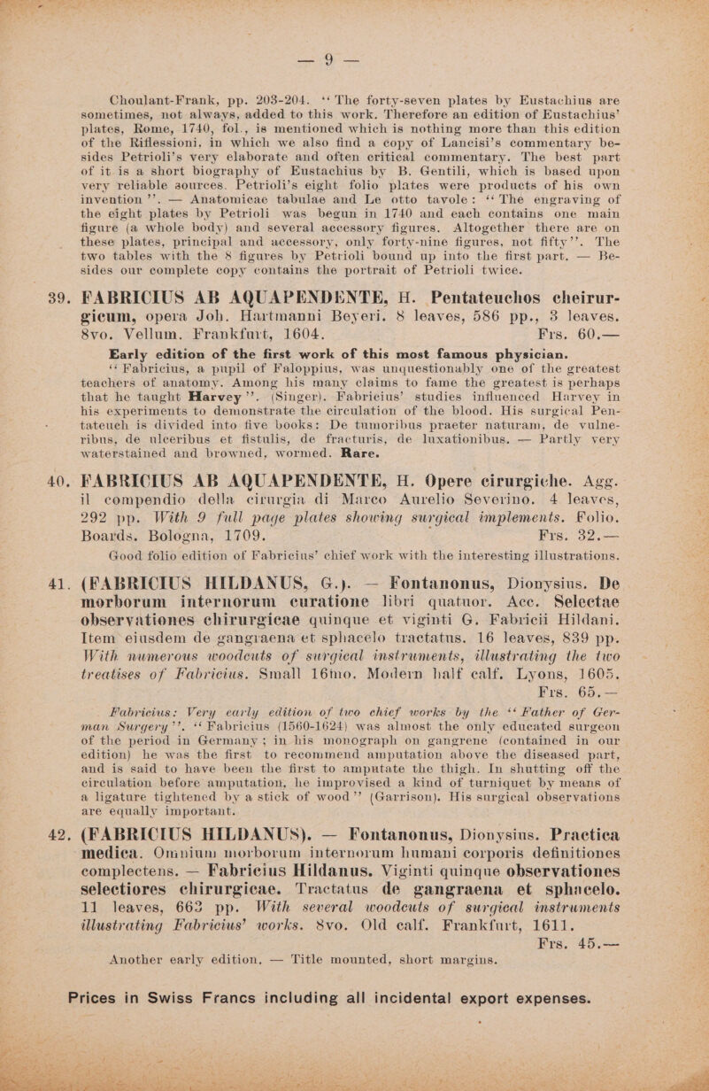 39. 40, 41. 42, P HEN ae Choulant-Frank, pp. 203-204. ‘‘ The forty-seven plates by Eustachius are sometimes, not always, added to this work. Therefore an edition of Eustachius’ plates, Rome, 1740, fol., is mentioned which is nothing more than this edition of the Riflessioni, in which we also find a copy of Lancisi’s commentary be- sides Petrioli’s very elaborate and often critical commentary. The best part of it is a short biography of Eustachius by B. Gentili, which is based upon very reliable aources. Petrioli’s eight folio plates were products of his own invention ’’. — Anatomicae tabulae and Le otto tavole: ‘‘ The engraving of the eight plates by Petrioli was begun in 1740 and each contains one main figure (a whole body) and several accessory figures. Altogether there are on these plates, principal and accessory, only forty-nine figures, not fifty’’. The two tables with the &amp; figures by Petrioli bound up into the first part. — Be- sides our complete copy contains the portrait of Petrioli twice. FABRICIUS AB AQUAPENDENTE, H. Pentateuchos cheirur- gicum, opera Joh. Hartmanni Beyeri. 8 leaves, 586 pp., 3 leaves. S8vo. Vellum. Frankfurt, 1604. Frs. 60.— Early edition of the first work of this most famous physician. ‘‘ Fabricius, a pupil of Faloppius, was unquestionably one of the greatest teachers of anatomy. Among his many claims to fame the greatest is perhaps that he taught Harvey’”’. (Singer). Fabricius’ studies influenced Harvey in his experiments to demonstrate the circulation of the blood. His surgical Pen- tateuch is divided into five books: De tumoribus praeter naturam, de vulne- ribus, de uleeribus et fistulis, de fracturis, de luxationibus. — Partly very waterstained and browned, wormed. Rare. il compendio della cirurgia di Mareo Aurelio Severino. 4 leaves, 292 pp. With 9 full page plates showing surgical implements. Folio. Boards. Bologna, 1709. Frs. 32.— Good folio edition of Fabricius’ chief work with the interesting illustrations. (FABRICIUS HILDANUS, G.). — Fontanonus, Dionysius. De morborum internorum curatione libri quatuor. Acc. Selectae observationes chirurgicae quinque et viginti G. Fabricii Hildani. Item eiusdem de gangraena et sphacelo tractatus. 16 leaves, 839 pp. With numerous woodeuts of surgical instruments, illustrating the two treatises of Fabricius. Small 16mo. Modern half calf. Lyons, 1605. Frs. 65,— _ Fabricius: Very early edition of two chief works by the ‘‘ Father of Ger- man Surgery’’. ‘Fabricius (1560-1624) was almost the only educated surgeon of the period in Germany; in his monograph on gangrene (contained in our edition) he was the first to recommend amputation above the diseased part, and is said to have been the first to amputate the thigh. In shutting off the circulation before amputation, he improvised a kind of turniquet by means of a ligature tightened by a stick of wood” (Garrison). His surgical observations are equally important. (FABRICIUS HILDANUS). — Fontanonus, Dionysius. Practica medica. Omnium morborum internorum humani corporis definitiones complectens. — Fabricius Hildanus. Viginti quinque observationes selectiores chirurgicae. Tractatus de gangraena et sphacelo. 11 leaves, 663 pp. With several woodcuts of surgical instruments illustrating Fabricius’ works. 8vo. Old calf. Frankfurt, 1611. Frs. 45.— Another early edition. — Title mounted, short margins. rices in Swiss Francs including all incidental export expenses. é - é