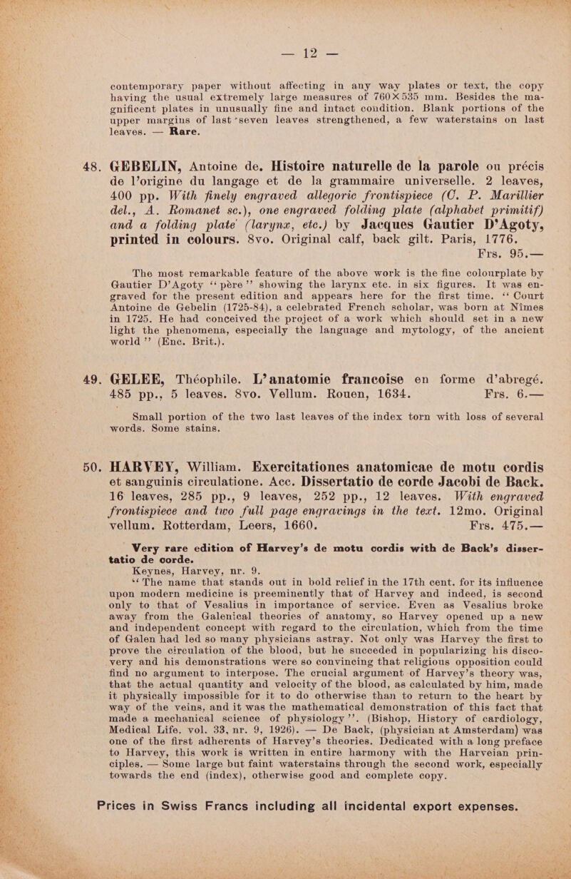 48, ae 49. 50. Sat [pee contemporary paper without affecting in any way plates or text, the copy having the usual extremely large measures of 760X535 mm. Besides the ma- gnificent plates in unusually fine and intact condition. Blank portions of the upper margins of last seven leaves strengthened, a few waterstains on last leaves. — Rare. GEBELIN, Antoine de. Histoire naturelle de la parole ou précis de l’origine du langage et de la grammaire universelle. 2 leaves, 400 pp. With finely engraved allegoric frontispiece (CO. P. Marillier del., A. Romanet sc.), one engraved folding plate (alphabet primitif) and a folding plate’ (larynx, etc.) by Jacques Gautier D’Agoty, printed in colours. 8vo. Original calf, back gilt. Paris, 1776. Frs. 95.— The most remarkable feature of the above work is the fine colourplate by Gautier D’Agoty ‘‘pére’’ showing the larynx etc. in six figures. It was en- graved for the present edition and appears here for the first time. ‘‘ Court Antoine de Gebelin (1725-84), a celebrated French scholar, was born at Nimes in 1725. He had conceived the project of a work which should set in a new light the phenomena, especially the language and mytology, of the ancient world ’’ (Ene. Brit.). GELEE, Théophile. L’anatomie francoise en forme d’abregé. 485 pp.. 5 leaves. 8vo. Vellum. Rouen, 1634. Frs. 6.— Small portion of the two last leaves of the index torn with loss of several words. Some stains. HARVEY, William. Exercitationes anatomicae de motu cordis et sanguinis circulatione. Acc. Dissertatio de corde Jacobi de Back. 16 leaves, 285 pp., 9 leaves, 252 pp., 12 leaves. With engraved frontispiece and two full page engravings in the text. 12mo. Original vellum. Rotterdam, Leers, 1660. Frs. 475,— Very rare edition of Harvey’s de motu cordis with de Back’s disser- tatio de corde. Keynes, Harvey, nr. 9. ‘‘The name that stands out in bold relief in the 17th cent. for its influence upon modern medicine is preeminently that of Harvey and indeed, is second only to that of Vesalius in importance of service. Even as Vesalius broke away from the Galenical theories of anatomy, so Harvey opened up a new and independent concept with regard to the circulation, which from the time of Galen had led so many physicians astray. Not only was Harvey the first to prove the circulation of the blood, but he succeded in popularizing his disco- very and his demonstrations were so convincing that religious opposition could find no argument to interpose. The crucial argument of Harvey’s theory was, that the actual quantity and velocity of the blood, as calculated by him, made it physically impossible for it to do otherwise than to return to the heart by way of the veins, and it was the mathematical demonstration of this fact that made a mechanical science of physiology’’. (Bishop, History of cardiology, Medical Life. vol. 33, nr. 9, 1926). — De Back, (physician at Amsterdam) was one of the first adherents of Harvey’s theories. Dedicated with a long preface to Harvey, this work is written in entire harmony with the Harveian prin- ciples. — Some large but faint waterstains through the second work, especially towards the end (index), otherwise good and complete copy.