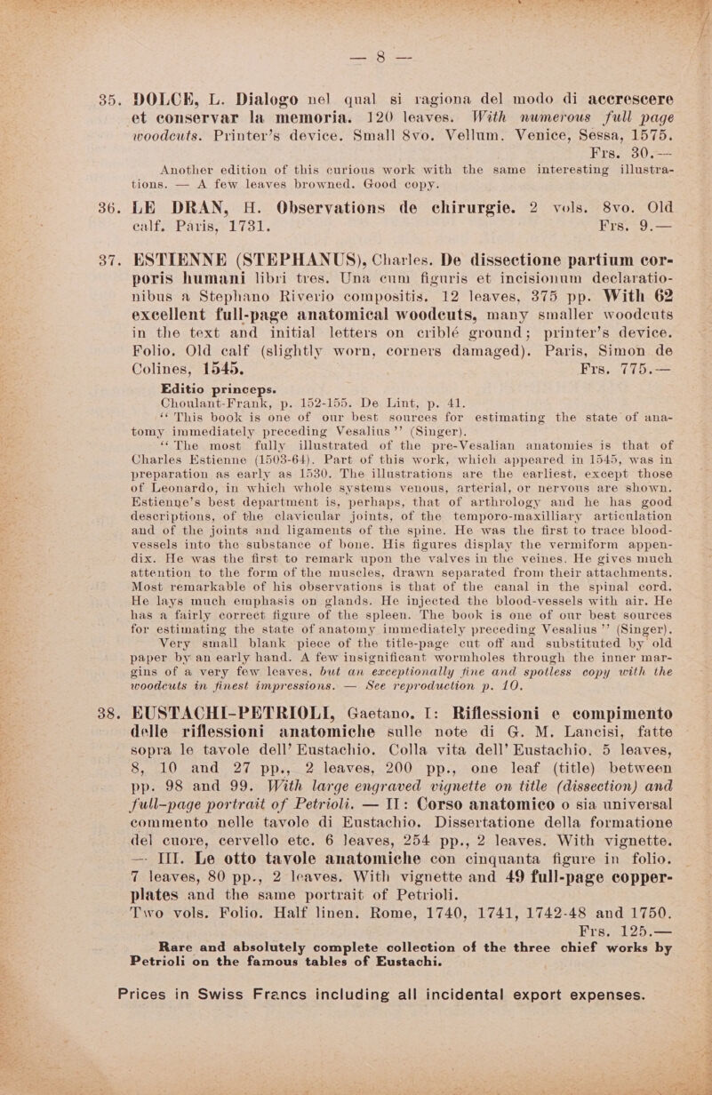 35. 36. Of. 38. TO ees DOLCE, L. Dialogo nel qual si ragiona del modo di accrescere et conservar la memoria. 120 leaves. With numerous full page woodcuts. Printer’s device. Small 8vo. Vellum. Venice, Sessa, 1575. Frs. 30.—— Another edition of this curious work with the same interesting illustra- tions. — A few leaves browned. Good copy. LE DRAN, H. Observations de chirurgie. 2 vols. 8vo. Old ealf. Paris, 1731. Frs. 9.— ESTIENNE (STEPHANUS), Charles. De dissectione partium cor- poris humani libri tres. Una cum figuris et incisionum declaratio- nibus a Stephano Riverio compositis. 12 leaves, 375 pp. With 62 excellent full-page anatomical woodcuts, many smaller woodcuts in the text and initial letters on criblé ground; printer’s device. Folio. Old calf (slightly worn, corners damaged). Paris, Simon de Colines, 1545. Frs. 775.— Editio princeps. Choulant-Frank, p. 152-155. De Lint, p. 41. “This book is one of our best sources for estimating the state of ana- tomy immediately preceding Vesalius’’ (Singer). ‘The most fully ilustrated of the pre-Vesalian anatomies is that of Charles Estienne (1503-64). Part of this work, which appeared in 1545, was in preparation as early as 1530. The illustrations are the earliest, except those of Leonardo, in which whole systems venous, arterial, or nervous are shown. Estienne’s best department is, perhaps, that of arthrology and he has good descriptions, of the clavicular joints, of the temporo-maxilliary articulation and of the joints and ligaments of the spine. He was the first to trace blood- vessels into the substance of bone. His figures display the vermiform appen- dix. He was the first to remark upon the valves in the veines. He gives much attention to the form of the muscles, drawn separated from their attachments. Most remarkable of his observations is that of the canal in the spinal cord. He lays much emphasis on glands. He injected the blood-vessels with air. He has a fairly correct figure of the spleen. The book is one of our best sources for estimating the state of anatomy immediately preceding Vesalius ’’ (Singer). Very small blank piece of the title-page cut off and substituted by old paper by an early hand. A few insignificant wormholes through the inner mar- gins of a very few leaves, but an exceptionally fine and spotless copy with the woodcuts in finest impressions. — See reproduction p. 10. EUSTACHI-PETRIOLI, Gaetano. I: Riflessioni e compimento delle riflessioni anatomiche sulle note di G. M. Lancisi, fatte sopra le tavole dell’ Eustachio. Colla vita dell’ Eustachio. 5 leaves, 8, 10 and 27 pp., 2 leaves, 200 pp., one leaf (title) between pp. 98 and 99. With large engraved vignetie on title (dissection) and full-page portrait of Petrioli. — IL: Corso anatomico o sia universal commento nelle tavole di Eustachio. Dissertatione della formatione del cuore, cervello etc. 6 leaves, 254 pp., 2 leaves. With vignette. —- III. Le otto tavole anatomiche con cinquanta figure in folio. 7 leaves, 80 pp., 2 leaves. With vignette and 49 full-page copper- plates and the same portrait of Petrioli. Two vols. Folio. Half linen. Rome, 1740, 1741, 1742-48 and 1750. Frs. 125.— Rare and absolutely complete collection of the three chief works by Petrioli on the famous tables of Eustachi.