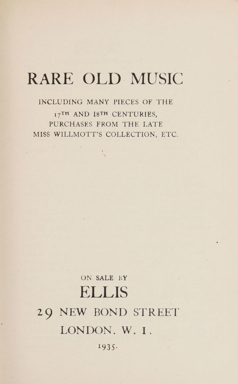 RARE OLD MUSIC INCLUDING MANY PIECES OF THE i7?fi AND I8TH CENTURIES, PURCHASES FROM THE LATE MISS WILLMOTT’S COLLECTION, ETC. ON SALE KY Bills 29 NEW BOND STREET LONDON. W. I. ee
