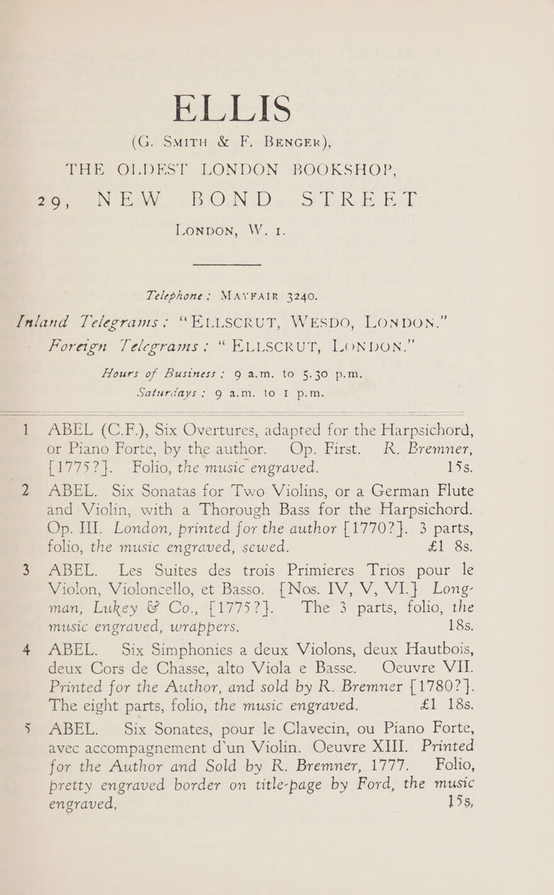 BbiLIS (G. SmMitu &amp; F. BENGER), Tar Olio! LONDON BOOKSHOP, momete WW OUND) ~ > LR RL LONDON, W. 1. Telephone; MAYFAIR 3240. Coreg /cierrams ; “ TLLSCRUT, LONDON.” Flours of Business: 9 a.m. to 5.30 p.in. Saturdays: O a.m. to I p.m. ~t ABEL (CT), Six Overtures, adapted foe Harpsichord, or Piano Forte, by the author. Op. First. R. Bremner, {17752}. Folio, the music engraved. 15s. ABEL. Six Sonatas for Two Violins, or a German Flute and Violin, with a Thorough Bass for the Harpsichord. Op. III. London, printed for the author [1770?}. 3 parts, folio, the music engraved, sewed. £1 8s. ABEL. Les Suites des trois Primieres Trios pour le Violon, Violoncello, et Basso. [Nos. IV, V, VI.} Long- rome Lukey &amp; Co, 11775? }. | “Fhe’3’ parts, folio, the music engraved, wrappers. 18s. ABEL. Six Simphonies a deux Violons, deux Hautbois, deux Cors de Chasse, alto Viola e Basse. Ocuvre VII. Printed for the Author, and sold by R. Bremner [ 1780? }. The eight parts, folio, the music engraved. £L 13s: ABEL. Six Sonates, pour le Clavecin, ou Piano Forte, avec accompagnement d’un Violin. Oeuvre XIII. Printed for the Author and Sold by R. Bremner, 1777. — Folio, pretty engraved border on title-page by Ford, the music engraved, 15s,